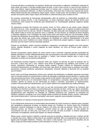 84
O kiumba também é considerado um obsessor. Muitos são endurecidos e maldosos, verdadeiros marginais do
baixo astral, que fazem o mal pelo simples prazer de fazer, e tudo o que é da luz e o que é do bem querem a
todo custo destruir. Alguns obsessores kiumbas vivem no umbral, mas, a maioria vive onde conhecemos por
“Camadas Concêntricas Inferiores”, no Reino da Kimbanda, onde ficam sob à ordens dos maiorais das trevas.
Muitas destes Espíritos são verdadeiros magos negros. Outros, muitas vezes, são recrutados por imposição ou
através de propinas pelos magos negros (encarnados ou desencarnados) para a prática do mal.
No processo umbandista de Descarrego (desobsessão), além de trazê-los na mediunidade (acoplando em
processo de choque anímico, e não incorporando), os Guias Espirituais utilizam de diversas formas (que
conhecemos como arsenal da Umbanda) para desestruturar as manifestações deletérias negativas desses
nossos irmãos.
Os obsessores kiumbas são Espíritos que quando viviam na Terra, dados ao seu atraso moral, trilharam
caminhos de erros, vícios, assassinatos, guerras, crimes, magias negras, etc. E estando na esfera extra-física
agem da mesma forma ou até pior, devido à “liberdade” de ação dada pela vida desregrada dos encarnados.
Eles utilizam todas as armas que possuem como: a maldade, os maus fluídos, os materiais de baixa vibratória
e vibrações negativas, com a vantagem de muitas vezes verem sem serem vistos por nós encarnados. Muitos
kiumbas são obsessores de encarnados, tornando-se perseguidores terríveis e até assassinos perigosos. Eles
são seres tão astutos que muitas vezes conseguem se manifestar em médiuns despreparados e de baixa
vibratória moral, como Tarefeiros em certos Terreiros que infelizmente estejam ligados a magias negras e a
assuntos que não trazem nenhuma elevação espiritual.
Quando se manifestam, pedem inúmeros trabalhos e despachos, normalmente regados com muito sangue,
carnes, bebidas alcoólicas e outros materiais de baixa vibratória, em troca de favores fúteis, ilícitos e
censuráveis.
Quando incorporados, alguns gostam de comer carnes cruas e pimentas, ingerindo grandes quantidades de
bebidas alcoólicas e fumam desesperadamente (não nos esqueçamos que Guias Espirituais na Umbanda não
fumam (não tragam a fumaça para os pulmões) o Tabaco, mas somente aspiram para a boca e logo
dispersam-no (pitam) em processos purificatórios).
Os obsessores kiumbas enganam e fascinam tanto que chegam ao absurdo de pedir às pessoas que os
procuram, a fazer sexo com o “seu” médium como forma de pagamento dos trabalhos, pois durante o ato
sexual, vampirizam diretamente as energias destas pessoas. Existem milhões de obsessores kiumbas
convivendo fluidicamente, por afinidade, em nosso meio, seja dentro de nossas casas ou qualquer outro lugar,
penetrando e fixando residência, perturbando, obsediando, comendo, bebendo e dormindo com as pessoas
que ali residem.
Assim vivem os kiumbas obsessores, embora sob a atenção dos benfeitores e entidades espirituais socorristas
que no momento propício os encaminhará a centros de educação e reparação quando sentirem o cansaço pela
vida equivocada que levam. Este cansaço surge quando já não sentem mais prazer em praticar o mal; quando
sentem vibrar dentro de si um chamamento interior. Ai, arrependidos e cansados, clamam pelo auxilio divino.
Também, através de preces ou por intervenção de amigos e parentes, encarnados ou desencarnados,
recebem influxos poderosos balsamizantes, que os fazem sentirem-se arrependidos dos males praticados.
Quando atendidos em seu clamor, bem como os que são convencidos pelos Tarefeiros da Umbanda, são
recolhidos por Espíritos socorristas e encaminhados para as Escolas de Amor, sendo que, alguns escolhidos,
são recrutados e levados para a Fraternidade do Sagrado Coração de Maria, a fim de serem doutrinados
paulatinamente para integrarem as Falanges de Trabalhos Espirituais dos Tarefeiros da Umbanda em
trabalhos caritativos. passando a ter uma evolução sólida na prática da caridade. Muitos, quando “melhorados”
são encaminhados para a “roda das encarnações” para assim, seguirem suas evoluções humanistas.
Como identificar um obsessor kiumba atuando mediunicamente:
O que infelizmente observamos na mediunidade descontrolada de muitos incautos é a abertura para a atuação
dos verdadeiros obsessores kiumbas, se fazendo passar por Tarefeiros ou mesmo Guias e/ou Protetores
Espirituais, trazendo desgraças na vida do médium e de todos que dele se acercam. Notem bem, que um
obsessor kiumba, ser trevoso e inteligente, somente atuará na vida de alguém, se esta pessoa for
concomitante com ele, em seus atos, sua moral e em sua vida. Os afins se atraem. O médium disciplinado,
doutrinado e evangelizado, jamais será repasto vivo dessas entidades.
Muitas vezes o astral superior é sabedor e permite esse tipo de atuação e vibração para que o médium acorde
e reavalie seus erros, voltado à linha justa de seu equilíbrio espiritual. Não nos esqueçamos da regra de ouro
legada pelo Evangelho Redentor: “Amados, não creiais a todo Espírito, mas provai se os Espíritos são de
Deus, porque já muitos falsos profetas se têm levantado no mundo” (I João, 4:1).
 