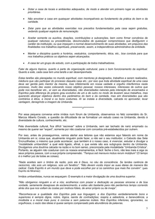 5
 Dotar a casa de locais e ambientes adequados, de modo a atender em primeiro lugar as atividades
prioritárias.
 Não envolver a casa em quaisquer atividades incompatíveis ao fundamento da prática do bem e da
caridade.
 Zelar para que as atividades exercidas nos preceitos fundamentados pela casa sejam gratuitas,
vedando qualquer espécie de remuneração.
 Aceitar somente os auxílios, doações, contribuições e subvenções, bem como firmar convênios de
qualquer natureza ou procedências, desvinculados de quaisquer compromissos que desfigurem o
caráter da instituição, ou que impeçam o normal desenvolvimento de suas atividades, em prejuízos das
finalidades nos trabalhos espirituais, preservando, assim, a independência administrativa da entidade.
 Manter a disciplina quanto a horários, vestuários, comportamento, ética, etc., boa conduta para que
nos trabalhos práticos os objetivos sejam alcançados.
 A casa ter um grupo de estudo, com a participação de todos trabalhadores.
Falei de alguns tópicos, quanto à parte de organização estrutural, para o bom funcionamento da espiritual.
Quanto a este, cada casa tem uma tarefa a ser desempenhada.
Estas tarefas são planejadas no mundo espiritual, com mentores já designados, trabalhos a serem realizados,
médiuns que vão participar do processo daquela casa etc.; por isso que toda atividade espiritual de uma casa
deve ser gerida pelo mentor da mesma, mas infelizmente em nossa vaidade e orgulho interferimos neste
processo, muito das vezes colocando nosso objetivo pessoal, nossos interesses, interesses de outros que
pode nos beneficiar etc., aí vem as diversidades, não diversidades naturais pela interação de encarnados e
Espíritos pela diferença do próprio grau evolutivo de um e de outro no modo de levarem seus trabalhos, mas
querendo alcançar objetivos dentro dos parâmetros do bem e da caridade, mas sim diversidades que são
contrários à ética, a moral e os bons costumes. Aí se instala a diversidade, calcada no aproveitar, levar
vantagem, denegrindo a imagem da Umbanda.
**********//**********
Por essa pequena conversa entre irmãos num fórum de Umbanda, observamos no feliz comentário do Sr.
Marcos Alberto Corado, a questão da dificuldade de se formalizar um estudo coeso na Umbanda, devido à
diversidade de cultura, conhecimento, etc.
Pela diversidade cultural, fica difícil “escrever” sobre a Umbanda, sem ser tachado de nariz empinado ou
mesmo de querer ser “expert”, somente por não coadunar com conceitos pré-estabelecidos por outrem.
Por isso, antes de prosseguirmos, vamos alertar aos leitores que não estamos aqui falando em nome da
Umbanda em si, coisa que, atualmente ninguém pode fazer, a não ser o seu instituidor, o Caboclo das Sete
Encruzilhadas; o máximo que pode acontecer, que também é o nosso caso, é vivenciar, estudar e divulgar a
“modalidade umbandista” a qual está ligado; afinal, o que existe são aos subgrupos dentro da Umbanda.
Divulgamos uma doutrina calcada na razão e no bom senso, preconizada pela modalidade “Umbanda Crística”.
Portanto, se alguém não coadunar com os nossos ensinamentos, é fácil: feche o livro, não leia mais e siga os
seus próprios passos, com a sua própria compreensão. “Tempus est mensura motus rerum mobilium” (O tempo
é o melhor juiz de todas as coisas).
“Nada aceiteis sem o timbre da razão, pois ela é Deus, no céu da consciência. Se tendes carência de
raciocínio, não sois um religioso, sois um fanático”. “Não devem vocês impor as suas ideias de maneira tão
radical. Cada Espírito é um mundo que deve e pode escolher por si os caminhos que mais lhe convém”. (pelo
Espírito de Miramez)
Irmãos umbandistas, nunca se esqueçam: O exemplo é a maior divulgação de uma doutrina superior.
“Não obrigamos ninguém a vir a nós; acolhemos com prazer e dedicação as pessoas sinceras e de boa
vontade, seriamente desejosas de esclarecimento, e estas são bastante para não perdermos tempo correndo
atrás dos que nos voltam às costas por motivos fúteis, de amor próprio ou de inveja”.
“Reconhece-se a qualidade dos Espíritos pela sua linguagem; a dos Espíritos verdadeiramente bons e
superiores é sempre digna, nobre, lógica, isenta de contradições; respira a sabedoria, a benevolência, a
modéstia e a moral mais pura; é concisa e sem palavras inúteis. Nos Espíritos inferiores, ignorantes, ou
orgulhosos, o vazio das ideias é quase sempre compensado pela abundância de palavras.
 