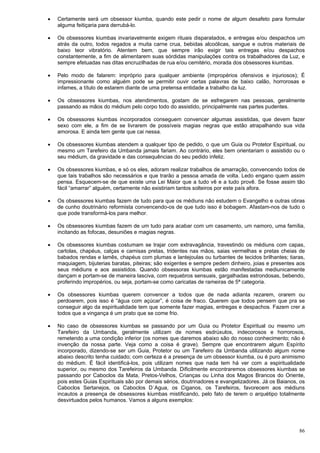 86
 Certamente será um obsessor kiumba, quando este pedir o nome de algum desafeto para formular
alguma feitiçaria para derrubá-lo.
 Os obsessores kiumbas invariavelmente exigem rituais disparatados, e entregas e/ou despachos um
atrás da outro, todos regados a muita carne crua, bebidas alcoólicas, sangue e outros materiais de
baixo teor vibratório. Atentem bem, que sempre irão exigir tais entregas e/ou despachos
constantemente, a fim de alimentarem suas sórdidas manipulações contra os trabalhadores da Luz, e
sempre efetuadas nas ditas encruzilhadas de rua e/ou cemitério, morada dos obsessores kiumbas.
 Pelo modo de falarem: impróprio para qualquer ambiente (impropérios ofensivos e injuriosos); É
impressionante como alguém pode se permitir ouvir certas palavras de baixo calão, horrorosas e
infames, a título de estarem diante de uma pretensa entidade a trabalho da luz.
 Os obsessores kiumbas, nos atendimentos, gostam de se esfregarem nas pessoas, geralmente
passando as mãos do médium pelo corpo todo do assistido, principalmente nas partes pudentes.
 Os obsessores kiumbas incorporados conseguem convencer algumas assistidas, que devem fazer
sexo com ele, a fim de se livrarem de possíveis magias negras que estão atrapalhando sua vida
amorosa. E ainda tem gente que cai nessa.
 Os obsessores kiumbas atendem a qualquer tipo de pedido, o que um Guia ou Protetor Espiritual, ou
mesmo um Tarefeiro da Umbanda jamais fariam. Ao contrário, eles bem orientariam o assistido ou o
seu médium, da gravidade e das consequências do seu pedido infeliz.
 Os obsessores kiumbas, e só os eles, adoram realizar trabalhos de amarração, convencendo todos de
que tais trabalhos são necessários e que trarão a pessoa amada de volta. Ledo engano quem assim
pensa. Esquecem-se de que existe uma Lei Maior que a tudo vê e a tudo provê. Se fosse assim tão
fácil “amarrar” alguém, certamente não existiriam tantos solteiros por este país afora.
 Os obsessores kiumbas fazem de tudo para que os médiuns não estudem o Evangelho e outras obras
de cunho doutrinário reformista convencendo-os de que tudo isso é bobagem. Afastam-nos de tudo o
que pode transformá-los para melhor.
 Os obsessores kiumbas fazem de um tudo para acabar com um casamento, um namoro, uma família,
incitando as fofocas, desuniões e magias negras.
 Os obsessores kiumbas costumam se trajar com extravagância, travestindo os médiuns com capas,
cartolas, chapéus, calças e camisas pretas, tridentes nas mãos, saias vermelhas e pretas cheias de
babados rendas e lamês, chapéus com plumas e lantejoulas ou turbantes de tecidos brilhantes; tiaras,
maquiagem, bijuterias baratas, piteiras; são exigentes e sempre pedem dinheiro, joias e presentes aos
seus médiuns e aos assistidos. Quando obsessoras kiumbas estão manifestadas mediunicamente
dançam e portam-se de maneira lasciva, com requebros sensuais, gargalhadas estrondosas, bebendo,
proferindo impropérios, ou seja, portam-se como caricatas de rameiras de 5ª categoria.
 Os obsessores kiumbas querem convencer a todos que de nada adianta rezarem, orarem ou
perdoarem, pois isso é “água com açúcar”, é coisa de fraco. Querem que todos pensem que pra se
conseguir algo da espiritualidade tem que somente fazer magias, entregas e despachos. Fazem crer a
todos que a vingança é um prato que se come frio.
 No caso de obsessores kiumbas se passando por um Guia ou Protetor Espiritual ou mesmo um
Tarefeiro da Umbanda, geralmente utilizam de nomes esdrúxulos, indecorosos e horrorosos,
remetendo a uma condição inferior (os nomes que daremos abaixo são do nosso conhecimento; não é
invenção da nossa parte. Veja como a coisa é grave). Sempre que encontrarem algum Espírito
incorporado, dizendo-se ser um Guia, Protetor ou um Tarefeiro da Umbanda utilizando algum nome
abaixo descrito tenha cuidado; com certeza é a presença de um obsessor kiumba, ou é puro animismo
do médium. É fácil identificá-los, pois utilizam nomes que nada tem há ver com a espiritualidade
superior, ou mesmo dos Tarefeiros da Umbanda. Dificilmente encontraremos obsessores kiumbas se
passando por Caboclos da Mata, Pretos-Velhos, Crianças ou Linha dos Magos Brancos do Oriente,
pois estes Guias Espirituais são por demais sérios, doutrinadores e evangelizadores. Já os Baianos, os
Caboclos Sertanejos, os Caboclos D´Agua, os Ciganos, os Tarefeiros, favorecem aos médiuns
incautos a presença de obsessores kiumbas mistificando, pelo fato de terem o arquétipo totalmente
desvirtuados pelos humanos. Vamos a alguns exemplos:
 