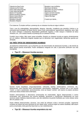 88
Caboclo da Saia Curta:
Caboclo da Pá Virada:
Preto Velho Requenguela:
Preta Velha Barriguda:
Baiano 07 Facadas:
Baiano da Morte Certeira:
Baiano Cabra Macho:
Baiana Risca Faca:
Boiadeiro Lascado:
Boiadeiro Aleijado:
Boiadeiro Laço da Morte:
Marinheiro da Morte:
Marinheiro da Cana Fortaleza:
Marinheiro do Rum:
Cigano da Sorte Grande:
Cigano da Azaração:
Cigana Mendiga:
E assim por diante...
É só observar. É simples verificar a presença de um obsessor kiumba em algum médium.
Tudo o que for materialidade, desonestidade, desamor, desunião, invigilância aos preceitos crísticos e os
ensinados pelo Evangelho de Nosso Senhor Jesus Cristo, personalismos, egocentrismo, egolatrias, sexo, falta
de moral, entregas e despachos disparatados geralmente regados a muito sangue e materiais de baixa
vibratória, etc., com certeza estarão na presença de um obsessor kiumba.
Cuidado meus irmãos. Não caiam nessa armadilha. Quando um obsessor kiumba se agarra vibratoriamente
em um médium, dificilmente largarão aqueles que os alimentam com negatividade, dando-lhes guarida por
afinidade.
OS TRÊS TIPOS DE OBSESSORES KIUMBAS
Já explicamos anteriormente, que os Espíritos por nós denominados de obsessores kiumbas, o são devido às
faltas graves quando encarnados. Foram verdadeiros marginais em vida, e pós-morte continuam sua vida
desregrada.
 Tipo 01 – Obsessor kiumba escravo
Quando muitos alcoólatras, droga-dependentes, traficantes, ladrões, estelionatários, criminosos, etc.,
desencarnam, seus Espíritos ficam traumatizados, desnorteados, fragilizados, confusos com a sua recente
“morte”, e vivem a perambular, semiconscientes, como se fossem “zumbis”, até mesmo no próprio cemitério
onde seus restos mortais foram enterrados.
Existem inescrupulosos e desumanos comerciantes da mediunidade, alguns desencarnados e outros
encarnados, que, obviamente com enorme facilidade, aprisionam e transformam (literalmente) em seus
escravos esses indefesos desencarnados, pois são sabedores da grande facilidade que muitos desses seres
têm em praticar o mal.
Esses infelizes desencarnados, escravos, com medo de sofrerem cruéis e terríveis punições, cegamente
cumprem as ordens dos seus senhores do mal. Deste modo, conforme sejam as ordens recebidas, eles atuam
junto a encarnados, tanto para lhes fazer bem ou mal, indistintamente.
 Tipo 02 – Obsessor kiumba empreiteiro do mal
 