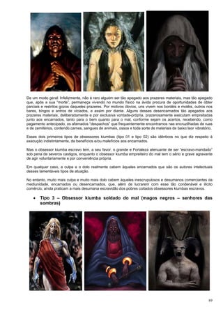 89
De um modo geral: Infelizmente, não é raro alguém ser tão apegado aos prazeres materiais, mas tão apegado
que, após a sua “morte”, permaneça vivendo no mundo físico na ávida procura de oportunidades de obter
parciais e restritos gozos daqueles prazeres. Por motivos óbvios, uns vivem nos bordéis e motéis, outros nos
bares, bingos e antros de viciados, e assim por diante. Alguns desses desencarnados tão apegados aos
prazeres materiais, deliberadamente e por exclusiva vontade-própria, prazerosamente executam empreitadas
junto aos encarnados, tanto para o bem quanto para o mal, conforme sejam os acertos, recebendo, como
pagamento antecipado, os afamados “despachos” que frequentemente encontramos nas encruzilhadas de ruas
e de cemitérios, contendo carnes, sangues de animais, ossos e toda sorte de materiais de baixo teor vibratório.
Esses dois primeiros tipos de obsessores kiumbas (tipo 01 e tipo 02) são idênticos no que diz respeito à
execução indistintamente, de benefícios e/ou malefícios aos encarnados.
Mas o obsessor kiumba escravo tem, a seu favor, o grande e Fortaleza atenuante de ser “escravo-mandado”
sob pena de severos castigos, enquanto o obsessor kiumba empreiteiro do mal tem o sério e grave agravante
de agir voluntariamente e por conveniência própria.
Em qualquer caso, a culpa e o dolo realmente cabem àqueles encarnados que são os autores intelectuais
desses lamentáveis tipos de atuação.
No entanto, muito mais culpa e muito mais dolo cabem àqueles inescrupulosos e desumanos comerciantes da
mediunidade, encarnados ou desencarnados, que, além de lucrarem com esse tão condenável e ilícito
comércio, ainda praticam a mais desumana escravidão dos pobres coitados obsessores kiumbas escravos.
 Tipo 3 – Obsessor kiumba soldado do mal (magos negros – senhores das
sombras)
 