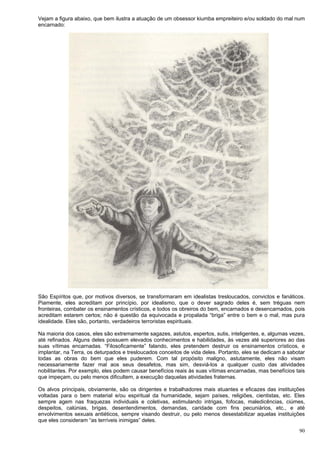 90
Vejam a figura abaixo, que bem ilustra a atuação de um obsessor kiumba empreiteiro e/ou soldado do mal num
encarnado:
São Espíritos que, por motivos diversos, se transformaram em idealistas tresloucados, convictos e fanáticos.
Piamente, eles acreditam por princípio, por idealismo, que o dever sagrado deles é, sem tréguas nem
fronteiras, combater os ensinamentos crísticos, e todos os obreiros do bem, encarnados e desencarnados, pois
acreditam estarem certos; não é questão da equivocada e propalada “briga” entre o bem e o mal, mas pura
idealidade. Eles são, portanto, verdadeiros terroristas espirituais.
Na maioria dos casos, eles são extremamente sagazes, astutos, espertos, sutis, inteligentes, e, algumas vezes,
até refinados. Alguns deles possuem elevados conhecimentos e habilidades, às vezes até superiores ao das
suas vítimas encarnadas. “Filosoficamente” falando, eles pretendem destruir os ensinamentos crísticos, e
implantar, na Terra, os deturpados e tresloucados conceitos de vida deles. Portanto, eles se dedicam a sabotar
todas as obras do bem que eles puderem. Com tal propósito maligno, astutamente, eles não visam
necessariamente fazer mal aos seus desafetos, mas sim, desviá-los a qualquer custo das atividades
nobilitantes. Por exemplo, eles podem causar benefícios reais às suas vítimas encarnadas, mas benefícios tais
que impeçam, ou pelo menos dificultem, a execução daquelas atividades fraternas.
Os alvos principais, obviamente, são os dirigentes e trabalhadores mais atuantes e eficazes das instituições
voltadas para o bem material e/ou espiritual da humanidade, sejam países, religiões, cientistas, etc. Eles
sempre agem nas fraquezas individuais e coletivas, estimulando intrigas, fofocas, maledicências, ciúmes,
despeitos, calúnias, brigas, desentendimentos, demandas, caridade com fins pecuniários, etc., e até
envolvimentos sexuais antiéticos, sempre visando destruir, ou pelo menos desestabilizar aquelas instituições
que eles consideram “as terríveis inimigas” deles.
 