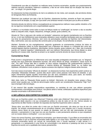 91
Considerando que eles só obsediam os melhores seres humanos encarnados, aqueles que prazerosamente,
realizam serviços voluntários, fraternos e solidários, o fato de ser vítima desse tipo de atuação não deixa de
ser... um elogio. Um grande elogio.
Os obsessores kiumbas empreiteiros do mal e os soldados do mal, todos, sem exceção, são servidores diretos
do famigerado Reino da Kimbanda.
Observem que qualquer que seja o tipo de Espíritos, obsessores kiumbas, somente se fixam nas pessoas,
através da lei de atração, ou seja, tem que existir uma simbiose mental e moral para que os afins se atraiam.
Somente através da reforma íntima e evangelizando-se conseguiremos melhorar nosso padrão vibratório a fim
de nos ligarmos mentalmente com a espiritualidade superior.
A defesa e a imunidade contra todos os tipos de feitiços reside na “cristificação” do homem e não na escolha
deste ou daquele credo, magias, despachos, entregas, patuás, guias (colares), etc.
Através do “Orai e vigia para não cairdes em tentação”, estaremos nos ligando mentalmente com os Espíritos
da luz, e com isso facilitaremos suas emanações salutares e seus conselhos benfazejos para que consigamos
nos livrar de pensamentos inferiores, bem como de perturbações advindas de Espíritos mal intencionados.
Mas, reafirmando, tudo isso acontece tão somente pela Lei da atração. Os semelhantes se atraem.
Atentem: Somente se nos evangelizarmos, seguindo igualmente os ensinamentos crísticos de todos os
tempos, poderemos colher os frutos abençoados que a Natureza nos oferece e a Umbanda tem como seu
arsenal sagrado (banhos ritualísticos, defumações, pontos riscados, guias (colares), etc.). Mas, não é somente
usando um “arsenal magístico” indistintamente, sem nos melhorar internamente, que iremos afastar ou atrair
Espíritos em nossas vidas. Espíritos se atraem ou se repelem somente através da nossa moral elevada.
Comentários finais
Pode ocorrer o singularíssimo (e infelizmente raro) caso daqueles privilegiados encarnados que, na “elogiosa”
opinião dos seus potenciais obsessores kiumbas, são alvos difíceis de atingir, verdadeiros “ossos duros de
roer”. Por quê? Porque eles têm e mantêm os seus campos magnéticos tão poderosamente positivos e
equilibrados que, praticamente, inviabilizam a máxima eficácia da “Obsessão Direta” ou, na melhor das
hipóteses, dificultariam muito os plenos e rápidos sucessos dos objetivos malignos desses seres trevosos.
Com tais (raros) encarnados “difíceis de obsediar”, os obsessores kiumbas mais experientes podem praticar as
chamadas “Obsessões Indiretas”, quando eles atuam sobre outras pessoas mais fáceis de obsediar, e que
sejam intimamente ligadas àqueles encarnados que são seus verdadeiros alvos, para assim, de maneira
indireta causarem grandes sofrimentos aos seus potenciais obsediados.
Além disto, tanto na “Obsessão Direta quanto na Indireta”, felizmente, em situações raras, graças a Deus,
podem atuar aqueles que, na falta de denominação melhor, porém ser considerados Obsessores “High Tech”
(que empregam alta tecnologia).
É isto mesmo! São aqueles maquiavélicos especialistas, ou cientistas do mal, que utilizam avançados
conhecimentos e tecnologias para produzir, nos planos astral e mental, sofisticados aparelhos específicos para
obsediar encarnados e até desencarnados.
A INFLUÊNCIA DOS ESPÍRITOS SOBRE NÓS
Será que os Espíritos podem nos influenciar? Podemos evitar esta influência? Nem todos compreendem a
importância deste assunto e da sua conseqüência prática na vida de cada um de nós. Vamos estudar os
argumentos de Allan Kardec e também de respostas dos Espíritos Superiores sobre o assunto.
“Nossa alma, que afinal de contas não é mais que um Espírito encarnado, não deixa por isso de ser um
Espírito. Se revestiu momentaneamente de um envoltório material, suas relações com o mundo incorpóreo,
embora menos fáceis do que quando no estado de liberdade, nem por isto são interrompidas de modo
absoluto; o pensamento é o laço que nos une aos Espíritos, e pelo pensamento atraímos os que simpatizam
com as nossas ideias e inclinações”. (Livro dos médiuns)
Todos nós somos Espíritos, quer estejamos encarnados, quer desencarnados. O que difere os encarnados dos
desencarnados é que os Espíritos encarnados estão ligados a um corpo físico. Portanto nós que estamos no
momento encarnados temos um veículo de comunicação com o mundo espiritual, e este veículo é o
pensamento, e o pensamento é uma forma de comunicação e de atrairmos a presença de bons ou maus
Espíritos de acordo com a qualidade dos nossos pensamentos.
 