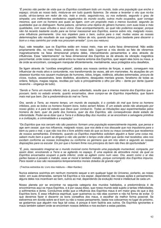 92
“É preciso não perder de vista que os Espíritos constituem todo um mundo, toda uma população que enche o
espaço; circula ao nosso lado, mistura-se em tudo quanto fazemos. Se viesse a levantar o véu que no-los
oculta, vê-los-íamos em redor de nós, indo e vindo, seguindo-nos, ou nos evitando, segundo o grau de
simpatia; uns indiferentes verdadeiros vagabundos do mundo oculto, outros muito ocupados, quer consigo
mesmos, que com os homens aos quais se ligam, com um propósito mais o menos louvável, segundo as
qualidades que os distinguem. Numa palavra, veríamos uma réplica do gênero humano; com suas boas e más
qualidades, com suas virtudes e seus vícios. Esse acompanhamento, ao qual não podemos escapar, porque
não há recanto bastante oculto para se tornar inacessível aos Espíritos, exerce sobre nós, malgrado nosso,
uma influência permanente. Uns nos impelem para o bem, outros para o mal; muitas vezes as nossas
determinações são resultado de sua sugestão; felizes de nós, quando temos juízo bastante para discernir o
bom e o mau caminho por onde nos procuram arrastar”. (Livro dos médiuns)
Aqui, vale ressaltar, que os Espíritos estão em nosso meio, mas em outra faixa dimensional. Não estão
propriamente dito, no meio físico, andando do nosso lado. Ligam-se a nós devido ao fato de vibrarmos
magneticamente na faixa dimensional própria deles, intercambiando pensamentos e atos através de
influências. Esse “adentramento” na faixa dimensional dos Espíritos se dá através da vibração magnética
psico/mental, onde nosso corpo astral entra na mesma sintonia dos Espíritos, quer sejam eles bons ou maus, e
de onde se encontram, conseguem manipular eficientemente, mentalmente, seus protegidos e/ou desafetos.
Se ligam através de “cordões energéticos”, atados aos nossos centros de forças, e assim, conseguem nos
influenciar de modo ativo e contundente, nos transformando às vezes, até em marionetes. As atuações de um
obsessor kiumba nos causam mudanças de humores, ódios, brigas, violência, atitudes extremadas, procura de
vícios, roubos, assassinatos, lares desfeitos, alcoolismo, desajustes mentais graves, fanatismo de todas as
ordens, feitiços, magias negras, revoltas por tudo e principalmente o olho por olho – dente por dente (querer
revanche – vingança de tudo).
“Sendo a Terra um mundo inferior, isto é, pouco adiantado, resulta que a imensa maioria dos Espíritos que a
povoam, tanto no estado errante, quanto encarnados, deve compor-se de Espíritos imperfeitos, que fazem
mais mal que bem. Daí a predominância do mal na Terra.
Ora, sendo a Terra, ao mesmo tempo, um mundo de expiação, é o contato do mal que torna os homens
infelizes, pois se todos os homens fossem bons, todos seriam felizes. É um estado ainda não alcançado por
nosso globo; e é para tal estado que Deus quer conduzi-lo. Todas as tribulações aqui experimentadas pelos
homens de bem, quer da parte dos homens, quer da dos Espíritos, são consequências deste estado de
inferioridade. Poder-se-ia dizer que a Terra é a Botany-Bay dos mundos: aí se encontram a selvageria primitiva
e a civilização, a criminalidade e a expiação”.
“Os Espíritos que nos cercam não são passivos: formam uma população essencialmente inquieta, que pensa e
age sem cessar, que nos influencia, malgrado nosso, que nos deita e nos dissuade que nos impulsiona para o
bem ou para o mal, o que não nos tira o livre arbítrio mais do que os bons ou maus conselhos que recebemos
de nossos semelhantes. Entretanto, quando os Espíritos imperfeitos solicitam alguém a fazer uma coisa má,
sabem muito bem a quem se dirigem e não vão perder o tempo onde vêem que serão mal recebidos; eles nos
excitam conforme as nossas inclinações ou conforme os germens que em nós vêem e segundo as nossas
disposições para os escutar. Eis por que o homem firme nos princípios do bem não lhes dá oportunidade”.
“É, pois, necessário imaginar-se o mundo invisível como formando uma população inumerável, compacta, por
assim dizer, envolvendo a Terra e se agitando no espaço. É uma espécie de atmosfera moral, da qual os
Espíritos encarnados ocupam a parte inferior, onde se agitam como num vaso. Ora, assim como o ar das
partes baixas é pesado e malsão, esse ar moral é também malsão, porque corrompido dos Espíritos impuros.
Para resistir a isso são necessários temperamentos morais dotados de grande vigor”.
(Trechos extraídos do: Livro dos médiuns – Allan Kardec)
Nunca estamos sozinhos em nenhum momento sequer e em qualquer lugar do Universo, portanto, ao nosso
redor, em suas dimensões, sempre há Espíritos a nos espiar, dependendo das nossas ações e pensamentos;
alguns deles nos incentivam ao bem, outros ao mal, dependendo da evolução moral e intelectual de cada um.
Nosso planeta por se encontrar na segunda categoria dos mundos habitados, a predominância é de
encontrarmos aqui os maus Espíritos, e é por causa disso, que nosso mundo está sujeito a tantas infelicidades,
a sofrimentos e dores. Concluímos então que a influência dos Espíritos maus é em maior grau do que a dos
Espíritos bons. E essa influência espiritual, quer queiramos ou não elas ocorrem e não há forma de evitar. O
que devemos fazer é discernir os bons conselhos dos maus, e escolher da melhor forma possível. Se
estivermos em dúvida sobre se é bom ou não o nosso pensamento, basta nos colocarmos no lugar do próximo,
se gostarmos que alguém nos faça tal coisa, é porque é bom fazê-la aos outros. Os Espíritos ignorantes e
maus também sabem onde se encontram nossos defeitos e nos excitam a estas paixões.
 