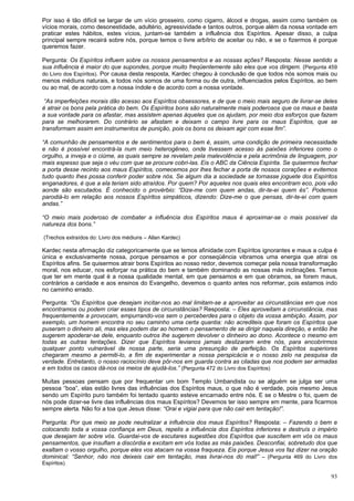 93
Por isso é tão difícil se largar de um vício grosseiro, como cigarro, álcool e drogas, assim como também os
vícios morais, como desonestidade, adultério, agressividade e tantos outros, porque além da nossa vontade em
praticar estes hábitos, estes vícios, juntam-se também a influência dos Espíritos. Apesar disso, a culpa
principal sempre recairá sobre nós, porque temos o livre arbítrio de aceitar ou não, e se o fizermos é porque
queremos fazer.
Pergunta: Os Espíritos influem sobre os nossos pensamentos e as nossas ações? Resposta: Nesse sentido a
sua influência é maior do que supondes, porque muito freqüentemente são eles que vos dirigem. (Pergunta 459
do Livro dos Espíritos). Por causa desta resposta, Kardec chegou à conclusão de que todos nós somos mais ou
menos médiuns naturais, e todos nós somos de uma forma ou de outra, influenciados pelos Espíritos, ao bem
ou ao mal, de acordo com a nossa índole e de acordo com a nossa vontade.
“As imperfeições morais dão acesso aos Espíritos obsessores, e de que o meio mais seguro de livrar-se deles
é atrair os bons pela prática do bem. Os Espíritos bons são naturalmente mais poderosos que os maus e basta
a sua vontade para os afastar, mas assistem apenas àqueles que os ajudam, por meio dos esforços que fazem
para se melhorarem. Do contrário se afastam e deixam o campo livre para os maus Espíritos, que se
transformam assim em instrumentos de punição, pois os bons os deixam agir com esse fim”.
“A comunhão de pensamentos e de sentimentos para o bem é, assim, uma condição de primeira necessidade
e não é possível encontrá-la num meio heterogêneo, onde tivessem acesso às paixões inferiores como o
orgulho, a inveja e o ciúme, as quais sempre se revelam pela malevolência e pela acrimônia de linguagem, por
mais espesso que seja o véu com que se procure cobri-las. Eis o ABC da Ciência Espírita. Se quisermos fechar
a porta desse recinto aos maus Espíritos, comecemos por lhes fechar a porta de nossos corações e evitemos
tudo quanto lhes possa conferir poder sobre nós. Se algum dia a sociedade se tornasse joguete dos Espíritos
enganadores, é que a ela teriam sido atraídos. Por quem? Por aqueles nos quais eles encontram eco, pois vão
aonde são escutados. É conhecido o provérbio: “Dize-me com quem andas, dir-te-ei quem és”. Podemos
parodiá-lo em relação aos nossos Espíritos simpáticos, dizendo: Dize-me o que pensas, dir-te-ei com quem
andas.”
“O meio mais poderoso de combater a influência dos Espíritos maus é aproximar-se o mais possível da
natureza dos bons.”
(Trechos extraídos do: Livro dos médiuns – Allan Kardec)
Kardec nesta afirmação diz categoricamente que se temos afinidade com Espíritos ignorantes e maus a culpa é
única e exclusivamente nossa, porque pensamos e por conseqüência vibramos uma energia que atrai os
Espíritos afins. Se quisermos atrair bons Espíritos ao nosso redor, devemos começar pela nossa transformação
moral, nos educar, nos esforçar na prática do bem e também dominando as nossas más inclinações. Temos
que ter em mente qual é a nossa qualidade mental, em que pensamos e em que obramos, se forem maus,
contrários a caridade e aos ensinos do Evangelho, devemos o quanto antes nos reformar, pois estamos indo
no caminho errado.
Pergunta: “Os Espíritos que desejam incitar-nos ao mal limitam-se a aproveitar as circunstâncias em que nos
encontramos ou podem criar esses tipos de circunstâncias? Resposta: – Eles aproveitam a circunstância, mas
frequentemente a provocam, empurrando-vos sem o perceberdes para o objeto da vossa ambição. Assim, por
exemplo, um homem encontra no seu caminho uma certa quantia: não acrediteis que foram os Espíritos que
puseram o dinheiro ali, mas eles podem dar ao homem o pensamento de se dirigir naquela direção, e então lhe
sugerem apoderar-se dele, enquanto outros lhe sugerem devolver o dinheiro ao dono. Acontece o mesmo em
todas as outras tentações. Dizer que Espíritos levianos jamais deslizaram entre nós, para encobrirmos
qualquer ponto vulnerável de nossa parte, seria uma presunção de perfeição. Os Espíritos superiores
chegaram mesmo a permiti-lo, a fim de experimentar a nossa perspicácia e o nosso zelo na pesquisa da
verdade. Entretanto, o nosso raciocínio deve pôr-nos em guarda contra as ciladas que nos podem ser armadas
e em todos os casos dá-nos os meios de ajudá-los.” (Pergunta 472 do Livro dos Espíritos)
Muitas pessoas pensam que por frequentar um bom Templo Umbandista ou se alguém se julga ser uma
pessoa “boa”, elas estão livres das influências dos Espíritos maus, o que não é verdade, pois mesmo Jesus
sendo um Espírito puro também foi tentado quanto esteve encarnado entre nós. E se o Mestre o foi, quem de
nós pode dizer-se livre das influências dos maus Espíritos? Devemos ter isso sempre em mente, para ficarmos
sempre alerta. Não foi a toa que Jesus disse: “Orai e vigiai para que não cair em tentação!”.
Pergunta: Por que meio se pode neutralizar a influência dos maus Espíritos? Resposta: – Fazendo o bem e
colocando toda a vossa confiança em Deus, repelis a influência dos Espíritos inferiores e destruís o império
que desejam ter sobre vós. Guardai-vos de escutares sugestões dos Espíritos que suscitem em vós os maus
pensamentos, que insuflam a discórdia e excitam em vós todas as más paixões. Desconfiai, sobretudo dos que
exaltam o vosso orgulho, porque eles vos atacam na vossa fraqueza. Eis porque Jesus vos faz dizer na oração
dominical: “Senhor, não nos deixeis cair em tentação, mas livrai-nos do mal!” – (Pergunta 469 do Livro dos
Espíritos)
 