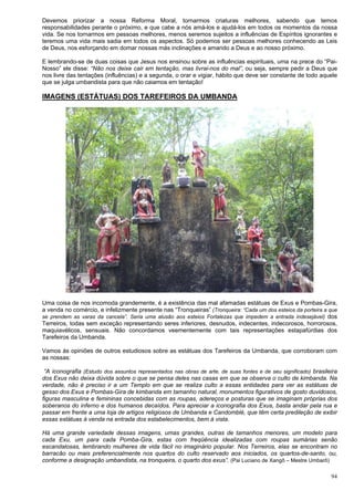 94
Devemos priorizar a nossa Reforma Moral, tornarmos criaturas melhores, sabendo que temos
responsabilidades perante o próximo, e que cabe a nós amá-los e ajudá-los em todos os momentos da nossa
vida. Se nos tornarmos em pessoas melhores, menos seremos sujeitos a influências de Espíritos ignorantes e
teremos uma vida mais sadia em todos os aspectos. Só podemos ser pessoas melhores conhecendo as Leis
de Deus, nos esforçando em domar nossas más inclinações e amando a Deus e ao nosso próximo.
E lembrando-se de duas coisas que Jesus nos ensinou sobre as influências espirituais, uma na prece do “Pai-
Nosso” ele disse: “Não nos deixe cair em tentação, mas livrai-nos do mal”, ou seja, sempre pedir a Deus que
nos livre das tentações (influências) e a segunda, o orar e vigiar, hábito que deve ser constante de todo aquele
que se julga umbandista para que não caiamos em tentação!
IMAGENS (ESTÁTUAS) DOS TAREFEIROS DA UMBANDA
Uma coisa de nos incomoda grandemente, é a existência das mal afamadas estátuas de Exus e Pombas-Gira,
a venda no comércio, e infelizmente presente nas “Tronqueiras” (Tronqueira: “Cada um dos esteios da porteira a que
se prendem as varas da cancela”. Seria uma alusão aos esteios Fortalezas que impedem a entrada indesejável) dos
Terreiros, todas sem exceção representando seres inferiores, desnudos, indecentes, indecorosos, horrorosos,
maquiavélicos, sensuais. Não concordamos veementemente com tais representações estapafúrdias dos
Tarefeiros da Umbanda.
Vamos às opiniões de outros estudiosos sobre as estátuas dos Tarefeiros da Umbanda, que corroboram com
as nossas:
“A iconografia (Estudo dos assuntos representados nas obras de arte, de suas fontes e de seu significado) brasileira
dos Exus não deixa dúvida sobre o que se pensa deles nas casas em que se observa o culto de kimbanda. Na
verdade, não é preciso ir a um Templo em que se realiza culto a essas entidades para ver as estátuas de
gesso dos Exus e Pombas-Gira de kimbanda em tamanho natural, monumentos figurativos de gosto duvidosos,
figuras masculina e femininas concebidas com as roupas, adereços e posturas que se imaginam próprias dos
soberanos do inferno e dos humanos decaídos. Para apreciar a iconografia dos Exus, basta andar pela rua e
passar em frente a uma loja de artigos religiosos de Umbanda e Candomblé, que têm certa predileção de exibir
essas estátuas à venda na entrada dos estabelecimentos, bem à vista.
Há uma grande variedade dessas imagens, umas grandes, outras de tamanhos menores, um modelo para
cada Exu, um para cada Pomba-Gira, estas com freqüência idealizadas com roupas sumárias senão
escandalosas, lembrando mulheres de vida fácil no imaginário popular. Nos Terreiros, elas se encontram no
barracão ou mais preferencialmente nos quartos do culto reservado aos iniciados, os quartos-de-santo, ou,
conforme a designação umbandista, na tronqueira, o quarto dos exus”. (Pai Luciano de Xangô – Mestre Umbarô)
 