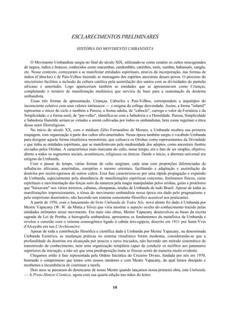 ESCLARECIMENTOS PRELIMINARES
HISTÓRIA DO MOVIMENTO UMBANDISTA
O Movimento Umbandista surgiu no final do século XIX, utilizando-se como cenário os cultos miscigenados
de negros, índios e brancos, conhecidos como macumbas, candomblés, catimbós, torés, xambás, babassuês, xangôs,
etc. Nesse contexto, começaram a se manifestar entidades espirituais, através da incorporação, nas formas de
índios (Caboclos) e de Pais-Velhos trazendo as mensagens dos espíritos ancestrais desses povos. O processo do
sincretismo facilitou a inclusão da cultura católica pela assimilação dos santos com as divinidades do panteão
africano e ameríndio. Logo apareceriam também as entidades que se apresentavam como Crianças,
completando o ternário de manifestação mediúnica que serviria de base para a sustentação da doutrina
umbandista.
Essas três formas de apresentação, Crianças, Caboclos e Pais-Velhos, correspondem a arquétipos do
inconsciente coletivo com seus valores intrínsecos — o enigma da esfinge desvendado. Assim, a forma "infantil"
representa o início do ciclo e também a Pureza; a forma adulta, de "caboclo", carrega o valor da Fortaleza e da
Simplicidade; e a forma senil, de "pai-velho", identifica-se com a Sabedoria e a Humildade. Pureza, Simplicidade
e Sabedoria Humilde seriam as virtudes a serem cultivadas por todos os umbandistas, bem como regeriam a ética
desse setor filorreligioso.
No início do século XX, com o médium Zélio Fernandino de Moraes, a Umbanda recebeu sua primeira
roupagem, com organização à parte dos cultos afro-ameríndios. Nessa época também surgiu o vocábulo Umbanda
para designar aquela forma ritualística monoteísta, que cultuava os Orishas como representantes da Divindade
e que tinha as entidades espirituais, que se manifestavam pela mediunidade dos adeptos, como ancestrais ilustres
enviados pelos Orishas. A característica mais marcante do culto, nesse tempo, era o fato de ser simples, objetivo,
aberto a todos os segmentos sociais, econômicos, religiosos ou étnicos. Desde o início, a abertura universal era
estigma da Umbanda.
Com o passar do tempo, várias formas de culto surgiram, cada uma com proporções diferenciadas de
influências africanas, ameríndias, européias e mesmo orientais, facilitando a adaptação e assimilação da
doutrina por recém-egressos de outros cultos. Essa fase caracterizou-se por uma rápida propagação e expansão
da Umbanda, especialmente pela abundância de manifestações espiríticas concretas, fenômenos físicos, curas
espirituais e movimentação das forças sutis da natureza pela magia manipuladas pelos orishas, guias e protetores
que "baixavam" nos vários terreiros, cabanas, choupanas, tendas de Umbanda de todo Brasil. Apesar de todas as
manifestações impressionantes, o tônus do movimento umbandista nessa época era dado pelo pragmatismo e
pelo empirismo doutrinário, não havendo um sistema consistente filosófico acessível aos praticantes.
A partir de 1956, com o lançamento do livro Umbanda de Todos Nós, novo alento foi dado à Umbanda por
Mestre Yapacany (W. W. da Matta e Silva) que viria mostrar o aspecto oculto do conhecimento trazido pelas
entidades militantes nesse movimento. Em mais oito obras, Mestre Yapacany desenvolveu as bases da escrita
sagrada da Lei de Pemba, a hierografia umbandista, apresentou os fundamentos da metafísica da Umbanda e
revelou a conexão com o sistema cosmogônico ligado à cabala ário-egípcia, descrito em 1911 por Saint-Yves
d'Alveydre em seu L'Archéomètre.
Apesar de toda a contribuição filosófica e científica dada à Umbanda por Mestre Yapacany, na denominada
Umbanda Esotérica, as mudanças práticas no sistema ritualístico foram modestas, considerando-se que a
profundidade da doutrina era alcançada por poucos e raros iniciados, não havendo um método sistemático de
transmissão de conhecimento, nem uma organização templária capaz de conduzir os neófitos aos patamares
superiores da iniciação, a não ser que uma predisposição inata se fizesse sentir de maneira muito evidente.
Chegamos então à fase representada pela Ordem Iniciática do Cruzeiro Divino, fundada por nós em 1970,
honrando o compromisso que temos com nossos mentores e com Mestre Yapacany, do qual fomos discípulo e
recebemos a incumbência de continuar a tarefa.
Dois anos se passaram do desencarne de nosso Mestre quando lançamos nossa primeira obra, esta Umbanda
— A Proto-Síntese Cósmica, agora com sua quarta edição nas mãos do leitor.
10
 