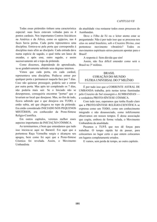 CAPITULO VII
Todas essas pirâmides tinham uma característica
especial: suas faces estavam voltadas para os 4
pontos cardeais. Nos importantes Centros Iniciáticos
na América e da África, como os egípcios, nas 4
faces havia portas. Cada porta representava uma
disciplina. Entrava-se pela porta que correspondia à
disciplina mais afim ao discípulo. Cada entrada dava
numa espécie de saguão, o qual tinha um lance de
escadas, e após esse, outro saguão, e assim
sucessivamente até o topo da pirâmide.
Como dissemos, dependendo do aprendizado,
ia-se gradativamente subindo seus degraus internos.
Vimos que cada porta, em cada cardeal,
representava uma disciplina. Podia-se entrar por
qualquer porta e permanecer naquela face por 7 dias.
Caso não quisesse prosseguir, poderia sair e entrar
por outra porta. Mas após ter completado os 7 dias,
não poderia mais sair. Se o Iniciado não se
desesperasse, conseguiria encontrar "portas" que o
levariam ao local que desejasse. Mas, no fim de tudo,
ficava sabendo que o que desejava era TUDO, e
então subia, até que chegava no topo da pirâmide.
Era então considerado INICIADO NOS PEQUENOS
MISTÉRIOS, era conhecedor da Proto-Síntese
Relígio-Científica.
Em outros capítulos, veremos melhor esses
aspectos importantes da INICIAÇÃO CÓSMICA.
Ao terminarmos, é bom que entendamos que tudo
isso iniciou-se aqui no Baratzil. Foi aqui que a
portentosa Raça Vermelha surgiu e alcançou seu
apogeu, bem como foi aqui que a Proto-Síntese
Cósmica foi revelada. Assim, o Movimento
Umbandista
da atualidade visa restaurar todos esses processos do
Aumbandan.
Deve o Filho de Fé ou o leitor atento estar se
perguntando: Não é por tudo isso que se processa nos
céus ou astral brasileiro, sob o Cruzeiro Divino, esse
portentoso movimento vibratório? Todos os
movimentos espirituais sérios parecem apontar para o
Brasil!
A resposta é: Sem dúvida que sim!
Assim, não fica difícil entender como será o
Brasil no 3º milênio.
BRASIL
CORAÇÃO DO MUNDO
PÁTRIA UNIVERSAL DO 3º MILÊNIO
É por tudo isso que a CORRENTE ASTRAL DE
UMBANDA trabalha, pois nestas terras iluminadas
pelo Cruzeiro do Sul ressurgirá o AUMBANDAN —
a verdadeira PROTO-SÍNTESE CÓSMICA.
Com tudo isso, esperamos que tenha ficado claro
que a PROTO-SÍNTESE RELÍGIO-CIENTÍFICA se
expressa como um TODO, como um conhecimento
integrado e não desassociado, como infelizmente
observamos em nossos tempos. É dessa associação
que cogita, embora de forma velada, o Movimento
Umbandista da atualidade.
Pecamos a TUPÃ que nos dê forças para
trabalhar. O tempo rápido há de passar, para
colocarmos no lugar certo o que ontem colocamos
em lugares completamente errados.
E vamos, sem perda de tempo, ao outro capítulo.
101
 