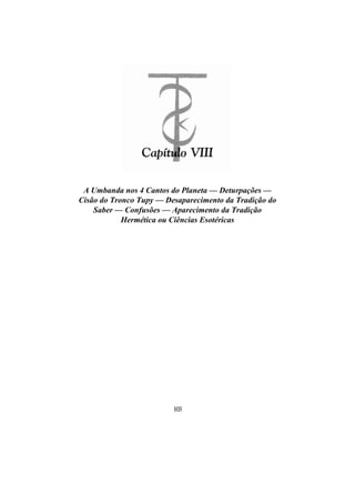 A Umbanda nos 4 Cantos do Planeta — Deturpações —
Cisão do Tronco Tupy — Desaparecimento da Tradição do
Saber — Confusões — Aparecimento da Tradição
Hermética ou Ciências Esotéricas
103
 
