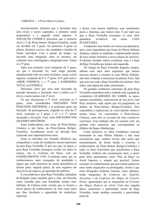UMBANDA — A Proto-Síntese Cósmica
Iniciaticamente, diríamos que o Iniciando teria
dois níveis a serem superados, o primeiro sendo
preparatório e o segundo sendo superior. A
INICIAÇÃO CÓSMICA preconiza que o primeiro
nível é o da Proto-Síntese Relígio-Científica, sendo
ele dividido em 5 graus. Os primeiros 4 graus ou
pilares, distintos a priori, são estudados e sentidos de
forma individual. Com o passar do tempo, vai
havendo uma integração entre os mesmos, até
culminar com a interligação e integração total. Temos
aí o 5º grau.
Após esse primeiro nível composto de 5 graus,
em que o Iniciando foi, num longo período,
amadurecendo todo seu senso iniciático, surge o nível
superior, composto do 6º e 7º graus. O 6º grau seria o
AMOR CÓSMICO, e o 7º grau a SABEDORIA
TOTAL ou CÓSMICA.
Deixemos claro que nem todo Iniciando do
passado alcançava a Iniciação, nem a relativa ao lº
nível, e muito menos à do 2º nível.
Os que alcançavam o lº nível, vencendo os 5
graus, eram considerados INICIADOS NOS
PEQUENOS MISTÉRIOS, e aí poderiam parar sua
Iniciação. Se prosseguissem, rasgando os véus do 2º
nível, vencendo os 2 graus, o 6º e o 7º, teriam
alcançado a Iniciação Total, eram INICIADOS NOS
GRANDES MISTÉRIOS.
Eram conhecedores, por cima, da Proto-Síntese
Cósmica e, por baixo, da Proto-Síntese Relígio-
Científica. Acreditamos assim ter deixado bem
explicado esse importantíssimo tema.
Eram os Iniciados nos Grandes Mistérios que
compunham o corpo de condutores morais-espirituais
da pura Raça Vermelha. É por isso que, na época, a
pura Raça Vermelha conseguiu evoluir em todos os
setores, isto é, evoluíam em bloco, com um
CONHECIMENTO UNO. Evoluíram tanto que os
conhecimentos mais avançados da atualidade e
alguns que estão próximos de serem descobertos já
faziam parte, naquela época, de seus registros em
seus livros de arquivo, já superados há milênios.
É essa poderosa e pura Raça Vermelha, cultuadora
da Religião como caminho para o Alto, da Filosofia
como caminho para uma Realidade sempre mais
definida, da Ciência como veículo que os levaria a
novos planos de conhecimento, de Arte como meio
que lhes facultaria a capacidade de simbolizar,
expressar
e deixar com marcas indeléveis seus sentimentos
puros e fraternos, que iremos citar. É por tudo isso
que a Raça Vermelha conseguiu os mais altos
patamares evolutivos em nossa CASA
PLANETÁRIA.
Cumpriram suas tarefas em nossa casa planetária,
pois, como degredados que foram de Pátrias Siderais
distantes, tinham se redimido e impulsionado muitos
de seus irmãos terrestres a novos planos do universo.
Evoluíram fazendo outros evoluírem, essa é a lição
da Raça Vermelha que jamais será esquecida.
No âmago da Raça Vermelha daqueles tempos,
sabiam seus mais altos expoentes que muitos
estavam prestes a retornar às suas Pátrias Siderais,
não mais voltando a reencarnar no planeta Terra. Não
que com isso toda a Raça Vermelha iria retornar. Nem
todos, mas algum dia todos retornariam...
Os grandes condutores espirituais da pura Raça
Vermelha mantinham toda a tradição sob a guarda de
verdadeiros GUARDIÃES DO SABER, os quais,
quando consultados, expressavam ao seu povo, sem
fazer mistérios, tudo aquilo que era perguntado, no
âmbito da Proto-Síntese Relígio-Científica. Eles
respondiam e explicavam, às vezes durante muitas e
muitas horas. No concernente à Proto-Síntese
Cósmica, eram eles os ouvintes de seus condutores
espírituais. Essa tradição não era somente oral; era
grafada com caracteres que correspondiam ao
alfabeto da língua Abanheenga.
Como dizíamos, os Altos Condutores estavam
retornando às suas Pátrias Siderais e não mais
encarnariam aqui, embora tivesse sido assim que
incrementaram, de forma lúcida e coerente, o
conhecimento da Proto-Síntese Relígio-Científica a
todos os Seres Espirituais que constituíram a Raça
Vermelha. Embora não encarnassem mais, a maior
parte deles permaneceu como "Pais de Raça" no
Astral Superior e, sempre que possível, faziam
ressurgir os conhecimentos que porventura pudessem
estar sendo esquecidos ou postergados. Assim é que
esses abnegados Senhores ficaram, como sabemos,
sendo integrantes da Confraria dos Espíritos
Ancestrais e da Confraria dos Magos do Cruzeiro
Divino, agremiações que se integrariam na Corrente
dos Magos Brancos do Astral. Com isso, naquela
época, assumiram a paternidade moral da Raça
Vermelha, tendo também assumido a paternidade
astral de
106
 