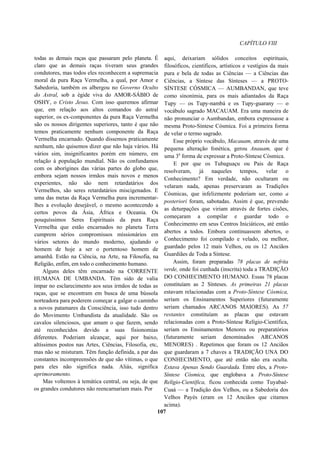 CAPÍTULO VIII
todas as demais raças que passaram pelo planeta. É
claro que as demais raças tiveram seus grandes
condutores, mas todos eles reconhecem a supremacia
moral da pura Raça Vermelha, a qual, por Amor e
Sabedoria, também os albergou no Governo Oculto
do Astral, sob a égide viva do AMOR-SÁBIO de
OSHY, o Cristo Jesus. Com isso queremos afirmar
que, em relação aos altos comandos do astral
superior, os ex-componentes da pura Raça Vermelha
são os nossos dirigentes superiores, tanto é que não
temos praticamente nenhum componente da Raça
Vermelha encarnado. Quando dissemos praticamente
nenhum, não quisemos dizer que não haja vários. Há
vários sim, insignificantes porém em número, em
relação à população mundial. Não os confundamos
com os aborígines das várias partes do globo que,
embora sejam nossos irmãos mais novos e menos
experientes, não são nem retardatários dos
Vermelhos, são seres retardatários miscigenados. E
uma das metas da Raça Vermelha pura incrementar-
lhes a evolução desejável, o mesmo acontecendo a
certos povos da Ásia, África e Oceania. Os
pouquíssimos Seres Espirituais da pura Raça
Vermelha que estão encarnados no planeta Terra
cumprem sérios compromissos missionários em
vários setores do mundo moderno, ajudando o
homem de hoje a ser o portentoso homem de
amanhã. Estão na Ciência, na Arte, na Filosofia, na
Religião, enfim, em todo o conhecimento humano.
Alguns deles têm encarnado na CORRENTE
HUMANA DE UMBANDA. Têm sido de valia
ímpar no esclarecimento aos seus irmãos de todas as
raças, que se encontram em busca de uma bússola
norteadora para poderem começar a galgar o caminho
a novos patamares da Consciência, isso tudo dentro
do Movimento Umbandista da atualidade. São os
cavalos silenciosos, que amam o que fazem, sendo
até reconhecidos devido a suas fisionomias
diferentes. Poderiam alcançar, aqui por baixo,
altíssimos postos nas Artes, Ciências, Filosofia, etc,
mas não se misturam. Têm função definida, a par das
constantes incompreensões de que são vítimas, o que
para eles não significa nada. Aliás, significa
aprimoramento.
Mas voltemos à temática central, ou seja, de que
os grandes condutores não reencarnariam mais. Por
aqui, deixariam sólidos conceitos espirituais,
filosóficos, científicos, artísticos e vestígios da mais
pura e bela de todas as Ciências — a Ciências das
Ciências, a Síntese das Sínteses — a PROTO-
SÍNTESE CÓSMICA — AUMBANDAN, que teve
como sinonímia, para os mais adiantados da Raça
Tupy — os Tupy-nambá e os Tupy-guarany — o
vocábulo sagrado MACAUAM. Era uma maneira de
não pronunciar o Aumbandan, embora expressasse a
mesma Proto-Síntese Cósmica. Foi a primeira forma
de velar o termo sagrado.
Esse próprio vocábulo, Macauam, através de uma
pequena alteração fonética, gerou Anauam, que é
uma 3a
forma de expressar a Proto-Síntese Cósmica.
E por que os Tubaguaçu ou Pais de Raça
resolveram, já naqueles tempos, velar o
Conhecimento? Em verdade, não ocultaram ou
velaram nada, apenas preservaram as Tradições
Cósmicas, que infelizmente poderiam ser, como a
posteriori foram, sabotadas. Assim é que, prevendo
as deturpações que viriam através de fortes cisões,
começaram a compilar e guardar todo o
Conhecimento em seus Centros Iniciáticos, até então
abertos a todos. Embora continuassem abertos, o
Conhecimento foi compilado e velado, ou melhor,
guardado pelos 12 mais Velhos, ou os 12 Anciãos
Guardiães de Toda a Síntese.
Assim, foram preparadas 78 placas de nefrita
verde, onde foi cunhada (inscrita) toda a TRADIÇÃO
DO CONHECIMENTO HUMANO. Essas 78 placas
constituíam as 2 Sínteses. As primeiras 21 placas
estavam relacionadas com a Proto-Síntese Cósmica,
seriam os Ensinamentos Superiores (futuramente
seriam chamados ARCANOS MAIORES). As 57
restantes constituíam as placas que estavam
relacionadas com a Proto-Síntese Relígio-Científica,
seriam os Ensinamentos Menores ou preparatórios
(futuramente seriam denominados ARCANOS
MENORES) . Repetimos que foram os 12 Anciãos
que guardaram a 7 chaves a TRADIÇÃO UNA DO
CONHECIMENTO, que até então não era oculta.
Estava Apenas Sendo Guardada. Entre eles, a Proto-
Síntese Cósmica, que englobava a Proto-Síntese
Relígio-Científica, ficou conhecida como Tuyabaé-
Cuaá — a Tradição dos Velhos, ou a Sabedoria dos
Velhos Payés (eram os 12 Anciãos que citamos
acima).
107
 