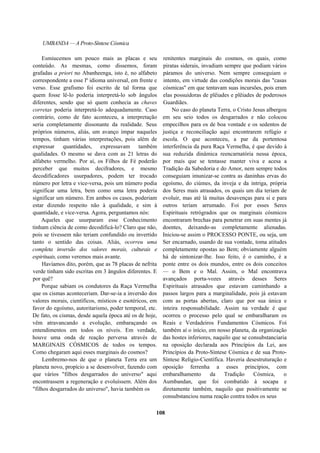 UMBANDA — A Proto-Síntese Cósmica
Esmiucemos um pouco mais as placas e seu
conteúdo. As mesmas, como dissemos, foram
grafadas a priori no Abanheenga, isto é, no alfabeto
correspondente a esse lº idioma universal, em frente e
verso. Esse grafismo foi escrito de tal forma que
quem fosse lê-lo poderia interpretá-lo sob ângulos
diferentes, sendo que só quem conhecia as chaves
corretas poderia interpretá-lo adequadamente. Caso
contrário, como de fato aconteceu, a interpretação
seria completamente dissonante da realidade. Seus
próprios números, aliás, um avanço ímpar naqueles
tempos, tinham várias interpretações, pois além de
expressar quantidades, expressavam também
qualidades. O mesmo se dava com as 21 letras do
alfabeto vermelho. Por aí, os Filhos de Fé poderão
perceber que muitos decifradores, e mesmo
decodificadores usurpadores, podem ter trocado
número por letra e vice-versa, pois um número podia
significar uma letra, bem como uma letra poderia
significar um número. Em ambos os casos, poderiam
estar dizendo respeito não à qualidade, e sim à
quantidade, e vice-versa. Agora, perguntamos nós:
Aqueles que usurparam esse Conhecimento
tinham ciência de como decodificá-lo? Claro que não,
pois se tivessem não teriam confundido ou invertido
tanto o sentido das coisas. Aliás, ocorreu uma
completa inversão dos valores morais, culturais e
espirituais, como veremos mais avante.
Havíamos dito, porém, que as 78 placas de nefrita
verde tinham sido escritas em 3 ângulos diferentes. E
por quê?
Porque sabiam os condutores da Raça Vermelha
que os cismas aconteceriam. Dar-se-ia a inversão dos
valores morais, científicos, místicos e esotéricos, em
favor do egoísmo, autoritarismo, poder temporal, etc.
De fato, os cismas, desde aquela época até os de hoje,
vêm atravancando a evolução, embaraçando os
entendimentos em todos os níveis. Em verdade,
houve uma onda de reação perversa através de
MARGINAIS CÓSMICOS de todos os tempos.
Como chegaram aqui esses marginais do cosmos?
Lembremo-nos de que o planeta Terra era um
planeta novo, propício a se desenvolver, fazendo com
que vários "filhos desgarrados do universo" aqui
encontrassem a regeneração e evoluíssem. Além dos
"filhos desgarrados do universo", havia também os
renitentes marginais do cosmos, os quais, como
piratas siderais, invadiam sempre que podiam vários
páramos do universo. Nem sempre conseguiam o
intento, em virtude das condições morais das "casas
cósmicas" em que tentavam suas incursões, pois eram
elas possuidoras de plêiades e plêiades de poderosos
Guardiães.
No caso do planeta Terra, o Cristo Jesus albergou
em seu seio todos os desgarrados e não colocou
empecilhos para os de boa vontade e os sedentos de
justiça e reconciliação aqui encontrarem refúgio e
escola. O que aconteceu, a par da portentosa
interferência da pura Raça Vermelha, é que devido à
sua reduzida dinâmica reencarnatória nessa época,
por mais que se tentasse manter viva e acesa a
Tradição da Sabedoria e do Amor, nem sempre todos
conseguiam imunizar-se contra as daninhas ervas do
egoísmo, do ciúmes, da inveja e da intriga, própria
dos Seres mais atrasados, os quais um dia teriam de
evoluir, mas até lá muitas desavenças para si e para
outros teriam arrumado. Foi por esses Seres
Espirituais retrógrados que os marginais cósmicos
encontraram brechas para penetrar em suas mentes já
doentes, deixando-as completamente alienadas.
Iniciou-se assim o PROCESSO PONTE, ou seja, um
Ser encarnado, usando de sua vontade, toma atitudes
completamente opostas ao Bem; obviamente alguém
há de sintonizar-lhe. Isso feito, é o caminho, é a
ponte entre os dois mundos, entre os dois conceitos
— o Bem e o Mal. Assim, o Mal encontrava
avançados porta-vozes através desses Seres
Espirituais atrasados que estavam caminhando a
passos largos para a marginalidade, pois já estavam
com as portas abertas, claro que por sua única e
inteira responsabilidade. Assim na verdade é que
ocorreu o processo pelo qual se embaralharam os
Reais e Verdadeiros Fundamentos Cósmicos. Foi
também aí o início, em nosso planeta, da organização
das hostes inferiores, naquilo que se consubstanciaria
na oposição declarada aos Princípios da Lei, aos
Princípios da Proto-Síntese Cósmica e de sua Proto-
Síntese Relígio-Científica. Haveria desestruturação e
oposição ferrenha a esses princípios, com
embaralhamento da Tradição Cósmica, o
Aumbandan, que foi combatido à socapa e
diretamente também, naquilo que positivamente se
consubstanciou numa reação contra todos os seus
108
 