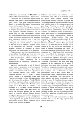 CAPÍTULO VIII
Fundamentos, na chamada KIMBANDAN ou
KIMBANDA, que nada mais é que o Oposto da Lei.
Errado está, pois, o sentido que alguns querem
empregar, como sendo a Kimbanda apenas agente da
Magia Negra, e como sendo coisa recente aqui no
Baratzil ou no mundo. Mas vejamos como ocorre ou
ocorreu tudo isso aqui no Baratzil.
Dissemos que, pelo processo de Ponte Vibratória,
os marginais do cosmos se comunicavam com os
Seres Espirituais atrasados encarnados aqui no
planeta Terra. Essa Ponte Vibratória foi o caminho
para muitos desses marginais cósmicos entrarem, ou
melhor, receberem o passe do reencarne. Marginais
agora encarnados, juntamente com os que lhes
propiciaram o reencarne, teriam que sanar seus
débitos para com o planeta, entrando na linha justa
do Bem. Era o que se esperava e desejava. Muitos
até que conseguiram, mas a maioria... A maioria
delinqüiu, deturpou e confundiu a muitos.
Infelizmente, esse fato permanece até os dias atuais.
Ê claro que esses fatos ocorreram no final ou no
perigeu da Raça Vermelha, já que, como vimos, sua
dinâmica reencarnatória estava próxima do zero.
Antes de prosseguir e entrar no âmago das
deturpações e cisões, culminando com o
desaparecimento do Aumbandan, resumamos os
acontecimentos:
A primeva Raça Vermelha, no solo do Baratzil,
recebeu muitos e portentosos Seres Espirituais de
evoluidíssimas Pátrias Siderais, os quais deram
diretrizes e aumentaram ainda mais o poderio da
Raça Vermelha. Quando esses últimos Seres
Espirituais desceram, foi REVELADA a Proto-
Síntese Cósmica — o Aumbandan a toda Raça
Vermelha. Ao terminar a 3a
Raça Raiz, a Lemuriana,
pois foi nela que foi revelado o AUMBANDAN,
muitos Seres Espirituais da Raça Vermelha estavam
em seu comando condutor moral. Assim é que no
perigeu da 3a
Raça Raiz, a Lemuriana, e no
surgimento da 4a
Raça Raiz, a Atlante, tiveram os
Vermelhos participação ativa. Participaram não
somente os Vermelhos atlantes, mas os Negros
atlantes e Amarelos atlantes. Quando dizemos
participaram, queremos nos referir aos reencarnes de
muitos dos Seres primitivos da Raça Vermelha. Isso
é muito importante, pois quando falarmos de certos
conhecimentos da Raça Negra, saberemos que os
mesmos foram revelados ou mesmo
"bebidos" nos tempos da Atlântida e não
recentemente, como Filhos de Fé encarnados, apenas
por paixão, assim querem. Beberam esses
conhecimentos dos puros Vermelhos, ou melhor, dos
Vermelhos atlantes que, embora possuidores de uma
forte Tradição, já não era ela a mesma dos tempos da
pura Raça Vermelha, no período adâmico e
lemuriano. É bom que frisemos que a Raça Negra
teve um suntuoso conhecimento, oriundo da Raça
Vermelha. É o mesmo que ocorreu em outros locais;
muitos Seres da pura Raça Vermelha encarnaram no
seio da Raça Negra, a qual conheceu a Síntese, a
Proto-Síntese Relígio-Científica. Nas suas
construções ciclópicas temos ainda vestígios de seu
poderio religioso (que foi o dos Vermelhos),
filosófico, científico e artístico. Pena que, de há
muito, na Raça Negra deixaram de encarnar, isso há
milhares de anos. Por isso que seus remanescentes se
ligam a sistemas filorreligiosos que jamais se
correspondem ao poderio filorreligioso que um dia,
no passado, teve a Raça Negra. Como veremos, tudo
isso é conseqüência de deturpações, cisões, etc.
Continuando, antes da catástrofe atlante, muito antes
dos fatores morais, espirituais, mesológicos, telúricos
e hecatombes que dizimaram o continente atlante, os
Vermelhos, representados por seus mais altos
expoentes, já não encarnavam de há muito. É
interessante observar que todas as vezes que a Raça
Vermelha em sua grande maioria deixava de encarnar
em uma raça, essa fatalmente entrava em decadência.
Isso aconteceu com a Lemuriana e muito
principalmente com a Raça Atlante. Entre os
remanescentes atlantes, vamos encontrar os últimos
grupos dos Tupy-nambá e dos Tupy-guarani, os
negros asiáticos (que depois incursionaram para a
África), os povos do Himalaia, chineses, mongóis,
índios da América do Norte, etc. Assim, esses
remanescentes da Raça Vermelha, principalmente os
do Tronco Tupy, estiveram presentes em todas as fases
evolutivas do planeta. Mais uma vez frisamos que os
Tupy-nambá não correspondem, à pura Raça
Vermelha. Surgiram, sim, após as primeiras cisões do
Tronco Tupy (pura Raça Vermelha), sendo portanto
seus remanescentes.
Antes da estaticidade reencarnatória da Raça
Vermelha pura, no seio dos Tupy, vejamos como
estavam eles na época.
109
 