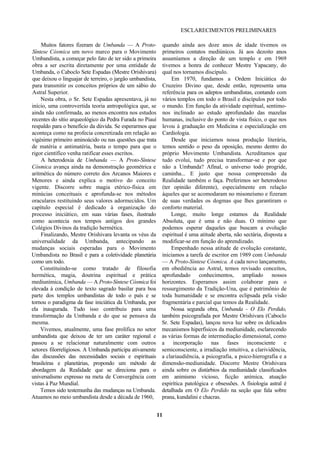 ESCLARECIMENTOS PRELIMINARES
Muitos fatores fizeram de Umbanda — A Proto-
Síntese Cósmica um novo marco para o Movimento
Umbandista, a começar pelo fato de ter sido a primeira
obra a ser escrita diretamente por uma entidade de
Umbanda, o Caboclo Sete Espadas (Mestre Orishivara)
que deixou o linguajar de terreiro, o jargão umbandista,
para transmitir os conceitos próprios de um sábio do
Astral Superior.
Nesta obra, o Sr. Sete Espadas apresentava, já no
início, uma controvertida teoria antropológica que, se
ainda não confirmada, ao menos encontra nos estudos
recentes do sítio arqueológico da Pedra Furada no Piauí
respaldo para o benefício da dúvida. Se esperarmos que
aconteça como na profecia concretizada em relação ao
vigésimo primeiro aminoácido ou nas questões que trata
de matéria e antimatéria, basta o tempo para que o
rigor científico venha ratificar esses escritos.
A heterodoxia de Umbanda — A Proto-Síntese
Cósmica avança ainda na demonstração geométrica e
aritmética do número correto dos Arcanos Maiores e
Menores e ainda explica o motivo do conceito
vigente. Discorre sobre magia etérico-física em
minúcias conceituais e aprofunda-se nos métodos
oraculares restituindo seus valores adormecidos. Um
capítulo especial é dedicado à organização do
processo iniciático, em suas várias fases, ilustrado
como acontecia nos tempos antigos dos grandes
Colégios Divinos da tradição hermética.
Finalizando, Mestre Orishivara levanta os véus da
universalidade da Umbanda, antecipando as
mudanças sociais esperadas para o Movimento
Umbandista no Brasil e para a coletividade planetária
como um todo.
Constituindo-se como tratado de filosofia
hermética, magia, doutrina espiritual e prática
mediunímica, Umbanda — A Proto-Síntese Cósmica foi
elevada à condição de texto sagrado basilar para boa
parte dos templos umbandistas de todo o país e se
tornou o paradigma da fase iniciática da Umbanda, por
ela inaugurada. Tudo isso contribuiu para uma
transformação da Umbanda e do que se pensava da
mesma.
Vivemos, atualmente, uma fase prolífica no setor
umbandista que deixou de ter um caráter regional e
passou a se relacionar naturalmente com outros
setores filorreligiosos. A Umbanda participa ativamente
das discussões das necessidades sociais e espirituais
brasileiras e planetárias, propondo um método de
abordagem da Realidade que se direciona para o
universalismo expresso na meta de Convergência com
vistas à Paz Mundial.
Temos sido testemunha das mudanças na Umbanda.
Atuamos no meio umbandista desde a década de 1960,
quando ainda aos doze anos de idade tivemos os
primeiros contatos mediúnicos. Já aos dezoito anos
assumíamos a direção de um templo e em 1969
tivemos a honra de conhecer Mestre Yapacany, do
qual nos tornamos discípulo.
Em 1970, fundamos a Ordem Iniciática do
Cruzeiro Divino que, desde então, representa uma
referência para os adeptos umbandistas, contando com
vários templos em todo o Brasil e discípulos por todo
o mundo. Em função da atividade espiritual, sentimo-
nos inclinado ao estudo aprofundado das mazelas
humanas, inclusive do ponto de vista físico, o que nos
levou à graduação em Medicina e especialização em
Cardiologia.
Desde que iniciamos nossa produção literária,
temos sentido o peso da oposição, mesmo dentro do
próprio Movimento Umbandista. Acreditamos que
tudo evolui, tudo precisa transformar-se e por que
não a Umbanda? Afinal, o universo todo progride,
caminha... E justo que nossa compreensão da
Realidade também o faça. Preferimos ser heterodoxo
(ter opinião diferente), especialmente em relação
àqueles que se acomodaram no misoneísmo e fizeram
de suas verdades os dogmas que lhes garantiram o
conforto material.
Longe, muito longe estamos da Realidade
Absoluta, que é uma e não duas. O mínimo que
podemos esperar daqueles que buscam a evolução
espiritual é uma atitude aberta, não sectária, disposta a
modificar-se em função do aprendizado.
Empenhado nessa atitude de evolução constante,
iniciamos a tarefa de escritor em 1989 com Umbanda
— A Proto-Síntese Cósmica. A cada novo lançamento,
em obediência ao Astral, temos revisado conceitos,
aprofundado conhecimentos, ampliado nossos
horizontes. Esperamos assim colaborar para o
ressurgimento da Tradição-Una, que é patrimônio de
toda humanidade e se encontra eclipsada pela visão
fragmentária e parcial que temos da Realidade.
Nossa segunda obra, Umbanda - O Elo Perdido,
também psicografada por Mestre Orishivara (Caboclo
Sr. Sete Espadas), lançou nova luz sobre os delicados
mecanismos hiperfísicos da mediunidade, esclarecendo
as várias formas de intermediação dimensional, como
a incorporação nas fases inconsciente e
semiconsciente, a irradiação intuitiva, a clarividência,
a clariaudiência, a psicografia, a psico-hierografia e a
dimensão-mediunidade. Discorre Mestre Orishivara
ainda sobre os distúrbios da mediunidade classificados
em animismo vicioso, ficção anímica, atuação
espirítica patológica e obsessões. A fisiologia astral é
detalhada em O Elo Perdido na seção que fala sobre
prana, kundalini e chacras.
11
 