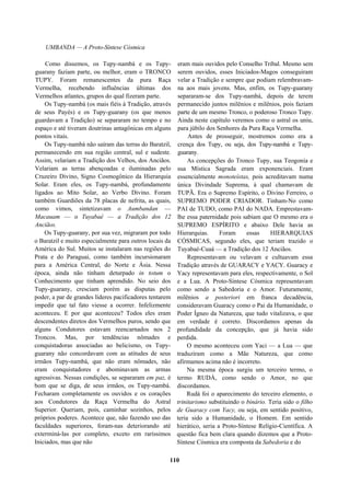 UMBANDA — A Proto-Síntese Cósmica
Como dissemos, os Tupy-nambá e os Tupy-
guarany faziam parte, ou melhor, eram o TRONCO
TUPY. Foram remanescentes da pura Raça
Vermelha, recebendo influências últimas dos
Vermelhos atlantes, grupos do qual fizeram parte.
Os Tupy-nambá (os mais fiéis à Tradição, através
de seus Payés) e os Tupy-guarany (os que menos
guardavam a Tradição) se separaram no tempo e no
espaço e até tiveram doutrinas antagônicas em alguns
pontos vitais.
Os Tupy-nambá não saíram das terras do Baratzil,
permanecendo em sua região central, sul e sudeste.
Assim, velariam a Tradição dos Velhos, dos Anciãos.
Velariam as terras abençoadas e iluminadas pelo
Cruzeiro Divino, Signo Cosmogônico da Hierarquia
Solar. Eram eles, os Tupy-nambá, profundamente
ligados ao Mito Solar, ao Verbo Divino. Foram
também Guardiões da 78 placas de nefrita, as quais,
como vimos, sintetizavam o Aumbandan —
Macauam — o Tuyabaé — a Tradição dos 12
Anciãos.
Os Tupy-guarany, por sua vez, migraram por todo
o Baratzil e muito especialmente para outros locais da
América do Sul. Muitos se instalaram nas regiões do
Prata e do Paraguai, como também incursionaram
para a América Central, do Norte e Ásia. Nessa
época, ainda não tinham deturpado in totum o
Conhecimento que tinham aprendido. No seio dos
Tupy-guarany, cresciam porém as disputas pelo
poder, a par de grandes líderes pacificadores tentarem
impedir que tal fato viesse a ocorrer. Infelizmente
aconteceu. E por que aconteceu? Todos eles eram
descendentes diretos dos Vermelhos puros, sendo que
alguns Condutores estavam reencarnados nos 2
Troncos. Mas, por tendências nômades e
conquistadoras associadas ao belicismo, os Tupy-
guarany não concordavam com as atitudes de seus
irmãos Tupy-nambá, que não eram nômades, não
eram conquistadores e abominavam as armas
agressivas. Nessas condições, se separaram em paz, é
bom que se diga, de seus irmãos, os Tupy-nambá.
Fecharam completamente os ouvidos e os corações
aos Condutores da Raça Vermelha do Astral
Superior. Queriam, pois, caminhar sozinhos, pelos
próprios poderes. Acontece que, não fazendo uso das
faculdades superiores, foram-nas deteriorando até
exterminá-las por completo, exceto em raríssimos
Iniciados, mas que não
eram mais ouvidos pelo Conselho Tribal. Mesmo sem
serem ouvidos, esses Iniciados-Magos conseguiram
velar a Tradição e sempre que podiam relembravam-
na aos mais jovens. Mas, enfim, os Tupy-guarany
separaram-se dos Tupy-nambá, depois de terem
permanecido juntos milênios e milênios, pois faziam
parte de um mesmo Tronco, o poderoso Tronco Tupy.
Ainda neste capítulo veremos como o astral os uniu,
para júbilo dos Senhores da Pura Raça Vermelha.
Antes de prosseguir, mostremos como era a
crença dos Tupy, ou seja, dos Tupy-nambá e Tupy-
guarany.
As concepções do Tronco Tupy, sua Teogonia e
sua Mística Sagrada eram exponenciais. Eram
essencialmente monoteístas, pois acreditavam numa
única Divindade Suprema, à qual chamavam de
TUPÃ. Era o Supremo Espírito, o Divino Ferreiro, o
SUPREMO PODER CRIADOR. Tinham-No como
PAI de TUDO, como PAI do NADA. Emprestavam-
lhe essa paternidade pois sabiam que O mesmo era o
SUPREMO ESPÍRITO e abaixo Dele havia as
Hierarquias. Foram essas HIERARQUIAS
CÓSMICAS, segundo eles, que teriam trazido o
Tuyabaé-Cuaá — a Tradição dos 12 Anciãos.
Representavam ou velavam e cultuavam essa
Tradição através de GUARACY e YACY. Guaracy e
Yacy representavam para eles, respectivamente, o Sol
e a Lua. A Proto-Síntese Cósmica representavam
como sendo a Sabedoria e o Amor. Futuramente,
milênios a posteriori em franca decadência,
consideravam Guaracy como o Pai da Humanidade, o
Poder Ígneo da Natureza, que tudo vitalizava, o que
em verdade é correto. Discordamos apenas da
profundidade da concepção, que já havia sido
perdida.
O mesmo aconteceu com Yaci — a Lua — que
traduziram como a Mãe Natureza, que como
afirmamos acima não é incorreto.
Na mesma época surgiu um terceiro termo, o
termo RUDÁ, como sendo o Amor, no que
discordamos.
Rudá foi o aparecimento do terceiro elemento, o
trinitarismo substituindo o binário. Teria sido o filho
de Guaracy com Yacy, ou seja, em sentido positivo,
teria sido a Humanidade, o Homem. Em sentido
hierático, seria a Proto-Síntese Relígio-Científica. A
questão fica bem clara quando dizemos que a Proto-
Síntese Cósmica era composta da Sabedoria e do
110
 