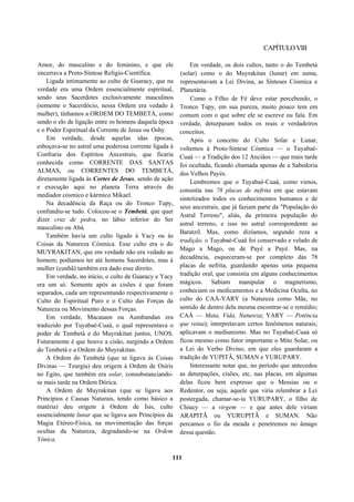 CAPÍTULOVIII
Amor, do masculino e do feminino, e que ele
encerrava a Proto-Síntese Relígio-Científica.
Ligada intimamente ao culto de Guaracy, que na
verdade era uma Ordem essencialmente espiritual,
sendo seus Sacerdotes exclusivamente masculinos
(somente o Sacerdócio, nessa Ordem era vedado à
mulher), tínhamos a ORDEM DO TEMBETÁ, como
sendo o elo de ligação entre os homens daquela época
e o Poder Espiritual da Corrente de Jesus ou Oshy.
Em verdade, desde aquelas idas épocas,
esboçava-se no astral uma poderosa corrente ligada à
Confraria dos Espíritos Ancestrais, que ficaria
conhecida como CORRENTE DAS SANTAS
ALMAS, ou CORRENTES DO TEMBETÁ,
diretamente ligada às Cortes de Jesus, sendo de ação
e execução aqui no planeta Terra através do
mediador cósmico e kármico Mikael.
Na decadência da Raça ou do Tronco Tupy,
confundiu-se tudo. Colocou-se o Tembetá, que quer
dizer cruz de pedra, no lábio inferior do Ser
masculino ou Abá.
Também havia um culto ligado à Yacy ou às
Coisas da Natureza Cósmica. Esse culto era o do
MUYRAKITAN, que em verdade não era vedado ao
homem; podíamos ter até homens Sacerdotes, mas à
mulher (cunhã) também era dado esse direito.
Em verdade, no início, o culto de Guaracy e Yacy
era um só. Somente após as cisões é que foram
separados, cada um representando respectivamente o
Culto do Espiritual Puro e o Culto das Forças da
Natureza ou Movimento dessas Forças.
Em verdade, Macauam ou Aumbandan era
traduzido por Tuyabaé-Cuaá, o qual representava o
poder de Tembetá e do Muyrakitan juntos, UNOS.
Futuramente é que houve a cisão, surgindo a Ordem
do Tembetá e a Ordem do Muyrakitan.
A Ordem do Tembetá (que se ligava às Coisas
Divinas — Teurgia) deu origem à Ordem de Osíris
no Egito, que também era solar, consubstanciando-
se mais tarde na Ordem Dórica.
A Ordem de Muyrakitan (que se ligava aos
Princípios e Causas Naturais, tendo como básico a
matéria) deu origem à Ordem de Ísis, culto
essencialmente lunar que se ligava aos Princípios da
Magia Etéreo-Física, na movimentação das forças
ocultas da Natureza, degradando-se na Ordem
Yônica.
Em verdade, os dois cultos, tanto o do Tembetá
(solar) como o do Muyrakitan (lunar) em suma,
representavam a Lei Divina, as Sínteses Cósmica e
Planetária.
Como o Filho de Fé deve estar percebendo, o
Tronco Tupy, em sua pureza, muito pouco tem em
comum com o que sobre ele se escreve ou fala. Em
verdade, deturparam todos os reais e verdadeiros
conceitos.
Após o conceito do Culto Solar e Lunar,
voltemos à Proto-Síntese Cósmica — o Tuyabaé-
Cuaá — a Tradição dos 12 Anciãos — que mais tarde
foi ocultada, ficando chamada apenas de a Sabedoria
dos Velhos Payés.
Lembremos que o Tuyabaé-Cuaá, como vimos,
consistia nas 78 placas de nefrita em que estavam
sintetizados todos os conhecimentos humanos e de
seus ancestrais, que já faziam parte da "População do
Astral Terreno", aliás, da primeira população do
astral terreno, e isso no astral correspondente ao
Baratzil. Mas, como dizíamos, segundo reza a
tradição, o Tuyabaé-Cuaá foi conservado e velado de
Mago a Mago, ou de Payé a Payé. Mas, na
decadência, esqueceram-se por completo das 78
placas de nefrita, guardando apenas uma pequena
tradição oral, que consistia em alguns conhecimentos
mágicos. Sabiam manipular o magnetismo,
conheciam os medicamentos e a Medicina Oculta, no
culto do CAÁ-YARY (a Natureza como Mãe, no
sentido de dentro dela mesma encontrar-se o remédio;
CAÁ — Mata, Vida, Natureza; YARY — Potência
que reina); interpretavam certos fenômenos naturais;
aplicavam o mediunismo. Mas no Tuyabaé-Cuaá só
ficou mesmo como fator importante o Mito Solar, ou
a Lei do Verbo Divino, em que eles guardaram a
tradição de YUPITÃ, SUMAN e YURUPARY.
Interessante notar que, no período que antecedeu
as deturpações, cisões, etc, nas placas, em algumas
delas ficou bem expresso que o Messias ou o
Redentor, ou seja, aquele que viria relembrar a Lei
postergada, chamar-se-ia YURUPARY, o filho de
Chiucy — a virgem — e que antes dele viriam
ARAPITÃ ou YURUPITÃ e SUMAN. Não
percamos o fio da meada e penetremos no âmago
dessa questão.
111
 