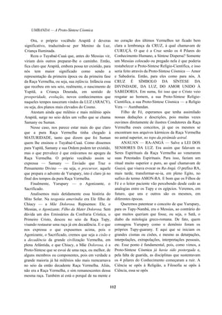 UMBANDA — A Proto-Síntese Cósmica
Ora, o próprio vocábulo Arapitã é deveras
significativo, traduzindo-se por Menino da Luz,
Criança Iluminada.
Reza o Tuyabaé-Cuaá que, antes do Messias vir,
viriam dois outros preparar-lhe o caminho. Então,
fica claro que Arapitã, embora possa ter existido, para
nós tem maior significado como sendo a
representação da primeira época ou da primeira fase
da Raça Vermelha, ou seja, sua infância. Infância essa
que recebeu em seu seio, realmente, o nascimento de
Yupitã, a Criança Dourada, em sentido de
prosperidade, evolução, novos conhecimentos que
naqueles tempos nasceram vindos da LUZ (ARACY),
ou seja, dos planos mais elevados do Cosmo.
Atestam ainda que milênio e mais milênio após
Arapitã, surge no seio deles um velho que se chama
Samany ou Suman.
Nesse caso, nos parece estar mais do que claro
que a pura Raça Vermelha tinha chegado à
MATURIDADE, tanto que dizem que foi Suman
quem lhe ensinou o Tuyabaé-Cuaá. Como dissemos
para Yupitã, Samany e sua Ordem podem ter existido,
mas o que prevalece é que estávamos no apogeu da
Raça Vermelha. O próprio vocábulo assim se
expressa — Samany — Enviado que Traz o
Pensamento Divino — ou seja, o precursor, aquele
que prepara o advento de Yurupary, isto é claro já no
final dos tempos da pura Raça Vermelha.
Finalmente, Yurupary — o Agonizante, o
Sacrificado.
Analisemos mais detidamente essa história do
Mito Solar. Na teogonia ameríndia era Ele filho de
Chiucy — a Mãe Dolorosa. Repisemos: Ele, o
Messias, o Agonizante, Filho da Mater Dolorosa. Sem
dúvida um dos Emissários da Confraria Crística, o
Primeiro Cristo, desceu no seio da Raça Tupy,
visando restaurar uma raça já em decadência. E o que
nos expressa o que expusemos acima, pois o
Agonizante, o Sacrificado, cremos que seja a cisão e
a decadência da grande civilização Vermelha, em
plena Atlântida, e que Chiucy, a Mãe Dolorosa, é a
Proto-Síntese que se esvai de uma raça, ou melhor, de
alguns membros ou componentes, pois em verdade a
grande maioria já há milênios não mais reencarnava
no seio da então decadente Raça Vermelha. Aliás,
não era a Raça Vermelha, e sim remanescentes dessa
mesma raça. Também aí está o porquê de na mente e
no coração dos últimos Vermelhos ter ficado bem
clara a lembrança da CRUZ, à qual chamavam de
CURUÇÁ. O que é a Cruz senão os 4 Pilares do
Conhecimento Humano, a Síntese Dispersa? Somente
um Messias colocado ou pregado nela é que poderia
restabelecer a Proto-Síntese Relígio-Científica, e isso
seria feito através da Proto-Síntese Cósmica — Amor
e Sabedoria. Então, para eles como para nós, A
CRUZ É SÍMBOLO DA SÍNTESE DA
DIVINDADE, DA LUZ, DO AMOR UNIDO À
SABEDORIA. Em suma, foi isso que o Cristo veio
resgatar ao homem, a sua Proto-Síntese Relígio-
Científica, a sua Proto-Síntese Cósmica — a Religio
Vera — Aumbandan.
Filho de Fé, esperamos que tenha assimilado
nossas deduções e descrições, pois muitas vezes
ouvimos diretamente de ilustres Condutores da Raça
Vermelha esses conceitos, já que os mesmos se
encontram nos arquivos kármicos da Raça Vermelha
no astral superior, no topo da pirâmide astral.
ANAUAN — RA-ANGÁ — Salve a LEI DOS
SENHORES DA LUZ. Era assim que falavam os
Seres Espirituais da Raça Vermelha ao venerarem
suas Potestades Espirituais. Para isso, faziam um
ritual muito superior e puro, ao qual chamavam de
Guayú, que visava evocar os Ra-Angá. O prefixo RA,
mais tarde, transformar-se-ia, em pleno Egito, no
sufixo do termo AMON-RA. E bom que os Filhos de
Fé e o leitor paciente vão percebendo desde cedo as
analogias entre os Tupy e os egípcios. Veremos, em
futuro, que uns e outros são os mesmos, em
diferentes épocas.
Queremos patentear o conceito de que Yurupary,
para os Tupy-Nambá, era o Messias, ao contrário do
que muitos queriam que fosse, ou seja, o Satã, o
diabo da mitologia greco-romana. De fato, quem
consagrou Yurupary como o demônio foram os
próprios Tupy-guarany. E aqui que se iniciam os
grandes cismas ou cisões, e mesmo as deturpações,
interpolações, extrapolações, interpretações pessoais,
etc. Esse ponto é fundamental, pois, como vimos, a
Proto-Síntese Cósmica já havia sido postergada e,
pela falta de guarida, as disciplinas que sustentavam
os 4 pilares do Conhecimento começaram a ruir. A
Ciência se opôs à Religião, a Filosofia se opôs à
Ciência, essa se opôs
112
 