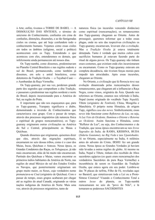 CAPÍTULO VIII
à Arte; enfim, tivemos a TORRE DE BABEL — A
DISSOLUÇÃO DAS SÍNTESES, o término do
unicismo do Conhecimento, confusões em cima de
confusões, distorções, dissensões, e as tão famigeradas
cisões ou cismas, que até hoje confundem todo o
conhecimento humano. Vejamos como essas cisões
em todos os âmbitos (religioso, social e político)
aconteceram com os Tupy. Entendendo o que
aconteceu com eles, entenderemos os demais, que
infelizmente ainda permanecem até nossos dias.
Os Tupy-nambá, como dissemos, predominavam
no Planalto Central Brasileiro e nas regiões sudeste e
sul do Brasil, permanecendo, como também já
dissemos, em solo e astral brasileiros, como
detentores da Tradição Oculta — o Tuyabaé-Cuaá —
o Aumbandan da Raça Vermelha.
Os Tupy-guarany, por sua vez, perderam grande
parte dos segredos que compunham a dita Tradição,
e passaram a predominar nas regiões nordeste e norte
do Brasil, depois incursionando para a América do
Sul, na região do Prata.
E importante que não nos esqueçamos que, para
os Tupy-guarany, Yurupary significava o diabo,
demonstrando a inversão de Conhecimentos que
caracterizava esse grupo. Com o passar do tempo,
através dos processos migratórios (de natureza física
e espiritual de grupos reencarnatórios), os Tupy-
guarany originaram outras civilizações na América
do Sul e Central, principalmente os Maias e
Quíchuas.
Quando dissemos que originaram, quisemos dizer
que eles, através das migrações espirituais,
encarnaram no seio dessas tribos, como é o caso dos
Maias, Incas, Quíchuas e Astecas. Nessa época, os
Grandes Condutores das Raças, os Tubaguaçus, já não
mais encarnavam, aliás de há muito não encarnavam.
Partindo dos Quíchuas e Maias, vamos encontrar os
primeiros índios habitantes da América do Norte, nas
regiões do atual México do sul dos Estados Unidos
os Navajos, que posteriormente originariam um
grupo muito maior, os Sioux, cujo verdadeiro nome
pronunciava-se Ciuá (originário de Quíchua). Com o
passar do tempo, esses grupos acabaram por chegar
até as regiões do atual Canadá, originando as várias
nações indígenas da América do Norte. Mais uma
vez, através de processos migratórios, tanto de
natureza física (as incursões vencendo distâncias)
como espiritual (reencarnações), os remanescentes
dos Tupy-guarany chegaram ao Oriente. Antes de
prosseguir, queremos informar que a todas essas
plagas, onde no seio das respectivas civilizações os
Tupy-guarany encarnavam, levavam eles a evolução.
Mas a Tradição Oculta já estava totalmente
deturpada. Tanto é verdade que muitos cultos com
sacrifícios humanos já estavam fazendo parte do
ritual de alguns povos. Os Tupy-guarany não tinham
esses costumes, que existiam onde eles incursionaram
ou encarnaram. Como os Tupy-guarany estavam em
completa decadência, não tiveram forças morais para
impedir tais atrocidades. Após essas incursões,
chegaram ao Oriente.
No Oriente, a civilização que lá florescia teve sua
evolução dinamizada pelas reencarnações desses
remanescentes, que chegaram até a influenciar a Raça
Negra, como vimos, originária da Ásia. Quando nos
referimos ao Oriente, estamos nos referindo à Índia,
Nepal (nome originado do vocábulo Tupy Nepalâ),
Tibete (originário de Tembetâ), China, Mongólia e
Manchúria. O próprio nome Himalaia, de origem
Tupy, significa casa das neves. Simbolicamente, essas
neves irão funcionar como Refletoras da Luz, ou seja,
A Luz Veio do Ocidente, Iluminou o Oriente e Retorna
ao Ocidente. Assim funciona o Himalaia, como
"Refletor da Luz", ou seja, dos Conhecimentos e da
Tradição, que nessa época encontravam-se nos livros
Sagrados da Índia, de RAMA, KRISHNA, BUDA
(Sidarta Gautama), no Rig Veda e nos Upanishades.
Aí no Oriente, especialmente na Índia, 6 milênios
antes do advento do Cristo, IRSHU fez um grande
cisma. Nessa época as Grandes Verdades já haviam
sido levadas a outras regiões do globo. Aí mesmo na
Índia, Nepal e Tibete, tinham eles recebido de Altos
sacerdotes egípcios (os quais eram reencarnações dos
verdadeiros Sacerdotes da pura Raça Vermelha) a
incumbência de serem os Guardiães da Tradição
Oculta, que estava agora em seu poder. Lembra-se
das 78 placas de nefrita, Filho de Fé, reveladas aqui
no Baratzil, que sintetizavam toda a Lei ou a Proto-
Síntese Cósmica? Visando o Conhecimento Total a
outros locus do planeta, os Tupy-nambá
reencarnaram no seio do "povo do Nilo", e lá
tornaram-se poderosos SACERDOTES
113
 