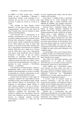 UMBANDA — A Proto-Síntese Cósmica
de OSÍRIS e de ÍSIS, velando toda a Tradição
Oculta, ou seja, o Aumbandan, o Macauam, o
Tuyabaé-Cuaá. Velaram, como Guardiães da Lei
Universal que são, pois no solo brasileiro ainda
permanece a original Lei Divina em 78 placas de
nefrita.
Está enterrada em pleno Planalto Central
Brasileiro, e lá está como um forte talismã, já que
"egregoricamente" vibra lá toda a pura mística da
Raça Vermelha. Bem, antes de voltarmos ao Egito,
passemos pela Mesopotâmia.
Como havíamos dito, os Tupy-guarany, lá no
Himalaia, reencontraram-se com a Lei, através de
seus sábios condutores que agora, novamente, embora
de forma lenta, retomavam o comando e construíam
um povo dócil, evoluído e mantenedor das Tradições
da Lei. Muito lutaram por cima, no plano astral
superior, os ancestrais da pura Raça Vermelha, para
que os Tupy-guarany reencontrassem seu verdadeiro
caminho. Desta feita vale o adágio de se "escrever
certo por linhas tortas", pois o povo Tupy-guarany
muito penou, muito perambulou antes de alcançar
novamente a linha justa. Já que eles mesmos
procuraram as dissensões, então teriam que
responsabilizar-se pelos choques ocasionados, pois na
verdade até nossos dias temos seus reflexos. Assim,
até hoje lutam desassombradamente, sem tréguas, na
esperança de verem restaurada a Proto-Síntese
Cósmica — o Aumbandan.
Como falávamos em linhas anteriores, voltemos à
Mesopotâmia. Então, a partir da Índia, a Tradição
difunde-se pela Mesopotâmia, na Assíria e na Caldéia
(caracterizada por evoluídos conhecimentos na área
da Astronomia), atingindo finalmente o Egito.
Façamos aqui um lembrete ao leitor amigo. Os
Tubaguaçus, originários dos Tupy-nambá, já haviam
encarnado no Egito, como também na Índia, velando
pelos Mistérios Maiores da Proto-Ssíntese. Pela
imigração, os Tupy-guarany chegam também ao
Egito, chegam recuperados, e de novo se juntam a
seus irmãos Tupy-nambá. É a Lei Kármica em ação.
Repetindo: no Egito, encarnam não só os antigos
Tubaguaçus originários dos Tupy-nambá, mas
também os originários dos Tupy-guarany, além dos
outros Seres originários, que até lá chegaram pelo
processo de imigração espiritual (correntes
reencarnatórias), ocorrendo aí a fusão dos dois
grupos desde
há muito separados pelas citadas cisões de ordem
religiosa, social e política.
Nessa época, a Tradição Oculta é sintetizada
pelas Ordens de Yo: Yoshi (conhecida como
ORDEM DE ÍSIS) e Yoshirá (conhecida como
ORDEM DE OSÍRIS), cujos Templos situavam-se
em três cidades principais: Mênfis, Tebas e Almarak.
Devemos frisar a importante atuação, nessas
Ordens, de Grandes Sacerdotes originários do
primitivo Tronco Tupy. No Egito, grande parte da
Tradição permaneceu oculta e acabou por se perder.
Mesmo assim, o Egito influenciou de forma
significativa toda a África, principalmente o povo
Bantu (Congo, Angola, Cassange) que mais tarde
retornaria ao Brasil através do processo escravagista,
que trouxe muitos africanos ao solo brasileiro. Com
essa nossa pequena viagem aos 4 cantos do mundo,
através do espaço-tempo, fica claro que, com o
ressurgimento do Movimento Umbandista no Brasil,
a Tradição até então oculta estará retornando à sua
verdadeira origem.
Em solo brasileiro, sob a Luz do Cruzeiro Divino,
a Tradição do Saber e do Conhecimento Humano se
fará presente, como há muito tempo, tempo em que a
Raça Vermelha vivia no apogeu.
Bom, Filho de Fé, após longas passagens, onde
interpenetramos os 4 cantos do Universo,
observamos que a Lei, de todas as formas, tentava se
fazer presente, mesmo com os vários obstáculos.
Vimos também que a Proto-Síntese sempre
esteve presente, de forma velada, com todos os
povos. Em virtude dos marginais cósmicos é que a
Proto-Síntese precisou ser ocultada, surgindo assim as
CIÊNCIAS OCULTAS ou TRADIÇÕES
HERMÉTICAS. Foi então, desde essa época, que o
Conhecimento foi fragmentado e disperso.
A Corrente Astral de Umbanda, através do
Movimento Umbandista, o qual será motivo de
estudo em outros capítulos, visa estabelecer a Síntese
perdida. Até lá a Tradição estará oculta. Logo após a
restauração da Umbanda, a Tradição deixará de ser
oculta: nada que está velado deixará de ser revelado,
depende apenas do momento certo de sê-lo.
Sabemos que o Conhecimento está todo
embaraçado, todo adulterado. Até a própria Tradição,
a Proto-Síntese Cósmica, o Tuyabaé-Cuaá, teve seus
fundamentos mais simples invertidos, começando
pela sua Numerologia Sagrada.
114
 