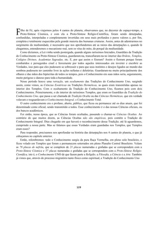 ilho de Fé, após viajarmos pelos 4 cantos do planeta, observamos que, no decorrer do espaço-tempo, a
Proto-Síntese Cósmica, e com ela a Proto-Síntese Relígio-Científica, foram sendo deturpadas,
confundidas, interpoladas e completamente invertidas em seus mais profundos e puros valores e, por fim,
completa e totalmente esquecidas pela grande maioria das humanas criaturas. Assim, antes de adentrarmos no
surgimento da mediunidade, é necessário que nos aprofundemos até as raízes das deturpações e, quando lá
chegarmos, entenderemos o mecanismo real, sem os véus do mito, do porquê da mediunidade.
Como dizíamos, a Lei vinha sendo postergada, quando alguns raríssimos Iniciados, Guardiães da Tradição
do Conhecimento ou Proto-Síntese Cósmica, guardaram-na, trancafiaram-na no interior das Ordens, Templos,
Colégios Divinos, Academias Sagradas, etc. E, por que assim o fizeram? Assim o fizeram porque foram
combatidos e perseguidos cruel e ferozmente por todos aqueles interessados em inverter e encobrir as
Verdades, isso para que eles pudessem se sobressair e para que seus instintos e desejos ligados ao mundo das
sombras pudessem ter caminho livre às ações nefastas e deletérias. Guardaram-na muito principalmente dos
olhares e das mãos dos hipócritas de todos os tempos, pois o Conhecimento em suas mãos seria, seguramente,
muito perigoso e danoso para toda a humanidade.
Nesse período houve uma retração, um ocultamento das Tradições do Conhecimento Uno, surgindo
assim, como vimos, as Ciências Esotéricas ou Tradições Herméticas, as quais eram transmitidas apenas no
interior dos Templos. Com o ocultamento da Tradição do Conhecimento Uno, ficamos pois com dois
Conhecimentos. Primeiramente, o do interior de raríssimos Templos, que eram os Guardiães da Tradição do
Conhecimento Uno, que passa a ser chamada de Tradição Oculta ou das Ciências Herméticas, que em verdade
velavam e resguardavam o Conhecimento Integral, o Conhecimento Total.
O outro conhecimento era o profano, aberto, público, que ficou ou permanece até os dias atuais, que foi
denominado como oficial, sendo transmitido a todos. Esse conhecimento é o das nossas Ciências oficiais, ou
dos bancos acadêmicos.
Foi então, nessa época, que as Ciências foram ocultadas, passando a chamar-se Ciências Ocultas. Ao
contrário do que muitos dizem, as Ciências Ocultas não são empíricas, pois contêm a Tradição do
Conhecimento Integral. Dias chegarão em que haverá o reconhecimento dessa Tradição; até lá aguardemos,
cumprindo a nossa parte. Mas se falamos que essas Verdades eram guardadas nos Templos, que Templos
eram esses?
Para responder, precisamos nos aprofundar na história das deturpações nos 4 cantos do planeta, o que já
esboçamos no capítulo anterior.
Então, relembremos: todo o Conhecimento surgiu da pura Raça Vermelha, em pleno solo brasileiro, e
ficou velado em Templos que foram e permanecem soterrados em pleno Planalto Central Brasileiro. Velam
as 78 placas de nefrita, que se compõem de 21 placas numeradas e grafadas que se correspondem com a
Proto-Síntese Cósmica e 57 placas numeradas e grafadas que se correspondem com a Proto-Síntese Relígio-
Científica, isto é, o Conhecimento UNO de que fazem parte a Religião, a Filosofia, a Ciência e a Arte. Também
já vimos que, através do processo migratório tanto físico como espiritual, a Tradição do Conhecimento Uno
119
F
 