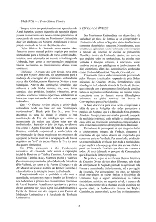 UMBANDA — A Proto-Síntese Cósmica
Sempre temos nos posicionado como aprendizes do
Astral Superior, que nos incumbiu de transmitir alguns
poucos ensinamentos aos nossos irmãos planetários. A
repercussão de nossa obra no Movimento Umbandista
deve ser creditada aos Mestres Astralizados e nosso
próprio mestrado se faz em obediência a eles.
Lições Básicas de Umbanda, nossa terceira obra,
firmou-se como manual prático seguido por muitos
umbandistas para a formação de várias coletividades-
terreiros, com orientações no tocante à rito-liturgia da
Umbanda, bem como a movimentações magísticas
básicas necessárias ao funcionamento dessas casas
espirituais.
Umbanda - O Arcano dos Sete Orixás, nova obra
escrita por Mestre Orishivara, foi determinante para a
mudança de concepção dos praticantes umbandistas
acerca dos Orishas, nossos Genitores Divinos e suas
hierarquias. Através das correlações vibratórias que
atribuem a cada Orisha número, cor, som, letras
sagradas, dias propícios, horários vibratórios, ervas
sagradas, essências voláteis específicos, estabeleceu as
bases para o que seria conhecido, mais tarde, como yoga
umbandista.
Exu - O Grande Arcano abalou a coletividade
umbandista desde sua base até suas "instituições
coordenadoras". Ditado pelo Exu Sr..., esse livro
descerrou os véus do arcano e separou a real
manifestação de Exu da mitologia que anima o
inconsciente de muitos que dizem estar por ele
mediunizados. Separado o joio do trigo, revelou-se
Exu como o Agente Executor da Magia e da Justiça
Kármica, entidade responsável e conhecedora da
movimentação de forças magísticas nos processos de
agregação de forças positivas e desagregação de forças
negativas no "eró" da encruzilhada de Exu (a cruz
dos quatro elementos).
Em 1996, escrevemos a obra Fundamentos
Herméticos de Umbanda onde consta a exposição
inicial da Doutrina do Tríplice Caminho. Apoiada nas
Doutrinas Tântrica (Luz), Mântrica (Som) e Yântrica
(Movimento) representadas pelos Mestres da Sabedoria
(Pais-Velhos), do Amor e da Pureza (Crianças) e da
Atividade (Caboclo), a Doutrina do Tríplice Caminho é
a base dialética da iniciação dentro da Umbanda.
Compromissado com a qualidade e não com a
quantidade, voltamo-nos para o interior do Templo e
nos dedicamos à prática dos ensinamentos recebidos
do Astral Superior. Acreditamos que teoria e prática
devem caminhar pari passu e, por isso, estabelecemos a
Escola de Síntese que deu origem a um Centro de
Meditação Umbandista e à Faculdade de Teologia
Umbandista.
A ESCOLA DE SÍNTESE
No Movimento Umbandista, em decorrência da
variedade de ritos, de formas de se compreender a
Umbanda e de cultuar o Sagrado, várias tendências ou
correntes doutrinárias surgiram. Naturalmente, essas
tendências agruparam-se por afinidade e favoreceram
a eclosão do conceito de escolas de pensamento
filosófico dentro da Umbanda. Assim, no universo
que engloba todos os umbandistas, há escolas mais
voltadas à tradição africana, à ameríndia, como
também outras que privilegiam os conhecimentos do
dito esoterismo, além das denominações conhecidas
como Umbanda Omolocô, Traçada, Oriental, etc.
Consonante com a visão universalista preconizada
pelos Mestres Astralizados responsáveis pela Ordem
Iniciática do Cruzeiro Divino, formalizamos nossa
abordagem da Umbanda através da Escola de Síntese,
que coincide com o pensamento filosófico de conciliar
todos os segmentos umbandistas e, ao mesmo tempo,
conectar-se com os demais setores filorreligiosos
existentes no globo terrestre em busca da
Convergência para a Paz Mundial.
A base discursiva para essa escola compreende a
idéia de que as Religiões são visões particulares e
parciais do Sagrado, que é a Realidade-Una, portanto,
Absoluta. Em que pesem os variados graus de percepção
da realidade espiritual, cada religião e, analogamente,
cada setor do movimento umbandista correspondem a
uma visão mais ou menos abrangente dessa Realidade.
Partindo-se do pressuposto de que ninguém detém
o conhecimento integral da Verdade, chegamos à
conclusão de que todos devem ser respeitados por
conterem parte da Verdade. Por outro lado, evidencia-
se a necessidade de evolução para toda a humanidade,
o que implica o desapego gradual dos vários rótulos e
partir em busca da Essência que deve ser comum a
todos. Aí está delineado o processo de Convergência
que a Escola de Síntese propaga.
Na prática, o que se verifica na Ordem Iniciática
do Cruzeiro Divino são seis ritos diferentes, seis níveis
de interpretação do Sagrado, partindo da apreensão pela
Forma e caminhando, dialeticamente, até a percepção
da Essência. Por conseguinte, nos ritos de primeiro
nível prevalecem as raízes étnicas e folclóricas da
Umbanda; logo a seguir, observam-se os valores
sincréticos, místicos, no segundo nível; o aspecto de
Exu, no terceiro nível; a chamada escola esotérica, no
quarto nível; os fundamentos básicos do Tríplice
Caminho, no quinto nível; e, por fim, os fundamentos
12
 