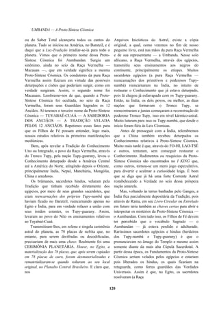 UMBANDA — A Proto-Síntese Cósmica
ou do Saber Total alcançaria todos os cantos do
planeta. Tudo se iniciou na América, no Baratzil, e é
daqui que a Luz-Tradição irradiar-se-ia para todo o
planeta. Vimos que o primeiro nome dessa Proto-
Síntese Cósmica foi Aumbandan. Surgiu um
sinônimo, ainda no seio da Raça Vermelha —
Macauan —, que em verdade significa a mesma
Proto-Síntese Cósmica. Os condutores da pura Raça
Vermelha assim fizeram em virtude das possíveis
deturpações e cisões que poderiam surgir, como em
verdade surgiram. Assim, o segundo nome foi
Macauam. Lembremo-nos de que, quando a Proto-
Síntese Cósmica foi ocultada, no seio da Raça
Vermelha, foram seus Guardiães Sagrados os 12
Anciãos. Aí teremos o terceiro nome da Proto-Síntese
Cósmica — TUYABAÉ-CUAÁ — A SABEDORIA
DOS ANCIÃOS — A TRADIÇÃO VELADA
PELOS 12 ANCIÃOS. Repetimos esses fatos para
que os Filhos de Fé possam entender, logo mais,
nossos estudos relativos às primeiras manifestações
mediúnicas.
Bem, após revelar a Tradição do Conhecimento
Uno ou Integrado, o povo da Raça Vermelha, através
do Tronco Tupy, pela nação Tupy-guarany, levou o
Conhecimento deturpado desde a América Central
até a América do Norte, atingindo depois o Oriente,
principalmente Índia, Nepal, Manchúria, Mongólia,
China e arredores.
Os brâmanes, sacerdotes hindus, velaram pela
Tradição que tinham recebido diretamente dos
egípcios, por meio de seus grandes sacerdotes, que
eram reencarnações dos próprios Tupy-nambá que
haviam ficado no Baratzil, reencarnando apenas no
Egito e Índia, para em verdade refazer a união com
seus irmãos errantes, os Tupy-guarany. Assim,
levaram ao povo do Nilo os ensinamentos relativos
ao Tuyabaé-Cuaá.
Transmitiram-lhes, em solene e singela cerimônia
astral do planeta, as 78 placas de nefrita que, no
entanto, para serem decifradas ou decodificadas,
precisariam de mais uma chave. Realmente foi uma
CERIMÔNIA PLANETÁRIA. Houve, no Egito, a
materialização das 78 placas, que, após serem copiadas
em 78 placas de ouro, foram desmaterializadas e
rematerializaram-se quando voltaram ao seu local
original, no Planalto Central Brasileiro. E claro que,
nos
Arquivos Iniciáticos do Astral, existe a cópia
original, a qual, como veremos no fim de nosso
pequeno livro, está nas mãos da pura Raça Vermelha
e de sua representante — a Umbanda. Nesse solo
africano, a Raça Vermelha, através dos egípcios,
transmitiu seus ensinamentos aos negros do
continente, principalmente os etíopes. Muitos
sacerdotes egípcios (a pura Raça Vermelha —
reencamações dos primitivos e poderosos Tupy-
nambá) reencarnaram na Índia, no intuito de
restaurar o Conhecimento que já estava deturpado,
pois lá chegou já esfarrapado com os Tupy-guarany.
Então, na Índia, os dois povos, ou melhor, as duas
nações que formavam o Tronco Tupy, se
reencontraram e juntas começaram a reconstrução do
poderoso Tronco Tupy, isso em nível kármico-astral.
Muito lutaram para isso os Tupy-nambá, que desde o
início foram fiéis às Leis Cósmicas.
Antes de prosseguir com a Índia, relembremos
que a China também recebeu deturpados os
Conhecimentos relativos à Proto-Síntese Cósmica.
Muito mais tarde é que, através do FO-HI, LAO-TSÉ
e outros, tentaram, sem conseguir restaurar o
Conhecimento. Rudimentos ou resquícios da Proto-
Síntese Cósmica são encontrados no I KING que,
como outros, tornou-se um mero jogo especulativo,
para divertir e acalmar a curiosidade leiga. É bom
que se diga que já há uma forte Corrente Astral
restabelecendo a Verdade no seio dessa próspera
nação amarela.
Mas, voltando às terras banhadas pelo Ganges, a
Índia fica parcialmente depositária da Tradição, pois
através de Rama, em seu Livro Circular ou Estrelado
em futuro teria também as chaves certas para abrir e
interpretar os mistérios da Proto-Síntese Cósmica —
o Aumbandan. Com tudo isso, os Filhos de Fé devem
ter percebido que o vocábulo Sagrado — o
Aumbandan — já estava perdido e adulterado.
Raríssimos sacerdotes egípcios e hindus (herdeiros
dos Tupy-nambá e Tupy-guarany) é que o
pronunciavam no âmago do Templo e mesmo assim
somente diante da mais alta Cúpula Sacerdotal. A
partir dessa época, os Fundamentos da Proto-Síntese
Cósmica seriam velados pelos egípcios e estariam
pois liberados os hindus, os quais ficariam na
retaguarda, como fortes guardiães das Verdades
Universais. Assim é que, no Egito, os sacerdotes
resolveram (a Raça
120
 
