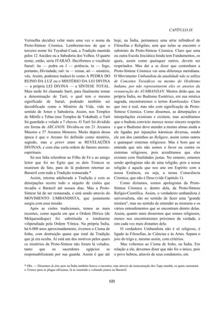 CAPÍTULO IX
Vermelha decidiu) velar mais uma vez o nome da
Proto-Síntese Cósmica. Lembremo-nos de que o
terceiro nome foi Tuyabaé-Cuaá, a Tradição mantida
pelos 12 Anciãos ou a Sabedoria dos Velhos. O quarto
nome, então, seria ITARAÔ. Decifremos o vocábulo
Itaraô: ita — pedra ou I — potência, ta — fogo,
portanto, Divindade; raô: ra — reinar, aô — mistério,
véu. Assim, podemos traduzi-lo como A PEDRA DO
REINO DA LUZ ou o MISTÉRIO DA LEI DIVINA
— a própria LEI DIVINA — a SÍNTESE TOTAL.
Mais tarde foi chamado Itarô, para finalmente tomar
a denominação de Tarô, o qual tem o mesmo
significado de Itaraô, podendo também ser
decodificado como o Mistério da Vida, vida no
sentido de Amor e Sabedoria. Assim, nos Templos
de Mênfis e Tebas (nos Templos de Yokabed), o Tarô
foi guardado e velado a 7 chaves. O Tarô foi dividido
em forma de ARCANOS. Dividiu-se em 21 Arcanos
Maiores e 57 Arcanos Menores. Muito depois dessa
época é que o Arcano foi definido como mistério,
segredo, mas a priori eram as REVELAÇÕES
DIVINAS, e com elas certa ordem de fatores morais-
espirituais.
Só nos falta relembrar ao Filho de Fé e ao amigo
leitor que foi no Egito que os dois Troncos se
reuniram de fato, para de lá poderem retornar ao
Baratzil com toda a Tradição restaurada.*
Assim, retorna adulterada a Tradição e com as
deturpações ocorre todo o séquito de cisões que
invadiu o Baratzil até nossos dias. Mas a Proto-
Síntese há de ser restaurada, e está sendo através do
MOVIMENTO UMBANDISTA, que justamente
surgiu com essa missão.
Após as cisões tradicionais, temos as mais
recentes, como aquela em que a Ordem Dórica (de
Melquesedeque) foi substituída e totalmente
vilipendiada pela Ordem Yônica. Na própria Índia,
há 6.000 anos aproximadamente, tivemos o Cisma de
Irshu, com destruição quase que total da Tradição
que já era oculta. Aí está um dos motivos pelos quais
os mistérios da Proto-Síntese não foram lá velados,
tanto que os sacerdotes egípcios se
responsabilizaram por sua guarda. Assim é que até
hoje, na Índia, permanece uma série infindável de
Filosofias e Religiões, sem que nelas se encontre o
substrato da Proto-Síntese Cósmica. Claro que uma
ou outra Escola Iniciática hindu tem Fundamentos, os
quais, assim como quaisquer outros, devem ser
respeitados. Mas daí a se dizer que contenham a
Proto-Síntese Cósmica vai uma diferença meridiana.
O Movimento Umbandista da atualidade não se utiliza
de Conceitos Teosóficos ou mesmo do Ocultismo
Indiano, por não representarem eles os anseios da
restauração do AUMBANDAN. Muitos dirão que, na
própria Índia, no Budismo Esotérico, em sua mística
sagrada, encontraremos o termo Kumbandas. Claro
que isto é real, mas não com significação de Proto-
Síntese Cósmica. Como dissemos, as deturpações e
interpolações existiram e existem, mas acreditamos
que o budista convicto merece nosso sincero respeito
e que o Budismo deve atender a muitas almas ainda a
ele ligadas por injunções kármicas diversas, sendo
ele um dos caminhos ao Religare, assim como outros
e quaisquer sistemas religiosos. Mas é bom que se
entenda que nós não somos a favor ou contra os
sistemas religiosos, pois acreditamos que eles
existam com finalidades justas. No entanto, estamos
sendo apologistas não de uma religião, pois a nossa
religião é aquela que nos une em Espírito com a
nossa Essência, ou seja, a nossa Consciência
Cósmica, que não é Deus (vide Capítulo 1).
Como dizíamos, somos apologistas da Proto-
Síntese Cósmica e, dentro dela, da Proto-Síntese
Relígio-Científica. Assim, o verdadeiro umbandista é
universalista, não no sentido de fazer uma "grande
mistura", mas no sentido de entender as misturas e os
vários entendimentos que se encontram dentro delas.
Assim, quanto mais dissermos que somos religiosos,
menos nos encontraremos próximos da verdade, e
sim cada vez mais distantes dela.
O verdadeiro Umbandista não é só religioso, é
ligado às Filosofias, às Ciências e às Artes. Separa o
joio do trigo e, mesmo assim, com critérios.
Mas voltemos ao Cisma de Irshu, na Índia. Em
relação a ele, devemos dizer que não foi o único, pois
o povo hebreu, através de seus condutores, em
* Obs. — Dissemos de fato pois na Índia também houve o encontro, mas através da reencarnação dos Tupy-nambá, os quais carrearam
o Tronco para as plagas africanas, lá se reunindo e voltando juntos ao Baratzil.
121
 