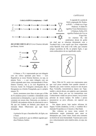 CAPÍTULO IX
DO LIVRO CIRCULAR (O Livro Cósmico deixado
por Rama). Assim:
A Síntese, o 78, é representado por um triângulo
com um vértice apontado para baixo — Leis
Regulativas ao nosso Sistema Kármico, ou seja, ao
planeta Terra — e por outro triângulo com um
vértice apontado para cima, correspondendo à Proto-
Síntese Cósmica, isto é, às Leis Regulativas do
Universo Astral. Os Triângulos entrelaçados dão o
Hexagrama ou a Estrela Triangulada, que é o próprio
número 78.
Assim, mostramos esses fatos só para que o Filho
de Fé estudioso possa ir sentindo e entendendo como
aconteceram as deturpações, o que na verdade é uma
constante em nossos dias. Outrossim, ao citarmos o
ITARAÔ, não podemos deixar de relacioná-lo com o
Ifá, que em verdade era Itafaraó, para depois ser
chamado Ifaraó. Observemos que aqui houve
divergência.
A primeira foi que o Sacerdote-Rei, do Egito, era
o Faraó.
Houve a perda do I, que no alfabeto sagrado quer
dizer Potência; Senhor.
123
A segunda foi a perda de
RAO, originando Ifá. Perdeu-
se RAO — o Poder ou o Fogo
Poderoso. A sílaba FA
significa Vozes Harmoniosas e
I, Potência. Enfim, IFÁ
significa Potência da Voz ou
O que Fala.
Ao citarmos Ifá, não
poderíamos deixar de grafar
um sinal que se relaciona diretamente com o
Tuyabaé-Cuaá e com aquilo que ficou vulgarizado
como Oponifá. Este sinal é tão velho, que somente
antigos sacerdotes de Ifá, no próprio Egito, é que
eram conhecedores de seu significado oculto.
Bem, Filho de Fé, assim nos expressamos para
que você possa entender bem quando citarmos o
Oponifá, que, como veremos, nasceu no seio da pura
Raça Vermelha, transmitindo-se depois aos Tupy-
nambá e, através desses, aos egípcios, que o passaram
aos hindus. Esses, por sua vez transmitiram esse
Conhecimento velado aos povos arianos, isso já muito
próximo de nossos tempos. Os árabes e persas
passaram-no ao povo africano, em especial aos
Sudaneses.
Em alguns povos, hoje nações africanas de
línguas Yoruba (moderna), os Fon, o vocábulo Ifá é
chamado Fá (perdeu-se o I inicial e o Raó final).
Mas voltemos ao nosso tema central. O
mediunismo surgiu justamente para sanar as
deturpações que, como vimos, foram uma constante
na história de nossa humanidade. Vejamos pois como
era o relacionamento astro-matéria antes, ou seja, nas
fases
CABALA EGÍPCIA (Antiqüíssima) — TARÔ
 