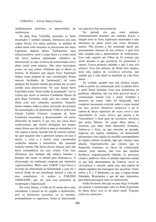 UMBANDA — A Proto-Síntese Cósmica
imediatamente anteriores ao aparecimento do
mediunismo.
Na pura Raça Vermelha, possuíam os Seres
encarnados 7 sentidos naturais, intrínsecos aos seus
corpos físicos. Em outras palavras, os sentidos de
ordem astral eram inerentes ao psicossoma dos Seres
Espirituais daquela época. Expliquemos mais
minuciosamente: entre o corpo físico e o corpo astral
não havia nenhum delimitador vibratório ou
dimensional, ou seja, os meios de comunicação com o
plano astral eram naturais. Não eram necessárias
pontes, ou seja, portas vibratórias que se abrem ou
fecham. Já dissemos que alguns Seres Espirituais
tinham como próprias de suas constituições físicas
maiores facilidades de "penetração", tal como
qualquer Ser humano normal que possua um ou outro
sentido mais desenvolvido. No caso desses Seres
Espirituais terem "maior poder de penetração" isso se
explica por serem os mesmos Condutores Morais da
pura Raça Vermelha, tendo pois um contato mais
direto com seus comandos ancestrais. Naqueles
áureos tempos, tinha-se plena convicção dos porquês
da reencarnação e do desencarne. Tinha-se enfim uma
Grande Família Cósmica, composta de Seres
Espirituais encarnados e desencarnados, em outras
dimensões da matéria. É por isso, por causa desse
conhecimento, que muitos aborígines dos tempos
atuais dizem que vão retirar-se para as montanhas e lá
irão esperar a morte, fazendo isso de maneira natural,
tal qual naqueles idos e gloriosos tempos em que o
nascer, o viver e o morrer eram considerados
condições naturais e necessárias, não causando
nenhum trauma. Não havia mortes bruscas, pois não
havia contundência em seus corpos. Com isso,
afirmamos que humano não matava humano e
humano não matar va animal para alimentar-se. A
alimentação era totalmente composta por elementos
vegetomarinhos. Muito mais TARDE é que houve a
inversão da alimentação da humanidade e com ela o
terrível fluido de um semelhante destruir a vida de
seus semelhantes. Aí acabou o PARAÍSO
TERRESTRE, que era uma casa planetária de
recuperação e higienização.
Por esses fatores, o Filho de Fé atento deve estar
entendendo o porquê de ter surgido o mediunismo,
pois os fenômenos sensoriais ou os sentidos,
principalmente os superiores, foram se deteriorando
em cada nova fase reencarnatória.
No período em que eram naturais,
conscientemente inerentes aos sentidos físicos, a
relação entre os Seres Espirituais encarnados e seus
ancestrais no plano astral era, como dissemos,
natural. Não possuía o Ser encarnado aquilo que
erroneamente chamam de tela atômica, a qual teria
sido rompida com o aparecimento do mediunismo.
Com todo respeito aos Filhos de Fé terrenos que
assim pensam, o que aconteceu foi justamente o
oposto. Vamos primeiro entender o que é essa tela
atômica. Essa tela atômica, de forma bem simples,
seria uma espécie de resistência altíssima, que
impede que a vida astral se manifeste na vida física
densa.
Na verdade, quando essa tela atômica surgiu,
todas as portas de comunicação entre os planos físico
e astral foram fechadas. Com esse fechamento ou
proibição vibratória, não era mais possível haver a
comunicação natural com o astral. Também a
memória de outras vidas foi bloqueada, num
complexo mecanismo exercido sobre o corpo mental
em seus núcleos vibratórios intrínsecos e até os
centros de forças superiores do corpo astral e seus
equivalentes no corpo etérico, que passou a ter
"consistência" e fazer parte da resistência vibratória
que acima falamos. No corpo físico denso, a
memória, que antes tinha dimensões ilimitadas,
limitou-se e ficou, no que concerne ao passado,
impressa em regiões medulares, na denominada
paleopsique e nas regiões do encéfalo correspondentes
às regiões corticais occipitais, algo que veremos mais
adiante. Importantíssimo que citemos que as
fontanelas cranianas, na época da comunicação
natural, eram abertas, fato esse que também
facilitava, magneticamente falando, os processos
visuais e auditivos. Aliás, os sentidos superiores seriam
os que hoje denominamos de Vidência astral ou
clarividência e intuição, sendo essa uma espécie de
antena captadora das mensagens dos ancestrais. Eram,
enfim, a 4a
e 5a
dimensões, ou seja, o espaço-tempo
ilimitados. Resumamos o que até aqui expusemos,
para depois prosseguir rumo ao mediunismo.
Então havíamos dito que na pura Raça Vermelha
era natural a comunicação entre os Seres Espirituais
do plano físico com os do plano astral. Vejamos
como era o processo:
124
 
