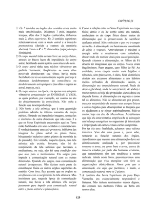 CAPÍTULOIX
1. Os 7 sentidos ou órgãos dos sentidos eram muito
mais sensibilizados. Dissemos 7 pois, naqueles
tempos, além dos 5 órgãos conhecidos, tínhamos
mais 2, ditos superiores. Os 2 sentidos superiores
relacionavam-se com a visão astral e a intuição
premonitora (devido a centros da memória
abertos). Eram a 4a
e 5a
dimensões (espaço-tempo
ilimitados).
2. O corpo mental tinha acesso livre ao corpo físico,
através de fracos laços de impedância do corpo
astral, facilitando assim a plena consciência do meio.
3. O corpo astral tinha seus núcleos vibratórios em
perfeita harmonia; freqüências as mais altas
possíveis dominavam seu tônus; havia muita
facilidade em ter-se normalmente aquilo que hoje é
chamado desdobramento da consciência ou
desdobramento astropsíquico (nas ditas viagens ao
astral, transes, etc).
4. O corpo etérico, na época, era apenas um anteparo
vibratório armazenador de ENERGIAS LIVRES,
as quais podiam, por exemplo, ser usadas no ato
do desdobramento da consciência. Não tinha a
função que desempenha hoje.
5. Não havia a tela atômica, que é uma guarnição
protetora aderida às últimas camadas do corpo
etérico, filtrando ou impedindo imagens, sensações
e vivências de outra dimensão que não esses 3 a
que os Seres Espirituais encarnados aqui na Terra
estão habituados em seus sentidos e conscienciais.
E verdadeiramente uma tela protetora, inibidora das
imagens do plano astral no plano físico,
bloqueando inclusive certos planos da memória (a
do passado). Em verdade, naquela época, essa tela
atômica não existia. Portanto, não foi do
rompimento da tela atômica que decorreu o
mediunismo, ou seja, não foi uma condição sine
qua non para o mediunismo. Ela surgiu para
impedir a comunicação natural com as outras
dimensões. Quando ela surgiu, essa comunicação
natural desapareceu. Não faziam mais parte da
constituição física os outros órgãos superiores do
sentido. Com isso, fica patente que os órgãos se
atrofiaram com o surgimento da tela atômica. Mas
insistimos que, naquela época de comunicação
natural, não havia a tela atômica. Ela surgiu
justamente para impedir essa comunicação natural
entre o plano astral e o plano físico.
6. Como a relação entre os Seres Espirituais no corpo
físico denso e os de corpo astral era natural,
conheciam os do corpo físico denso meios de
alimentação que os preservavam de sacrificar
qualquer animal. Não conheciam o que era o sangue
vermelho. A alimentação era basicamente constituída
de algas e vegetais. Aproveitavam o máximo a
energia solar e respiravam com sabedoria,
absorvendo ele mentos vitais para sua organização.
Quando citamos a alimentação, os Filhos de Fé
devem ter imaginado que os corpos físicos eram
fragilíssimos. Puro engano, caro Filho de Fé! Ao
contrário, eram corpos muito mais hígidos e
robustos, sem precisarem, é claro, ficar distróficos
devido aos excessos alimentares e aos hábitos
menos refinados de alimentação. Assim, a
alimentação era essencialmente natural. Nada de
doces (glicídios), nada de sais (cloreto de sódio) e
muito menos as hoje tão propaladas dietas dessa ou
daquela forma. A alimentação era sagrada e como
tal os alimentos. Não se alimentavam por prazer,
mas por necessidade de manter seus corpos físicos
e astrais hígidos para desempenhar as funções que
os ajudassem a se elevar espiritualmente. Fala-se
muito, hoje em dia, da Macrobiose. Acreditamos
que seja ela uma tentativa empírica de se conseguir
um balanço energético no organismo já intoxicado
e impregnado de carnes e mais carnes sangrentas.
Por ter ela essa finalidade, achamos uma valiosa
tentativa. Visa dar uma pausa e, quem sabe,
restaurar as funções naturais dos órgãos.
Acreditamos que mesmo essa alimentação deve ser
criteriosamente analisada e, por preconizar
somente o arroz, ou como base o arroz, carece de
maiores estudos por parte das humanas criaturas,
que naturalmente têm um tendência a serem
radicais. Ainda neste livro, preconizaremos uma
alimentação que visa energizar sem ferir as
organizações etérico-físicas. Vimos pois que a
alimentação era algo que facilitava, e muito, a
comunicação natural entre os 2 planos.
7. A conduta dos Seres Espirituais da pura Raça
Vermelha era essencialmente responsável e
fraterna. Não tinham sentimentos menos dignos,
tão comuns nos melhores Filhos da Terra em
nossos dias.
125
 