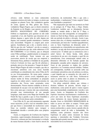UMBANDA — A Proto-Síntese Cósmica
abismos, onde habitam os mais endurecidos
marginais cósmicos de todos os tempos, os piores que
estagiam no planeta Terra. São verdadeiros agentes
do crime, agentes do Mal, gênios das Trevas,
verdadeiros Magos-Negros, que se dizem emissários
da Serpente ou do Dragão e que querem se opor às
HOSTES MAGNÂNIMAS DO CORDEIRO.
Embora os respeitemos, pois queiram ou não estão
cumprindo a Lei, são Espíritos que desceram até os
últimos degraus e agora terão de subir degrau por
degrau, isso somente quando entenderem e sentirem
essa necessidade. Ninguém os coagirá para assim
agirem. Acreditamos que a dor, a miséria moral, o
Mal de que eles são "senhores", um dia os cansará e
então, de insubmissos que são, serão submissos à LEI
DO CORDEIRO. A Lei Cósmica, que os abraçará
como Filhos pródigos, gradativamente os reerguerá à
senda da reabilitação. Neste instante em que
escrevemos através do cavalo que nos empresta a
ferramenta física, pedimos à Entidade de sua guarda,
Caboclo Urubatão da Guia, que lhe dê cobertura e
proteção, pois já se faz presente o "ranger de dentes"
desses Magos-Negros de todos os tempos, que não se
encontram satisfeitos com essa nossa humilde
contribuição ao entendimento dos vários Filhos de Fé
ou aos livres-pensadores. De nossa parte, estamos
vigilantes sobre o valente cavalo, impedindo que o
mesmo receba de forma contundente as projeções
negativas de ordem astral e mental provenientes de
emissários das Trevas, tanto encarnados como
desencarnados. Nossos maiores cuidados se devem à
manutenção de sua paz e de sua saúde física e astral,
bem como para que o mesmo não seja contaminado,
ativando suas reminiscências de um passado
longínquo, onde atuou como Mago das Sombras. Que
Oxalá lhe faça a guarda e que os Exus Guardiães o
guardem e o livrem dessas ações contundentes.
Caro Filho de Fé, que está atentamente seguindo
nosso raciocínio, já deve você ter entendido como e
por que houve a necessidade do mediunismo como
força ou caminho redentor para reerguer a
humanidade decaída e corroída pelos seus próprios
desatinos.
Assim, os integrantes da Confraria dos Espíritos
Ancestrais, supervisionados diretamente pelo Cristo
Planetário, acharam por bem incrementar a evolução
da massa humana decaída e iriam fazê-lo através do
mediunismo, da mediunidade. Mas o que seria a
mediunidade, o mediunismo? Como surgiria? Quais
suas finalidades e propósitos?
Não esqueçamos que tudo isso acontecia no final
ou no perigeu da 4a
Raça Raiz, a Raça Atlante.
Lembremos também que as deturpações haviam
tentado se instalar desde o final da 3a
Raça, a
Lemuriana, mas não conseguindo, só conseguindo o
intento no final da Raça Atlante, que também havia
tido seu período de glória e elevação. Assim é que,
mesmo entre eles, os atlantes mantinham contato ou
comunicação, por meio dos 7 sentidos aguçadíssimos,
com os Seres Espirituais da dimensão astral. A
comunicação ou o intercâmbio era naturalíssimo, não
mediúnico, ou seja, não havia intermediários para essas
comunicações. O atlante que se comunicava com o
astral fazia-o de forma lúcida, tinha plena
consciência de seu ato e da situação, a qual lhe era
naturalíssima. Essa comunicação natural entre as
dimensões diferentes só foi fechada quando das
deturpações causadas pelos marginais do universo.
Esses já não possuíam os órgãos dos sentidos
superiores e os 5 restantes estavam inibidos. Tinham,
em contrapartida, recebido ou acrescido sobre sua
constituição astroetérica uma tela atômica ou etérica,
a qual impedia que as sensações da vida astral se
tornassem sensíveis na vida física. Fechavam-se
assim as portas entre os planos ou dimensões, ou
seja, entre o plano físico e o plano astral.
Em plena catástrofe atlante, que vitimou e
dizimou milhares de pessoas, deveria surgir o
mediunismo, como ponto de apoio e rumos seguros
para uma humanidade completamente vencida e sem
rumos. Assim, os Integrantes da Confraria dos
Espíritos Ancestrais incrementaram o mediunismo, a
priori por meio de Seres Espirituais encarnados
como instrutores da massa humana ignorante e
decaída. Eram os GRANDES MISSIONÁRIOS de
todos os povos em todos os tempos. Viriam para
reerguer, dar novo dinamismo aos seus irmãos
menos esclarecidos e, assim, iniciar a grande obra do
reerguimento moral de toda a humanidade. Os
médiuns, como primeiros veículos dos Seres
Espirituais do plano astral, iniciaram de forma
oportuna o intercâmbio das Verdades Universais
esquecidas pela grande massa humana. A priori, esse
intercâmbio fez-se na forma de
128
 