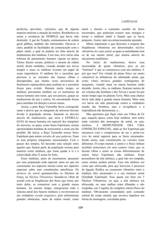 CAPÍTULOIX
profecias, previsões, vaticínios, que de alguma
maneira atraíram a atenção de muitos. Restabelece-se
assim a existência do TEMPLO, que havia sido
destruído. A par do Templo, ensinamentos de ordem
geral pública, também são ministrados. Havia-se, é
claro, perdido as facilidades de comunicação com o
plano astral, a qual só poderia ser feita através do
mediunismo dos médiuns. Com isso, teve início uma
reforma do pensamento humano vigente na época.
Vários fatores sociais, políticos e mesmo de ordem
moral, foram mudados, visando atender aos novos
tempos e nisso os médiuns tiveram um papel de
suma importância. O médium foi o sacerdote que
precisou ir ao encontro das massas aflitas e
desesperadas, que muitas vezes necessitava de
fenômenos espetaculares para acalmar-se e encontrar
forças para evoluir. Durante muito tempo, os
médiuns precisaram também ser os instrutores da
massa humana sem rumo, que aos poucos, graças ao
mediunismo de uns e outros, foi encontrando forças
para caminhar em direção a novos rumos.
Assim, a pura Raça Vermelha havia conseguido
sanar o desvio que os marginais do universo haviam
levado à população terrena. Sanaram os desvios
através do mediunismo, que seria a ESTRELA-
GUIA da massa humana em especial dos marginais
do universo, os quais, como Seres Espirituais, teriam
oportunidades benditas de reencontrar o rumo um dia
perdido. De início, a Raça Vermelha trouxe Seres
Espirituais para serem veículos de suas palavras. Eram
os seus próprios integrantes reencarnados. Com o
passar dos tempos, foi havendo uma seleção entre
aqueles que faziam parte da população terrena para
atuarem como médiuns, que iriam ajudar a si e à
coletividade afim. E assim foi feito.
Esses médiuns, antes de encarnarem, passaram
por uma preparação toda especial, tanto no que era
concernente aos aspectos morais como aos aspectos
especiais sobre suas constituições astrofísicas. Os
técnicos do astral ajustaram-lhes os Núcleos de
Força, ou Núcleos Vibratórios, fazendo-os vibrar de
acordo com as freqüências dos Seres que iriam, por
meio deles, se comunicar com a grande massa
humana. Ao mesmo tempo, energizaram todo o
sistema astral dos futuros médiuns e envolveram-no
em verdadeiro escudo magnético, pois enfrentariam
grandes obstáculos, tanto de ordem moral, como
astral e mesmo o constante assédio de Seres
encarnados, que poderiam exaurir suas energias e
tornar o médium inútil à função que se havia
proposto. Assim, tudo era minuciosamente ajustado.
Muito importante o que dissemos a respeito das
freqüências vibratórias em determinados núcleos
vibratórios do corpo astral, as quais se assimilariam com
os de seu mestre astral, que atuaria através do
mecanismo mediúnico.
No início do mediunismo, houve essa
necessidade de ajuste vibratório, pois só um
"instrutor" é que se comunicava com seu médium. E
por que isso? Em virtude do plano físico ser muito
vulnerável às influências do submundo astral, que
como vimos enviava grandes contingentes de
marginais, visando atuar na massa humana então
decaída. Assim, eles, os médiuns, ficariam isentos de
ser veículos das Sombras e das Trevas e assim foi por
muito tempo aqui no planeta Terra. Mais uma chance
havia sido dada à grande massa humana. Mais uma
vez havia ela sido preservada contra o verdadeiro
assalto das Sombras, mas a invigilância e a
imprudência não demoraram, e...
Mas queremos que fique claro aos Filhos de Fé
que, naquela época, como hoje também, nem todos
eram veículos das mensagens do astral, ou seja,
médiuns. A MEDIUNIDADE ERA UMA
CONDIÇÃO ESPECIAL, dada ao Ser Espiritual que
encarnava com o compromisso de ser o porta-voz
vivo do astral superior para os Seres encarnados.
Sendo assim, suas constituições ou veículos eram
diferentes. O corpo mental, o astral e o físico tinham
recebido acréscimos em seus centros vitais, que os
faziam vibrar e sentir as coisas diferentemente de
outros Seres Espirituais não médiuns. Eram
possuidores da tela atômica, a qual não era rompida,
como muitos podem pensar. Essa tela atômica era
como que afrouxada, para que houvesse o processo
de ligação fluídica ou casamento vibratório entre o
médium (Ser encarnado) e o seu instrutor astral
(Entidade Espiritual). Esse ajuste era feito em 3
Núcleos Vibratórios, ou seja, a tela atômica era
afrouxada, ou suas malhas eram dilatadas e não
rompidas, em 3 regiões do complexo etéreo-físico do
médium. Obviamente comandados pelo comando
central do corpo mental, que enviava impulsos em
forma de mensagens, veiculadas pelas
129
 