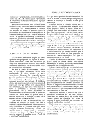 ESCLARECIMENTOS PRELIMINARES
cósmicos do Tríplice Caminho, no sexto nível. Nesse
último rito, a O.I.C.D. irmana-se com representantes
de outros setores filorreligiosos falando uma linguagem
comum a todos.
Finalizando, cabe ressaltar que a Escola de Síntese,
em virtude de sua consistência doutrinária expressa em
Epistemologia, Ética e Método próprios da Umbanda,
tem ampliado sua atuação na sociedade planetária,
contribuindo para a formação de uma consciência de
cidadania planetária através da Fundação Arhapiagha
para a Paz Mundial. Essa fundação promove ações
educativas, difundindo a necessidade da mudança de
valores sociais, contrapondo-se ao convencionalismo
e ao condicionamento de pensamento que precisam
ceder para que surja uma nova humanidade, na qual
espírito e matéria não sejam conflitantes, mas partes
integrantes de uma só Realidade.
A DOUTRINA DO TRÍPLICE CAMINHO
O Movimento Umbandista, surgido no Brasil,
apresenta duas perspectivas ou ângulos de visão a
serem considerados: a dos seres encarnados que
integram a coletividade de adeptos e a dos mestres
astralizados, as entidades que se manifestam através
do mediunismo dos umbandistas.
Do ponto de vista dos seres encarnados, é evidente
que o movimento umbandista surgiu como
amalgamação de ritos oriundos de povos
culturalmente diferentes. Tal integração cultural
permitiu amenizar os conflitos ou choques de culturas.
Esse meio-termo, representado pela Umbanda,
conseguiu congregar uma variedade de influências
étnicas que passaram a conviver harmoniosamente. E
interessante notar que o Brasil pode ser considerado
um miniplaneta, pois aqui temos representantes de
todos os continentes e tradições convivendo
pacificamente, sem os atritos provenientes do
fundamentalismo de um ou outro setor. O mesmo não
acontece em outros pontos do planeta, onde os
conflitos baseados na "fé" têm lugar, deixando marcas
de dor e violência em todos os povos.
Qual seria a causa do congraçamento entre
tradições tão diferentes no Brasil? Não fosse o
bastante, podemos ainda dizer que isso acontece com
maior intensidade na Umbanda, onde não apenas
tradições diferentes intercambiam valores, mas
também todos os extratos sociais e econômicos
encontram um campo de trégua, favorecendo o
convívio em termos de igualdade perante o Astral. Esta
é uma "magia" que a Umbanda
faz e que poucos percebem. Por trás da aparência de
colcha de retalhos, existe um princípio inteligente que
coordena as diferenças e promove a união pelas
semelhanças.
Em outras palavras, na Umbanda não há o rico e o
pobre, o douto e o analfabeto, essa ou aquela etnia.
Todos sentem-se iguais e o mérito parece ser o
principal fator determinante na hierarquia social.
Quer dizer: o que tem mais a oferecer assume o posto
de maior doador. Exercer uma função sacerdotal ou
semelhante corresponde a uma responsabilidade
maior, uma dedicação e doação maiores, e não
privilégios eclesiásticos ou políticos.
É claro que nos referimos aos umbandistas de fato
e de direito, e não aos aproveitadores e mercadores do
templo de todas as eras, que mancham nosso meio com
suas atitudes farisaicas. Preferimos ser tachados de
heterodoxos ou revolucionários a nos submetermos à
fé institucionalizada que sempre contribuiu para a
manutenção de um status quo onde prevalecem as
diferenças e a concentração de poder tão a gosto do
submundo astral e de seus feudos.
Lutamos pela Umbanda de todos, sem a primazia
de Pai Fulano ou Babalaô Sicrano, muito menos
daqueles que se utilizam dos nomes das entidades
para escudar suas empreitadas materiais.
Pedimos escusas ao leitor por esse desabafo, mas
acreditamos em uma Umbanda ampla, que atende a
todos com igual respeito. Muito fomos criticados ao
instituirmos em nosso templo seis níveis diferentes de
rito, cada um representando um segmento da Umbanda.
Queriam que fôssemos sectários, elitistas, dizendo: isso
é certo, aquilo é errado. Nossa posição é a de Síntese;
respeitamos a todos e entendemos que as diferenças de
graus conscienciais são um fenômeno transitório. No
decorrer do tempo e do espaço encontraremos cada vez
mais pontos de união e caminharemos todos para uma
mesma Realidade, à qual almejamos mas que ainda se
encontra distante de todos nós.
Assim posto, voltemos às considerações sobre o
movimento umbandista em seu lado humano.
Observamos um sistema aberto, que permite tantas
variações quanto as necessárias para atender a
multitude de graus conscienciais que encontram na
Umbanda sua identidade espiritual.
É claro que não podemos esperar um consenso
universal entre os umbandistas. Se isso acontecesse
agora, seria por força de imposição, contrariando o
princípio de liberdade espiritual que deve beneficiar a
todos. Contudo, não podemos negar que o
amadurecimento
13
 