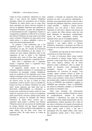 UMBANDA — A Proto-Síntese Cósmica
Linhas de Força (condutores vibratórios) ao corpo
astral e esse, através dos Núcleos Vibratórios
principais, vibrava em consonância com os Núcleos
Vibratórios de ordem etérica, que no corpo físico
denso equivalem aos plexos nervosos (conjunto de
nervos) ou glândulas endócrinas (que produzem ou
armazenam hormônios, os quais são indispensáveis
ao funcionamento de todo o organismo). Vejamos se
conseguiremos simplificar ao Filho de Fé os circuitos
dos Núcleos Vibratórios do corpo astral ou de ordem
astral, os Núcleos Vibratórios do corpo etérico ou de
ordem etérica e os plexos, glândulas e nervos no
corpo físico denso propriamente dito.
Ao começar, é bom lembrarmos que o Ser
Espiritual possui 7 veículos que expressam sua
Consciência, ou seja, são veículos da Consciência
Espiritual. Para facilitarmos, já que citamos os 7
veículos em outro capítulo, falaremos sobre os três
organismos de que se utiliza o Ser Espiritual
encarnado, pois, como já ficou claro, quando ele
desencarna perde um organismo, o organismo físico.
Bem, esses 3 organismos são: o organismo
mental, o organismo astral e o organismo físico.
Expliquemos suas formações:
O organismo mental, através do Núcleo
Vibratório Propulsor Intrínseco (1a
concretização da
Consciência em percepção, vontade, inteligência,
noção de existência) do Ser Espiritual, envia certos
impulsos-mensagens através das Linhas de Força, que
veiculam a matéria mental, e fazem-na transforma-se
em matéria astral, ou seja, as Linhas de Força
concentram a matéria mental e essa se consolida nos
Centros de Força ou Núcleos Vibratórios do corpo
astral. Assim, queremos que fique claro que os
NÚCLEOS VIBRATÓRIOS ou CHACRAS se
formam pela condensação da matéria mental em certas
regiões do organismo astral; é como se no organismo
astral, nesses locais, estivesse o próprio corpo mental.
Entendido o processo de formação dos Núcleos
Vibratórios de ordem astral, veremos que o
organismo astral projeta e condensa seus Núcleos
Vibratórios através de um processo de transformação
de energia, fazendo com que fiquem assentados,
através de um circuito oscilatório eletromagnético, no
corpo etérico, que faz parte, como vimos, do
organismo físico. Do corpo etérico, as Linhas de
Força que dão
condições à formação do organismo físico denso
penetram em todo o seu processo embriogênico e
presidem, como equivalentes astrais e etéricos, toda a
formação das glândulas endócrinas, sistema nervoso
central (encéfalo — medula) e sistema nervoso
periférico, com seus plexos e feixes nervosos.
Esperamos ter sido claro e objetivo num assunto em
que a maioria dos Filhos terrenos ainda não está
muito habituada ou desconhece completamente.
Assim, de forma esquemática, teremos uma
figuração como a que se vê na página seguinte.
Já que citamos os 3 organismos da Consciência
Espiritual e seus órgãos nobres, os Núcleos
Vibratórios, dissertemos e mostremos aos Filhos de
Fé como são esses órgãos nobres do organismo astral
e etérico.
Já estudamos que tudo parte do corpo mental, até
concretizar-se no corpo físico denso.
E como se tivéssemos idéias (corpo mental),
essas gerassem os desejos (corpo astral) e esses
gerassem a ação (corpo físico). Para que fique mais
claro nosso objetivo, falemos, não de forma
definitiva (nada é definitivo), sobre os órgãos do
sentido ou sensoriais, como transdutores das
percepções externas e como transdutores
entenderemos um "conversor de energia". Com
exemplo, alguns cientistas terrenos já falam de
estímulos que excitam os órgãos dos sentidos e dão
nomes a esses estímulos. Assim, temos os FÓTONS
que incidem sobre o orgão da visão dando a sensação
de luz, os FÓNONS, que estimulam a audição, os
ÓSMONS, que estimulam o olfato, os GÊNSONS,
que afetam ou estimulam o paladar e os ÁFENONS,
que afetam ou estimulam o tato.
Todas essas sensações são eletricamente
transdutadas em nosso complexo bionervoso através
de complicadíssimo conjunto de circuitos
bioelétricos e cibernéticos, nos quais, por fugir
completamente desta singela demonstração, não nos
aprofundaremos, embora queiramos dar a idéia de
que todos os fenômenos de recepção (exteroceptivos)
como de interação (interoceptivos) são complexos de
ordem mental, astral e física, e que têm a
participação ativa dos órgãos nobres, como vimos,
dos organismos mental, astral e físico (etérico e
denso).
130
 