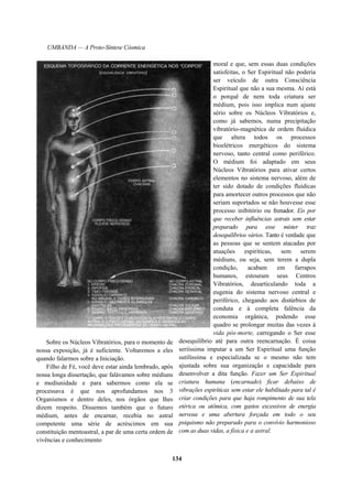 UMBANDA — A Proto-Síntese Cósmica
Sobre os Núcleos Vibratórios, para o momento de
nossa exposição, já é suficiente. Voltaremos a eles
quando falarmos sobre a Iniciação.
Filho de Fé, você deve estar ainda lembrado, após
nossa longa dissertação, que falávamos sobre médiuns
e mediunidade e para sabermos como ela se
processava é que nos aprofundamos nos 3
Organismos e dentro deles, nos órgãos que lhes
dizem respeito. Dissemos também que o futuro
médium, antes de encarnar, recebia no astral
competente uma série de acréscimos em sua
constituição mentoastral, a par de uma certa ordem de
vivências e conhecimento
moral e que, sem essas duas condições
satisfeitas, o Ser Espiritual não poderia
ser veículo de outra Consciência
Espiritual que não a sua mesma. Aí está
o porquê de nem toda criatura ser
médium, pois isso implica num ajuste
sério sobre os Núcleos Vibratórios e,
como já sabemos, numa precipitação
vibratório-magnética de ordem fluídica
que altera todos os processos
bioelétricos energéticos do sistema
nervoso, tanto central como periférico.
O médium foi adaptado em seus
Núcleos Vibratórios para ativar certos
elementos no sistema nervoso, além de
ter sido dotado de condições fluídicas
para amortecer outros processos que não
seriam suportados se não houvesse esse
processo inibitório ou frenador. Eis por
que receber influências astrais sem estar
preparado para esse mister traz
desequilíbrios vários. Tanto é verdade que
as pessoas que se sentem atacadas por
atuações espiríticas, sem serem
médiuns, ou seja, sem terem a dupla
condição, acabam em farrapos
humanos, estouram seus Centros
Vibratórios, desarticulando toda a
eugenia do sistema nervoso central e
periférico, chegando aos distúrbios de
conduta e à completa falência da
economia orgânica, podendo esse
quadro se prolongar muitas das vezes à
vida pós-morte, carregando o Ser esse
desequilíbrio até para outra reencarnação. É coisa
seriíssima imputar a um Ser Espiritual uma função
sutilíssima e especializada se o mesmo não tem
ajustada sobre sua organização e capacidade para
desenvolver a dita função. Fazer um Ser Espiritual
criatura humana (encarnado) ficar debaixo de
vibrações espiríticas sem estar ele habilitado para tal é
criar condições para que haja rompimento de sua tela
etérica ou atômica, com gastos excessivos de energia
nervosa e uma abertura forçada em todo o seu
psiquismo não preparado para o convívio harmonioso
com as duas vidas, a física e a astral.
134
 