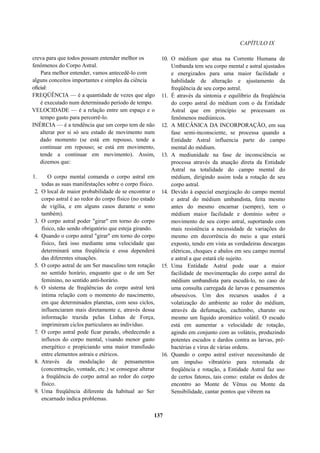 CAPÍTULO IX
creva para que todos possam entender melhor os
fenômenos do Corpo Astral.
Para melhor entender, vamos antecedê-lo com
alguns conceitos importantes e simples da ciência
oficial:
FREQÜÊNCIA — é a quantidade de vezes que algo
é executado num determinado período de tempo.
VELOCIDADE — é a relação entre um espaço e o
tempo gasto para percorrê-lo.
INÉRCIA — é a tendência que um corpo tem de não
alterar por si só seu estado de movimento num
dado momento (se está em repouso, tende a
continuar em repouso; se está em movimento,
tende a continuar em movimento). Assim,
dizemos que:
1. O corpo mental comanda o corpo astral em
todas as suas manifestações sobre o corpo físico.
2. O local de maior probabilidade de se encontrar o
corpo astral é ao redor do corpo físico (no estado
de vigília, e em alguns casos durante o sono
também).
3. O corpo astral poder "girar" em torno do corpo
físico, não sendo obrigatório que esteja girando.
4. Quando o corpo astral "girar" em torno do corpo
físico, fará isso mediante uma velocidade que
determinará uma freqüência e essa dependerá
das diferentes situações.
5. O corpo astral de um Ser masculino tem rotação
no sentido horário, enquanto que o de um Ser
feminino, no sentido anti-horário.
6. O sistema de freqüências do corpo astral terá
íntima relação com o momento do nascimento,
em que determinados planetas, com seus ciclos,
influenciaram mais diretamente e, através dessa
informação trazida pelas Linhas de Força,
imprimiram ciclos particulares ao indivíduo.
7. O corpo astral pode ficar parado, obedecendo a
influxos do corpo mental, visando menor gasto
energético e propiciando uma maior transfusão
entre elementos astrais e etéricos.
8. Através da modulação de pensamentos
(concentração, vontade, etc.) se consegue alterar
a freqüência do corpo astral ao redor do corpo
físico.
9. Uma freqüência diferente da habitual ao Ser
encarnado indica problemas.
10. O médium que atua na Corrente Humana de
Umbanda tem seu corpo mental e astral ajustados
e energizados para uma maior facilidade e
habilidade de alteração e ajustamento da
freqüência de seu corpo astral.
11. É através da sintonia e equilíbrio da freqüência
do corpo astral do médium com o da Entidade
Astral que em princípio se processam os
fenômenos mediúnicos.
12. A MECÂNICA DA INCORPORAÇÃO, em sua
fase semi-inconsciente, se processa quando a
Entidade Astral influencia parte do campo
mental do médium.
13. A mediunidade na fase de inconsciência se
processa através da atuação direta da Entidade
Astral na totalidade do campo mental do
médium, dirigindo assim toda a rotação de seu
corpo astral.
14. Devido à especial energização do campo mental
e astral do médium umbandista, feita mesmo
antes do mesmo encarnar (sempre), tem o
médium maior facilidade e domínio sobre o
movimento de seu corpo astral, suportando com
mais resistência a necessidade de variações do
mesmo em decorrência do meio a que estará
exposto, tendo em vista as verdadeiras descargas
elétricas, choques e abalos em seu campo mental
e astral a que estará ele sujeito.
15. Uma Entidade Astral pode usar a maior
facilidade de movimentação do corpo astral do
médium umbandista para escudá-lo, no caso de
uma consulta carregada de larvas e pensamentos
obsessivos. Um dos recursos usados é a
volatização do ambiente ao redor do médium,
através da defumação, cachimbo, charuto ou
mesmo um líquido aromático volátil. O escudo
está em aumentar a velocidade de rotação,
agindo em conjunto com as voláteis, produzindo
potentes escudos e dardos contra as larvas, pré-
bactérias e vírus de várias ordens.
16. Quando o corpo astral estiver necessitando de
um impulso vibratório para retomada de
freqüência e rotação, a Entidade Astral faz uso
de certos fatores, tais como: estalar os dedos de
encontro ao Monte de Vênus ou Monte da
Sensibilidade, cantar pontos que vibrem na
137
 