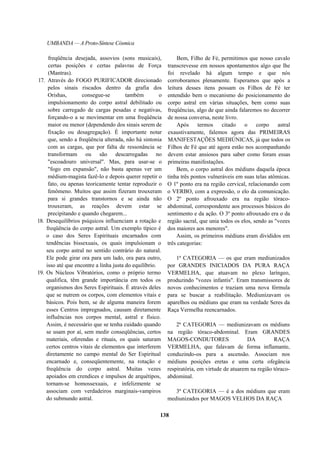 UMBANDA — A Proto-Síntese Cósmica
freqüência desejada, assovios (sons musicais),
certas posições e certas palavras de Força
(Mantras).
17. Através do FOGO PURIFICADOR direcionado
pelos sinais riscados dentro da grafia dos
Orishas, consegue-se também o
impulsionamento do corpo astral debilitado ou
sobre carregado de cargas pesadas e negativas,
forçando-o a se movimentar em uma freqüência
maior ou menor (dependendo dos sinais serem de
fixação ou desagregação). É importante notar
que, sendo a freqüência alterada, não há sintonia
com as cargas, que por falta de ressonância se
transformam ou são descarregadas no
"escoadouro universal". Mas, para usar-se o
"fogo em expansão", não basta apenas ver um
médium-magista fazê-lo e depois querer repetir o
fato, ou apenas teoricamente tentar reproduzir o
fenômeno. Muitos que assim fizeram trouxeram
para si grandes transtornos e se ainda não
trouxeram, as reações devem estar se
precipitando e quando chegarem...
18. Desequilíbrios psíquicos influenciam a rotação e
freqüência do corpo astral. Um exemplo típico é
o caso dos Seres Espirituais encarnados com
tendências bissexuais, os quais impulsionam o
seu corpo astral no sentido contrário do natural.
Ele pode girar ora para um lado, ora para outro,
isso até que encontre a linha justa do equilíbrio.
19. Os Núcleos Vibratórios, como o próprio termo
qualifica, têm grande importância em todos os
organismos dos Seres Espirituais. É através deles
que se nutrem os corpos, com elementos vitais e
básicos. Pois bem, se de alguma maneira forem
esses Centros impregnados, causam diretamente
influências nos corpos mental, astral e físico.
Assim, é necessário que se tenha cuidado quando
se usam por aí, sem medir conseqüências, certos
materiais, oferendas e rituais, os quais saturam
certos centros vitais de elementos que interferem
diretamente no campo mental do Ser Espiritual
encarnado e, conseqüentemente, na rotação e
freqüência do corpo astral. Muitas vezes
apoiados em crendices e impulsos de arquétipos,
tornam-se homossexuais, e infelizmente se
associam com verdadeiros marginais-vampiros
do submundo astral.
Bem, Filho de Fé, permitimos que nosso cavalo
transcrevesse em nossos apontamentos algo que lhe
foi revelado há algum tempo e que nós
corroboramos plenamente. Esperamos que após a
leitura desses itens possam os Filhos de Fé ter
entendido bem o mecanismo do posicionamento do
corpo astral em várias situações, bem como suas
freqüências, algo de que ainda falaremos no decorrer
de nossa conversa, neste livro.
Após termos citado o corpo astral
exaustivamente, falemos agora das PRIMEIRAS
MANIFESTAÇÕES MEDIÚNICAS, já que todos os
Filhos de Fé que até agora estão nos acompanhando
devem estar ansiosos para saber como foram essas
primeiras manifestações.
Bem, o corpo astral dos médiuns daquela época
tinha três pontos vulneráveis em suas telas atômicas.
O 1º ponto era na região cervical, relacionando com
o VERBO, com a expressão, o elo da comunicação.
O 2º ponto afrouxado era na região tóraco-
abdominal, correspondente aos processos básicos do
sentimento e da ação. O 3º ponto afrouxado era o da
região sacral, que unia todos os elos, sendo as "vozes
dos maiores aos menores".
Assim, os primeiros médiuns eram divididos em
três categorias:
1ª CATEGORIA — os que eram mediunizados
por GRANDES INICIADOS DA PURA RAÇA
VERMELHA, que atuavam no plexo laríngeo,
produzindo "vozes infantis". Eram transmissores de
novos conhecimentos e traziam uma nova fórmula
para se buscar a reabilitação. Mediunizavam os
aparelhos ou médiuns que eram na verdade Seres da
Raça Vermelha reencarnados.
2ª CATEGORIA — mediunizavam os médiuns
na região tóraco-abdominal. Eram GRANDES
MAGOS-CONDUTORES DA RAÇA
VERMELHA, que falavam de forma inflamante,
conduzindo-os para a ascensão. Associam nos
médiuns posições eretas e uma certa ofegância
respiratória, em virtude de atuarem na região tóraco-
abdominal.
3ª CATEGORIA — é a dos médiuns que eram
mediunizados por MAGOS VELHOS DA RAÇA
138
 