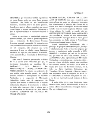 CAPÍTULOIX
VERMELHA, que tinham tido também experiências
em outras Raças, sendo nas outras Raças grandes
Condutores. No início de sua manifestação
mediúnica, faziam-na através do plexo genésico,
fazendo com que os reflexos medulares curvassem
razoavelmente o veículo mediúnico. Ensinavam o
peso da experiência através de suas vozes tranqüilas e
calmas.
Assim se processava a mediunidade naqueles
primeiros tempos, que foram de grande importância
para a restauração da Proto-Síntese Cósmica
deturpada, usurpada e esquecida. Só para deixarmos
claro, quando dissemos que os médiuns dividiam-se
em três categorias, não dissemos que havia
supremacia de uma em relação à outra. Realmente
não havia, era algo uno, uma tentativa de reiniciar,
como realmente foi, a restauração da Proto-Síntese
Cósmica.
Após essas 3 formas de apresentação, os Filhos
de Fé já devem estar entendendo por que, no
Movimento Umbandista da atualidade, há o
TRIÂNGULO DAS FORMAS DE
APRESENTAÇÃO — CRIANÇAS, CABOCLOS E
PRETOS-VELHOS. No entanto, isso será motivo de
uma análise mais apurada quando, no capítulo
próximo, citarmos o Ressurgimento do vocábulo
Aumbandan e o surgimento do Movimento
Umbandista. Assim, antes de encerrarmos este
capítulo, pois durante os capítulos que se seguem
praticamente falaremos de mediunismo e médiuns
em todos eles, queremos citar e reiterar que a
MEDIUNIDADE e o MEDIUNISMO, bem como os
MÉDIUNS, SURGIRAM HÁ MILHARES DE
ANOS E NÃO COMO
QUEREM ALGUNS, SOMENTE HA ALGUNS
ANOS OU SÉCULOS. Com todo o respeito a quem
assim afirma, de nossa vez afirmamos, mostrando,
que o mediunismo, a partir da Raça Atlante até os
nossos dias, não foi monopólio de um movimento
isolado. Esse movimento surgiu na Atlântida e após
vários milênios foi trazido ao mundo todo por
GRANDES MISSIONÁRIOS. Assim, os GRANDES
MISSIONÁRIOS, através de suas mediunidades,
trouxeram a todos mensagens de novos rumos, que se
bem entendidas nos farão retornar à Proto-Síntese
Cósmica, continuando nossa evolução.
Assim, mediunismo, mediunidade, não é
privilégio de qualquer sistema filorreligioso, é bênção
a toda humanidade. Todas as filosofias religiosas que
pregam o mediunismo estão pregando a VIDA
IMORTAL, e revelando que cada um é o que quer
ser, que cada um tem o que construir. Assim, o
AUMBANDAN, hoje representado pelo Movimento
Umbandista, vem reafirmar que a morte não existe, e
que não existe o privilégio, pois no astral caminham
em evolução paralela, ou melhor, UNA, todas as
Raças, pois todas são da mesma essência, isto é,
todos são Seres Espirituais. Entendamos que
Vermelhos, Negros, Amarelos e Brancos, como 4
rios volumosos, antes de chegarem ao MAR DA
ETERNIDADE, se misturam num grande rio. Esse é
o rio do Ser Espiritual imortal, herdeiro da Coroa
Divina.
E assim, Filho de Fé, tome fôlego que vamos
entender como, através do mediunismo de uns e de
outros, a Proto-Síntese Cósmica ressurgirá. Vamos a
Ela, sem perda de tempo.
139
 