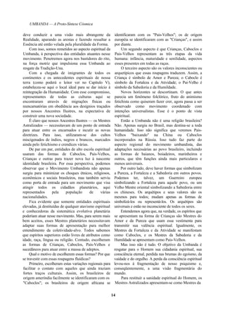 UMBANDA — A Proto-Síntese Cósmica
deve conduzir a uma visão mais abrangente da
Realidade, aparando as arestas e fazendo ressaltar a
Essência até então velada pela pluralidade da Forma.
Com isso, somos remetidos ao aspecto espiritual da
Umbanda, à perspectiva das entidades atuantes nesse
movimento. Penetremos agora nos bastidores do rito,
na força motriz que impulsiona essa Umbanda ao
resgate da Tradição-Una.
Com a chegada de imigrantes de todos os
continentes e os antecedentes espirituais de nossa
terra (como poderá o leitor ver no Capítulo V),
estabeleceu-se aqui o local ideal para se dar início à
reintegração da Humanidade. Com esse compromisso,
representantes de todas as culturas aqui se
encontraram através de migrações físicas ou
reencarnatórias em obediência aos desígnios traçados
por nossos Ancestres Ilustres, na expectativa de
construir uma nova sociedade.
É claro que nossos Ancestres Ilustres — os Mestres
Astralizados — necessitavam de um ponto de entrada
para atuar entre os encarnados e incutir as novas
diretrizes. Para isso, utilizaram-se dos cultos
miscigenados de índios, negros e brancos, marcados
ainda pelo fetichismo e crendices várias.
De par em par, entidades de alto escola espiritual
usaram das formas de Caboclos, Pais-Velhos,
Crianças e outras para trazer nova luz à nascente
identidade brasileira. Por essa perspectiva, podemos
observar que o Movimento Umbandista não apenas
surgiu para minimizar os choques étnicos, religiosos,
econômicos e sociais brasileiros, mas também serviu
como porta de entrada para um movimento que visa
atingir todos os cidadãos planetários, aqui
representados pela população de várias
nacionalidades.
Fica evidente que somente entidades espirituais
elevadas, já destituídas de qualquer atavismo espiritual
e conhecedoras da sistemática evolutiva planetária
poderiam atuar nesse movimento. Mas, para serem mais
bem aceitos, esses Mestres planetários necessitavam
adaptar suas formas de apresentação para melhor
entendimento da coletividade-alvo. Todos sabemos
que espíritos superiores estão livres de atributos como
idade, raça, língua ou religião. Contudo, escolheram
as formas de Crianças, Caboclos, Pais-Velhos e
sucedâneos para atuar entre a massa de adeptos.
Qual o motivo de escolherem essas formas? Por que
se travestir com essas roupagens fluídicas?
Primeiro, escolheram estas variações regionais para
facilitar o contato com aqueles que ainda traziam
fortes traços culturais. Assim, os brasileiros de
origem ameríndia facilmente se identificaram com os
"Caboclos"; os brasileiros de origem africana se
identificaram com os "Pais-Velhos"; os de origem
européia se identificaram com as "Crianças", e assim
por diante.
Um segundo aspecto é que Crianças, Caboclos e
Pais-Velhos representam as três etapas da vida
humana: infância, maturidade e senilidade, aspectos
esses presentes em todas as raças.
O terceiro aspecto são os valores inconscientes ou
arquetípicos que essas roupagens traduzem. Assim, a
Criança é símbolo de Amor e Pureza; o Caboclo é
símbolo da Fortaleza e da Atividade; o Pai-Velho é
símbolo da Sabedoria e da Humildade.
Novos horizontes se descortinam. O que antes
parecia um fenômeno folclórico, fruto do animismo
fetichista como quiseram fazer crer, agora passa a ser
observado como movimento coordenado com
intenções universalistas. Esse é o ponto de vista
espiritual.
Então a Umbanda não é uma religião brasileira?
Não. Apenas surgiu no Brasil, mas destina-se a toda
humanidade. Isso não significa que veremos Pais-
Velhos "baixando" na China ou Caboclos
incorporados na Rússia. Isso tudo faz parte do
aspecto regional do movimento umbandista, das
adaptações necessárias ao povo brasileiro, incluindo
as formas de baianos, boiadeiros, marinheiros e
outros, que têm funções ainda mais particulares e
menos universais.
Por outro lado, deve haver formas que simbolizam
a Pureza, a Fortaleza e a Sabedoria em outros povos.
Podemos ter, talvez, um Guerreiro europeu
simbolizando a Fortaleza para aquele povo, ou um
Velho Mestre oriental simbolizando a Sabedoria entre
os chineses. Os arquétipos e seus valores são os
mesmos para todos; mudam apenas as formas de
simbolizá-los ou representá-los. Os arquétipos são
universais e estão no inconsciente de todos os seres.
Entendemos agora que, na verdade, os espíritos que
se apresentam na forma de Crianças são Mestres do
Amor e da Pureza que usam essa vestimenta para
transmitir sua valência espiritual. Igualmente, os
Mestres da Fortaleza e da Atividade se manifestam
como Caboclos, e os Mestres da Sabedoria e da
Humildade se apresentam como Pais-Velhos.
Mas isso não é tudo. O objetivo da Umbanda é
resgatar para o Homem sua cidadania espiritual, sua
consciência eternal, perdida nas brumas do egoísmo, da
vaidade e do orgulho. A perda da consciência espiritual
levou-nos à fragmentação de nosso psiquismo e,
conseqüentemente, a uma visão fragmentária do
mundo.
Para restituir a sanidade espiritual do Homem, os
Mestres Astralizados apresentam-se como Mestres da
14
 