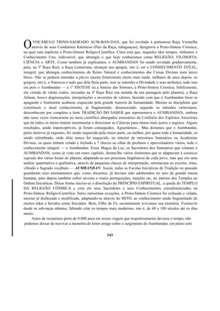 VOCÁBULO TRINO-SAGRADO AUM-BAN-DAN, que foi revelado à portentosa Raça Vermelha
através de seus Condutores Kármicos (Pais da Raça, tubaguaçus), designava a Proto-Síntese Cósmica,
na qual está implícita a Proto-Síntese Relígio-Científica. Claro está que, naqueles idos tempos, tínhamos o
Conhecimento Uno, indivisível, que abrangia o que hoje conhecemos como RELIGIÃO, FILOSOFIA,
CIÊNCIA e ARTE. Como também já explicamos, o AUMBANDAN foi sendo revelado gradativamente,
para, na 3a
Raça Raiz, a Raça Lemuriana, alcançar seu apogeu, isto é, ser o CONHECIMENTO TOTAL,
integral, que abrangia conhecimentos do Reino Natural e conhecimentos das Coisas Divinas num único
bloco. Não se poderia entender a physis (assim fonetizaram muito mais tarde, milhares de anos depois, os
gregos), isto é, a Natureza e tudo que dela fazia parte, sem se entender a Divindade e seus atributos; tudo isso
era pois o Aumbandan — a 1a
SÍNTESE ou a Síntese das Sínteses, a Proto-Síntese Cósmica. Infelizmente,
em virtude de várias cisões, iniciadas na 4a
Raça Raiz (na metade de sua passagem pelo planeta), a Raça
Atlante, houve degenerações, interpolações e inversões de valores, fazendo com que o Aumbandan fosse se
apagando e finalmente acabasse esquecido pela grande maioria da humanidade. Mesmo as disciplinas que
constituem o atual conhecimento, já fragmentado, desassociado, segundo os métodos cartesianos,
desconhecem por completo a forte TRADIÇÃO DO SABER que representava o AUMBANDAN, embora
não raras vezes reencarnem no meio científico abnegados emissários da Confraria dos Espíritos Ancestrais
que de todos os meios tentam incrementar e direcionar as Ciências para rumos mais justos e seguros. Alguns
resultados, ainda imperceptíveis, já foram conseguidos. Aguardemos... Mas dizíamos que o Aumbandan,
pelos motivos já expostos, foi sendo esquecido pela maior parte, ou melhor, por quase toda a humanidade, só
sendo relembrado, onde aliás nunca foi esquecido, no interior de raríssimos Santuários ou Academias
Divinas, os quais tinham velado e fechado a 7 chaves ao olhar de profanos e aproveitadores vários, todo o
conhecimento integral — o Aumbandan. Esses Magos da Luz, os Sacerdotes dos Santuários que velaram o
AUMBANDAN, como já visto em outro capítulo, deram-lhe vários sinônimos que se adaptavam à sonância
sagrada dos vários locais do planeta, adaptando-se aos processos lingüísticos de cada povo, mas que em uma
análise quantitativa e qualitativa, através de pequenas chaves de interpretação, retornavam ao excelso, trino,
vibrado e Sagrado vocábulo — AUMBANDAN. Assim, todas as Escolas Iniciáticas de Tradição no passado
guardaram seus ensinamentos que, como dissemos, já haviam sido adulterados no seio da grande massa
humana, para depois também sofrer severas e cruéis perseguições, traições etc, no interior dos Templos ou
Ordens Iniciáticas. Dessa forma iniciou-se a dissolução do PRINCÍPIO ESPIRITUAL, a queda do TEMPLO
DA RELIGIÃO CÓSMICA e com ele seus Sacerdotes e seus Conhecimentos consubstanciados na
Proto-Síntese Relígio-Científica. Salvo raríssimas exceções, a Proto-Síntese Cósmica foi cultuada e velada,
mesmo já disfarçada e modificada, adaptando-se através do MITO, ao conhecimento ainda fragmentado de
muitos tidos e havidos como Iniciados. Bem, Filho de Fé, sucintamente avivamos sua memória. Fizemo-lo
desde as sub-raças atlantes, faltando citar os tempos mais modernos, isto é, de 60 a 100 séculos até os dias
atuais.
Antes de recuarmos perto de 8.000 anos em nossa viagem que respeitosamente devassa o tempo, não
podemos deixar de reavivar a memória do leitor amigo sobre o surgimento do Aumbandan, em pleno solo
143
O
 