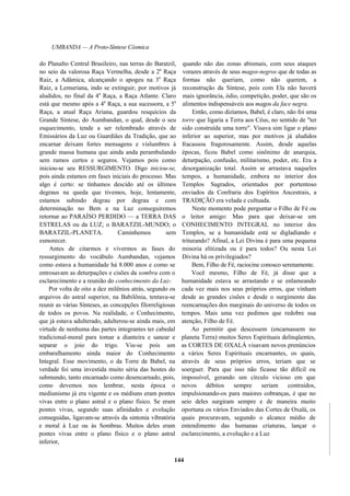 UMBANDA — A Proto-Síntese Cósmica
do Planalto Central Brasileiro, nas terras do Baratzil,
no seio da valorosa Raça Vermelha, desde a 2a
Raça
Raiz, a Adâmica, alcançando o apogeu na 3a
Raça
Raiz, a Lemuriana, indo se extinguir, por motivos já
aludidos, no final da 4a
Raça, a Raça Atlante. Claro
está que mesmo após a 4a
Raça, a sua sucessora, a 5a
Raça, a atual Raça Ariana, guardou resquícios da
Grande Síntese, do Aumbandan, o qual, desde o seu
esquecimento, tende a ser relembrado através de
Emissários da Luz ou Guardiães da Tradição, que ao
encarnar deixam fortes mensagens e vislumbres à
grande massa humana que ainda anda perambulando
sem rumos certos e seguros. Vejamos pois como
iniciou-se seu RESSURGIMENTO. Digo iniciou-se,
pois ainda estamos em fases iniciais do processo. Mas
algo é certo: se tínhamos descido até os últimos
degraus na queda que tivemos, hoje, lentamente,
estamos subindo degrau por degrau e com
determinação no Bem e na Luz conseguiremos
retornar ao PARAÍSO PERDIDO — a TERRA DAS
ESTRELAS ou da LUZ; o BARATZIL-MUNDO; o
BARATZIL-PLANETA. Caminhemos sem
esmorecer.
Antes de citarmos e vivermos as fases do
ressurgimento do vocábulo Aumbandan, vejamos
como estava a humanidade há 8.000 anos e como se
entrosavam as deturpações e cisões da sombra com o
esclarecimento e a reunião do conhecimento da Luz-
Por volta de oito a dez milênios atrás, segundo os
arquivos do astral superior, na Babilônia, tentava-se
reunir as várias Sínteses, as concepções filorreligiosas
de todos os povos. Na realidade, o Conhecimento,
que já estava adulterado, adulterou-se ainda mais, em
virtude de nenhuma das partes integrantes ter cabedal
tradicional-moral para tomar a dianteira e sanear e
separar o joio do trigo. Viu-se pois um
embaralhamento ainda maior do Conhecimento
Integral. Esse movimento, o da Torre de Babel, na
verdade foi uma investida muito séria das hostes do
submundo, tanto encarnado como desencarnado, pois,
como devemos nos lembrar, nesta época o
mediunismo já era vigente e os médiuns eram pontes
vivas entre o plano astral e o plano físico. Se eram
pontes vivas, segundo suas afinidades e evolução
conseguidas, ligavam-se através da sintonia vibratória
e moral à Luz ou às Sombras. Muitos deles eram
pontes vivas entre o plano físico e o plano astral
inferior,
quando não das zonas abismais, com seus ataques
vorazes através de seus magos-negros que de todas as
formas não queriam, como não querem, a
reconstrução da Síntese, pois com Ela não haverá
mais ignorância, ódio, competição, poder, que são os
alimentos indispensáveis aos magos da face negra.
Então, como dizíamos, Babel, é claro, não foi uma
torre que ligaria a Terra aos Céus, no sentido de "ter
sido construída uma torre". Visava sim ligar o plano
inferior ao superior, mas por motivos já aludidos
fracassou fragorosamente. Assim, desde aquelas
épocas, ficou Babel como sinônimo de anarquia,
deturpação, confusão, militarismo, poder, etc. Era a
desorganização total. Assim se arrastava naqueles
tempos, a humanidade, embora no interior dos
Templos Sagrados, orientados por portentoso
enviados da Confraria dos Espíritos Ancestrais, a
TRADIÇÃO era velada e cultuada.
Neste momento pode perguntar o Filho de Fé ou
o leitor amigo: Mas para que deixar-se um
CONHECIMENTO INTEGRAL no interior dos
Templos, se a humanidade está se digladiando e
triturando? Afinal, a Lei Divina é para uma pequena
minoria elitizada ou é para todos? Ou nesta Lei
Divina há os privilegiados?
Bem, Filho de Fé, raciocine conosco serenamente.
Você mesmo, Filho de Fé, já disse que a
humanidade estava se arrastando e se enlameando
cada vez mais nos seus próprios erros, que vinham
desde as grandes cisões e desde o surgimento das
reencarnações dos marginais do universo de todos os
tempos. Mais uma vez pedimos que redobre sua
atenção, Filho de Fé.
Ao permitir que descessem (encarnassem no
planeta Terra) muitos Seres Espirituais delinqüentes,
as CORTES DE OXALÁ visavam novos prenúncios
a vários Seres Espirituais encarnantes, os quais,
através de seus próprios erros, teriam que se
soerguer. Para que isso não ficasse tão difícil ou
impossível, gerando um círculo vicioso em que
novos débitos sempre seriam contraídos,
impulsionando-os para maiores cobranças, é que no
seio deles surgiram sempre e de maneira muito
oportuna os vários Enviados das Cortes de Oxalá, os
quais procuravam, segundo o alcance médio de
entendimento das humanas criaturas, lançar o
esclarecimento, a evolução e a Luz
144
 