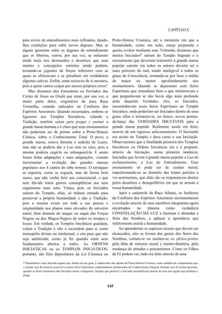 CAPÍTULOX
para níveis de entendimentos mais refinados, dando-
lhes condições para subir novos degraus. Mas se
alguns quiseram subir os degraus do entendimento
que os libertou, outros, por sua vez, se enlearam
ainda mais nos desmandos e desatinos que suas
mentes e concepções estreitas ainda pediam,
tornando-se joguetes de forças inferiores com as
quais se afinizavam e se prendiam em verdadeiras
algemas cativas. Enfim, eram escravos de si mesmos,
pois a quem vamos culpar por nossos próprios erros?
Mas dizíamos dos Emissários ou Enviados das
Cortes de Jesus ou Oxalá que eram, por sua vez, a
maior parte deles, originários da pura Raça
Vermelha, estando radicados na Confraria dos
Espíritos Ancestrais. Quando encarnados, embora se
ligassem aos Templos Iniciáticos, velando a
Tradição, também saíam para pregar e ensinar a
grande massa humana e é claro que seus ensinamentos
não poderiam ser de pronto sobre a Proto-Síntese
Cómica, sobre o Conhecimento Total. O povo, a
grande massa, estava faminta e sedenta de Luzes,
mas não se poderia dar a Luz sem os véus, pois a
mesma poderia cegá-la ou enlouquecê-la. E assim
foram feitas adaptações e mais adaptações, visando
incrementar a evolução das grandes massas
populares nos 4 cantos do orbe terreno. O terráqueo
se ergueria, como se erguerá, mas de forma bem
suave, que não venha ferir seu consciencial, o que
sem dúvida traria graves conseqüências aos seus
organismos mais sutis. Vimos, pois, os Iniciados
saírem do Templo; aliás, só tinham entrado para
preservar a própria humanidade e não a Tradição,
pois a mesma existe em toda a sua pureza e
originalidade nos planos mais elevados do universo
astral, bem distante do ataque ou saque das Forças
Negras ou dos Magos-Negros de todos os tempos e
locais. Em verdade, os Templos Iniciáticos guardam,
velam a Tradição e não a escondem para si como
monopólio divino ou intelectual, e sim para que não
seja adulterada, como já foi quando eram seus
fundamentos abertos a todos. As ORDENS
INICIATICAS ou os TEMPLOS INICIÁTICOS,
portanto, são fiéis depositários da Lei Cósmica ou
Proto-Síntese Cósmica, até o momento em que a
humanidade, como um todo, esteja preparada e
queira evoluir mediante esta. Voltando, dizíamos que
muitos Iniciados* saíram do Templo Sagrado e o
ensinamento que deveriam transmitir à grande massa
popular carente em todos os setores deveria ser o
mais próximo do real, sendo inteligível a todos os
graus de Consciência, tomando-se por base a média
de maior ou menor aprofundamento nos
ensinamentos. Quando se depararam com Seres
Espirituais que entendiam bem o que ministravam e
que perguntavam se não havia algo mais profundo
atrás daquelas Verdades, eles, os Iniciados,
encaminhavam esses Seres Espirituais ao Templo
Iniciático, onde poderiam ser Iniciados dentro de seus
graus afins e tornarem-se, no futuro, novos pontas-
de-lança das VERDADES IMUTÁVEIS para a
grande massa popular. Realmente assim era feito,
através de um rigoroso selecionamento. O Iniciando
era aceito no Templo e dava curso a sua Iniciação.
Observaremos que a finalidade primeira dos Templos
Iniciáticos ou Ordens Iniciáticas era e é preparar,
através da Iniciação, numa primeira instância,
Iniciados que levem à grande massa popular a Luz do
esclarecimento, a Luz do Entendimento. Esse
ensinamento só pode ser de caráter moral,
impulsionando-os ao domínio das torpes paixões e
vis sentimentos, que aliás são os responsáveis diretos
pelos desatinos e desequilíbrios em que se arrasta a
nossa humanidade.
Após a catástrofe da Raça Atlante, os Senhores
da Confraria dos Espíritos Ancestrais incrementaram
a evolução através de seus membros integrantes agora
encarnados no planeta como verdadeira
CONSTELAÇÃO DA LUZ a iluminar e abrandar a
fúria das Sombras, a aplacar a ignorância que
infelizmente assola a humanidade.
Ao aprenderem os aspectos morais que devem ser
alcançados, eles se livram das garras dos Seres das
Sombras, cortam-se ou anulam-se os efeitos-pontes
pela falta de sintonia moral e mentovibratória, pela
mudança de atitudes e pensamentos. Como os Filhos
de Fé podem ver, tudo era feito através de uma
* Entendemos como Iniciado aquele que, dentro de seu grau, é conhecedor não apenas da Proto-Síntese Cósmica, como também do compromisso que
o mesmo tem de torná-la acessível a outros Seres Espirituais completamente distanciados do Conhecimento Integral, fazendo isso de forma oportuna,
quando os Seres Espirituais não Iniciados assim o desejarem. Sempre que possível, o Iniciado exemplificará através de seus atos aquilo que professa e
prega.
145
 