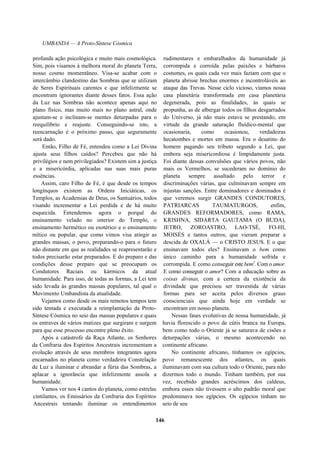UMBANDA — A Proto-Síntese Cósmica
profunda ação psicológica e muito mais cosmológica.
Sim, pois visamos à melhora moral do planeta Terra,
nosso cosmo momentâneo. Visa-se acabar com o
intercâmbio clandestino das Sombras que se utilizam
de Seres Espirituais carentes e que infelizmente se
encontram ignorantes diante desses fatos. Essa ação
da Luz nas Sombras não acontece apenas aqui no
plano físico, mas muito mais no plano astral, onde
ajustam-se e inclinam-se mentes deturpadas para o
reequilíbrio e reajuste. Conseguindo-se isto, a
reencarnação é o próximo passo, que seguramente
será dado.
Então, Filho de Fé, entendeu como a Lei Divina
ajusta seus filhos caídos? Percebeu que não há
privilégios e nem privilegiados? Existem sim a justiça
e a misericórdia, aplicadas nas suas mais puras
essências.
Assim, caro Filho de Fé, é que desde os tempos
longínquos existem as Ordens Iniciáticas, os
Templos, as Academias de Deus, os Santuários, todos
visando incrementar a Lei perdida e de há muito
esquecida. Entendemos agora o porquê do
ensinamento velado no interior do Templo, o
ensinamento hermético ou esotérico e o ensinamento
mítico ou popular, que como vimos visa atingir as
grandes massas, o povo, preparando-o para o futuro
não distante em que as realidades se reapresentarão e
todos precisarão estar preparados. E do preparo e das
condições desse preparo que se preocupam os
Condutores Raciais ou kármicos da atual
humanidade. Para isso, de todas as formas, a Lei tem
sido levada às grandes massas populares, tal qual o
Movimento Umbandista da atualidade.
Vejamos como desde os mais remotos tempos tem
sido tentada e executada a reimplantação da Proto-
Síntese Cósmica no seio das massas populares e quais
os entraves de vários matizes que surgiram e surgem
para que esse processo encontre pleno êxito.
Após a catástrofe da Raça Atlante, os Senhores
da Confraria dos Espíritos Ancestrais incrementam a
evolução através de seus membros integrantes agora
encarnados no planeta como verdadeira Constelação
de Luz a iluminar e abrandar a fúria das Sombras, a
aplacar a ignorância que infelizmente assola a
humanidade.
Vamos ver nos 4 cantos do planeta, como estrelas
cintilantes, os Emissários da Confraria dos Espíritos
Ancestrais tentando iluminar os entendimentos
rudimentares e embaralhados da humanidade já
corrompida e corroída pelas paixões e bárbaros
costumes, os quais cada vez mais faziam com que o
planeta abrisse brechas enormes e incontroláveis ao
ataque das Trevas. Nesse ciclo vicioso, víamos nossa
casa planetária transformada em casa planetária
degenerada, pois as finalidades, às quais se
propunha, as de albergar todos os filhos desgarrados
do Universo, já não mais estava se prestando, em
virtude da grande saturação fluídico-mental que
ocasionaria, como ocasionou, verdadeiras
hecatombes e mortes em massa. Era o desatino do
homem pagando seu tributo segundo a Lei, que
embora seja misericordiosa é limpidamente justa.
Foi diante dessas convulsões que vários povos, não
mais os Vermelhos, se sucederam no domínio do
planeta sempre assaltado pelo terror e
discriminações várias, que culminavam sempre em
injustas sanções. Entre dominadores e dominados é
que veremos surgir GRANDES CONDUTORES,
PATRIARCAS TAUMATURGOS, enfim,
GRANDES REFORMADORES, como RAMA,
KRISHNA, SIDARTA GAUTAMA (O BUDA),
JETRO, ZOROASTRO, LAO-TSÉ, FO-HI,
MOISÉS e tantos outros, que vieram preparar a
descida de OXALÁ — o CRISTO JESUS. E o que
ensinavam todos eles? Ensinavam o bem como
único caminho para a humanidade sofrida e
corrompida. E como conseguir este bem1
. Com o amor.
E como conseguir o amor? Com a educação sobre as
coisas divinas, com a certeza da existência da
divindade que precisou ser travestida de várias
formas para ser aceita pelos diversos graus
conscienciais que ainda hoje em verdade se
encontram em nosso planeta.
Nessas fases evolutivas de nossa humanidade, já
havia florescido o povo de cútis branca na Europa,
bem como todo o Oriente já se saturava de cisões e
deturpações várias, o mesmo acontecendo no
continente africano.
No continente africano, tínhamos os egípcios,
povo remanescente dos atlantes, os quais
iluminavam com sua cultura todo o Oriente, para não
dizermos todo o mundo. Tinham também, por sua
vez, recebido grandes acréscimos dos caldeus,
embora esses não tivessem o alto padrão moral que
predominava nos egípcios. Os egípcios tinham no
seio de seu
146
 