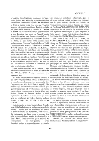 CAPÍTULOX
povo, como Seres Espirituais encarnados, os Tupy-
nambá da pura Raça Vermelha, os quais tinham-lhes
transmitido a Proto-Síntese Cósmica. Os Sacerdotes
de Osíris e mesmo os de Ísis, com seus Templos
famosos, velavam e transmitiam a Tradição ocultada
que, como vimos, para eles foi chamada de ITARAÔ
ou TARÔ. Foi no seio da civilização egípcia que um
de seus Iniciados, cujo nome era Assarsif, reuniu
várias tribos cativas para formar o povo hebreu. E
quais eram os ensinamentos de Moisés? Os mesmos
de Rama, já que Rama tinha deixado seus
fundamentos no Egito, nos Templos de Ísis ou Yoshi
e nos de Osíris ou Yoshirá. Venerava-se o VERBO
DIVINO através do CARNEIRO (AMON-RÁ).
Assim, a Tradição no Egito havia sido implantada
pelos Tupy-nambá reencarnados, os quais também já
tinham reencarnado na Índia e na Europa. O próprio
Rama era um enviado da pura Raça Vermelha, haja
vista que sua pregação foi toda calcada nas Sínteses
ou na Proto-Síntese Relígio-Científica, por meio de
seu Livro Estrelado, que velava o Aumbandan, que
entre os egípcios era o dito Tarô.
Nesse instante, queremos que os Filhos de Fé vão
entendendo como aconteceu o RESSURGIMENTO
DO AUMBANDAN. Assim, resumamos esse
importante fato.
Na África, encontraremos os egípcios com todo o
seu acervo relígio-científico calcado na transmissão
de seus altos sacerdotes que eram reencarnações dos
Tupy-nambá (no seio da civilização egípcia). No
próprio Egito encontraremos um alto sacerdote que
aparentemente tinha sido revolucionário, pois reuniu
várias tribos e retirou-se para o deserto. Claro que
estamos falando de Assarsif, Moisés, o qual
implantaria a Lei Divina a esses povos que mais
tarde se espalhariam por toda a Europa, também
levando a PALAVRA DIVINA, a LEI — O
TORAH.
Anteriormente, na Ásia, Rama já havia firmado
uma sólida Tradição que se fundamentaria nas Leis
Divinas. Tínhamos pois um movimento que visava
ao restabelecimento do Aumbandan, ainda velado.
Os ensinamentos de Rama eram os mesmos dos
egípcios, os quais foram levados à Ásia e também a
toda a África. Somos sabedores que a Tradição do
Conhecimento — via Tupy-guarany — havia
chegado à Índia e às plagas tibetanas e lá, através
das migrações espirituais, refletir-se-ia para o
Ocidente, onde na verdade havia surgido. Ensina-se
que o povo himalaio refletiu essa Síntese do
Conhecimento, isso em sentido figurado, em virtude
da "cor branca" do LAR DAS NEVES (HIMALAIA)
ser refletora da Luz, o que de fato aconteceu através
das migrações espirituais para o Egito. Perguntará o
leitor atento: — Mas o Egito já não era Guardião da
Lei Divina, do AUMBANDAN? Respondemos:
Sim. Toda a TRADIÇÃO DO SABER, do
CONHECIMENTO TOTAL, estava velada, como
vimos, nas 78 Lâminas Sagradas que compunham o
TARÔ e esse Conhecimento era de curso único e
exclusivo aos Iniciados mais graduados ou magos.
Rama, por sua vez, além de conhecer em sua pureza a
Tradição do Saber, também velou-a através de seu
Livro Estrelado, de um ensinamento exotérico,
público, que atendesse ao entendimento das massas
populares. Assim, divulgou um Conhecimento
calcado na mais forte e pura Tradição do Saber, que
já conjugava as Ciências, Artes, Filosofia e Religiões.
Divulgou esse Conhecimento a raríssimos Iniciados,
nas ditas Academias do Cordeiro ou Carneiro. Assim,
tínhamos os lamas ou ramas como Sacerdotes do
Cordeiro, precursores do advento do Cristo Jesus e da
restauração da Proto-Síntese Cósmica, através de
seus discípulos nos mais variados locais do Universo.
Além desse Conhecimento que ficou concentrado nos
Colégios de Deus (Ordens Iniciáticas), tivemos uma
popularização desses mesmos Conhecimentos através
de KRISHNA, o qual transmitiu as grandes verdades
de forma alegórica, para que atingissem mais o
coração e os atos das massas populares. A par disso,
tivemos grandes variedades de cultos com seus
panteões de deuses e deusas, tão bem retratados nas
diversas mitologias.
As Ordens Sagradas seriam as formadoras do
sacerdócio organizado e fonte de conhecimento em
que a humanidade beberia, segundo as épocas e os
diversos graus de entendimento ou conscienciais.
Nessas épocas, as filiações templárias eram as
guardiãs do Saber, principalmente na ORDEM DE
MELQUISEDEQUE, a qual era também denominada
a ORDEM DE RAMA, e seus sucessores e adeptos.
Dizemos das filiações, pois muitos filiados
Iniciados dessa Ordem é que foram os vanguardeiros
147
 