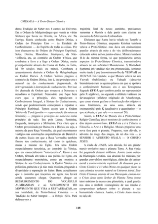 UMBANDA — A Proto-Síntese Cósmica
dessa Tradição do Saber nos 4 cantos do Universo.
Era a Ordem de Melquisedeque que reunia as várias
Sínteses que havia no Oriente, na África, etc. Na
Europa, ficaria conhecida como Ordem Dórica, a
Ordem do Princípio Uno — da Unidade do
Conhecimento — do Espírito de todas as coisas. Por
isso chamam-na de Ordem do Princípio Espiritual,
Solar, Direito, Masculino, Sinárquico, da Não-
violência, etc, ao contrário da Ordem Yônica, que
combateu a ferro e a fogo a Ordem Dórica, muito
principalmente através do Cisma de Irshu, na Índia,
há 60 séculos mais ou menos. Combateu e
aparentemente destruiu a Ordem de Melquisedeque
ou Ordem Dórica. A Ordem Yônica pregava o
contrário da Ordem Dórica, isto é, seu princípio era o
natural ou do conhecimento fragmentado, da
heterogeneidade e destruição do conhecimento. Por isso
foi chamada de Ordem que venerava a Natureza e
repudiava o Espiritual. Necessário que fique bem
claro que, a princípio, eles repudiavam o
Conhecimento Integral, a Síntese do Conhecimento,
sendo que posteriormente começaram a repudiar o
Princípio Espiritual. Temos assim que a Ordem
Yônica de Yoná (pomba — representação da natureza
feminina) — pregava o princípio da natureza como
princípio de tudo. Era pois Lunar, Feminina,
Esquerda, Anárquica e Militarista. Fica claro que a
Ordem preconizada por Rama era a Dórica, ou seja, a
mesma da pura Raça Vermelha, da qual encontramos
vestígios nas construções arquitetônicas do Baratzil e
de outros locais em que a Raça Vermelha também
firmou seu conhecimento, tal como os quíchuas,
maias e mesmo no Egito. Era uma Ordem
essencialmente teocrática, ao contrário da Yônica,
que era essencialmente "naturocrática". Rama e sua
Ordem, firmada em toda a sua pureza no Egito, era
essencialmente monoteísta, como era monista a
Síntese de seu Conhecimento. A Ordem Yônica era
politeísta, panteísta e já não mais monista, pregando a
diversidade e separação do Saber. Bem, acreditamos
que o caminho que traçamos até agora nos levará
aonde queremos chegar. Queremos chegar ao
RESSURGIMENTO DO VOCÁBULO
AUMBANDAN e ao SURGIMENTO DO
MOVIMENTO QUE VISA A RESTAURAÇÃO, em
sua totalidade, da Proto-Síntese Cósmica — a
Tradição do Saber Integral — a Religio Vera. Para
delinearmos a
trajetória final de nosso caminho, precisamos
remontar a Moisés e dele partir com clareza ao
encontro do Movimento Umbandista.
Dizíamos que Rama havia velado no Templo a
Proto-Síntese Cósmica, enquanto Krishna também
velava a Proto-Síntese, mas dava um ensinamento
popular através do mito e do véu deliberadamente
colocado sobre certos pontos-chave. Moisés também
fê-lo da mesma forma, só que popularizou certos
aspectos da Proto-Síntese Cósmica, transmitindo-a
através de um inflexível Monoteísmo. A Divindade
Suprema em verdade não era pronunciada, somente
muito tarde é que denominaram-lhe de YEOVAH ou
JEOVAH. Em verdade, o que Moisés velava no seu
Yeovah (babilônico) ou Yahuah (sânscrito
bramânico) eram os quatro pilares em que se apoiava
o conhecimento humano; era o seu Tetragrama
Sagrado EVE-I, que também podia ser representado
pelo X algébrico, ou segundo o alfabeto vatânico ou
devanagárico (alfabeto originado do Abanheenga,
que como vimos grafava a fonetização dos objetos e
seus fenômenos, ou seus sons, através da
onomatopéia) pelo K (qualitativo e quantitativo — o
que acoberta, o que vela — o numerai 20).
Assim, o EVE-I de Moisés era a Proto-Síntese
Relígio-Científica, era o monismo do conhecimento, o
dito depois monoteísmo. EVE-I era e é a Ciência, a
Filosofia, a Arte e a Religião. Moisés preparou uma
nova fase para o planeta. Preparou, sem dúvida, o
advento do mago dos magos, do rei dos reis — o
SENHOR E AUGUSTO OXALÁ — O CRISTO
JESUS.
A vinda de JESUS, sem dúvida, foi um grande
marco evolutivo para o planeta Terra. A Sua vinda
foi preparada durante milênios. Assim como outros
da Hierarquia Crística, sua descida foi marcada por
grandes convulsões mesológicas, além das de caráter
moral e essencialmente espiritual. Já dissemos que o
Cristo Cósmico é o Verbo Divino em qualquer plano ou
casa cósmica no reino natural ou Universo Astral. Esse
Cristo Cósmico, através de sua Hierarquia, enviou-nos
o Cristo Jesus como Senhor do Planeta Terra, como
tutor máximo de nossa casa planetária, a qual guarda
nos céus o símbolo cosmogônico de sua missão e
compromisso redentor sobre o planeta e sua
humanidade cósmica. Assim, o Cristo Jesus nasceu
no seio do
148
 
