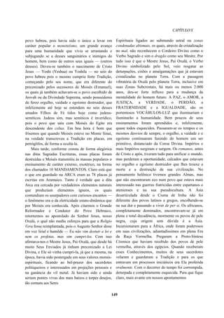 CAPÍTULOX
povo hebreu, pois havia sido o único a levar em
caráter popular o monoteísmo, um grande avanço
para uma humanidade que vivia se arrastando e
subjugando se a deuses sanguinários e inimigos do
homem, bem como de outros seus iguais — (outros
deuses). Deveu-se também o nascimento de Cristo
Jesus — Yoshi (Yeshua) ou Yoshila — no seio do
povo hebreu pois o mesmo cumpria forte Tradição,
começando pelo seu nome, que era diferente do
preconizado pelos sucessores de Moisés (Emanuel),
os quais já também achavam-se o povo escolhido de
Jeovah ou da Divindade Suprema, sendo possuidores
de feroz orgulho, vaidade e egoísmo destruidor, que
infelizmente até hoje se estendem no seio desses
amados Filhos de Fé tidos hoje como judeus-
semíticos. Judeus sim, mas semíticos é inverídico,
pois o povo que saiu com Moisés do Egito era
descendente dos celtas. Em boa hora é bom que
frisemos que quando Moisés esteve no Monte Sinai,
na verdade transcreveu a Tradição em placas, em
petróglifos, de forma a ocultá-la.
Mais tarde, conforme consta de forma alegórica
nas ditas Sagradas Escrituras, essas placas foram
destruídas e Moisés transmitiu às massas populares o
ensinamento de caráter externo, exotérico, na forma
dos chamados 10 MANDAMENTOS. Claro está que
o que era guardado na ARCA eram as 78 placas já
escritas em Aramaico. Tanto é verdade que a dita
Arca era cercada por verdadeiros elementos naturais
que produziam elementos ígneos, os quais
contundiam os usurpadores com curiosos encantos —
o fenômeno era o da eletricidade estato-dinâmica que
por Moisés era conhecida. Após citarmos o Grande
Reformador e Condutor do Povo Hebraico,
retornemos ao apostolado do Senhor Jesus, nosso
Oxalá, o qual não mediu esforços para que a Religio
Vera fosse reimplantada, pois o Augusto Senhor disse
em voz lirial e humilde — Eu não vim destuir a lei e
nem os profetas, mas sim cumpri-los. Com isso
afirmava-nos o Mestre Jesus, Pai Oxalá, que desde há
muito Seus Enviados já tinham preconizado a Lei
Divina, e Ele só vinha cumpri-la, já que a mesma, na
época, havia sido postergada em seus valores morais-
espirituais, ficando ao bel-prazer dos sacerdotes
politiqueiros e interessados em projeções pessoais e
na ganância do vil metal. Já haviam sido e ainda
seriam pontes vivas dos mais baixos e torpes desejos,
tão comuns aos Seres
Espirituais ligados ao submundo astral ou zonas
condenadas abismais, os quais, através da cristalização
no mal, não reconhecem o Cordeiro Divino como o
Verbo Sagrado e sim o dragão como seu Mestre. Por
tudo isso é que o Mestre Jesus, Pai Oxalá, o Verbo
Divino simbolizado pelo Sol, veio resgatar as
deturpações, cisões e amalgamações que já estavam
cristalizadas no planeta Terra. Com a passagem
vibratória de Oxalá pelo planeta Terra, inclusive em
suas Zonas Subcrostais, há mais ou menos 2.000
anos, deu-se forte influxo para a mudança da
mentalidade do homem futuro. A PAZ, o AMOR, a
JUSTIÇA, a VERDADE, o PERDÃO, a
FRATERNIDADE e a IGUALDADE, são os
portentosos VOCÁBULOS-LUZ que iluminariam e
iluminarão a humanidade. Bem poucos de seus
ensinamentos foram aprendidos e, infelizmente,
quase todos esquecidos. Passaram-se os tempos e os
mesmos desvios de sempre, o orgulho, a vaidade e o
egoísmo continuaram fazendo do homem um ser
primitivo, distanciado da Coroa Divina. Impérios e
mais Impérios surgiram e surgem. Os romanos, antes
de Cristo e após, tiveram tudo para unificar o mundo,
mas perderam a oportunidade, calcados que estavam
no orgulho e egoísmo destruidor que lhes trouxe a
morte e a destruição de sua civilização. No
pensamento helênico tivemos grandes Almas, mas
que não encontraram eco num povo que estava mais
interessado nas guerras fratricidas entre espartanos e
atenienses e na sua pseudocultura. A Ásia
desarticulada desde o Cisma de Irshu não foi
diferente dos povos latinos e gregos, encolhendo-se
na sua dor e passando a viver de per si. Os africanos,
completamente dominados, encontravam-se já em
plena e total decadência, mormente os povos de pele
negra, cuja origem sem dúvida é a Ásia.
Incursionaram para a África, onde foram poderosos
em suas civilizações, adiantadíssimos em plena Era
da Raça Vermelha. Pregaram a Proto-Síntese
Cósmica que haviam recebido dos povos de pele
vermelha, através dos egípcios. Quando receberam
esses Conhecimentos, muitos de seus sacerdotes
velaram e guardaram a Tradição e para os que
entravam em processos iniciáticos era Ela proferida
oralmente. Com o decorrer do tempo foi corrompida,
deturpada e completamente esquecida. Para que fique
claro, mais avante em nossos apontamentos
149
 