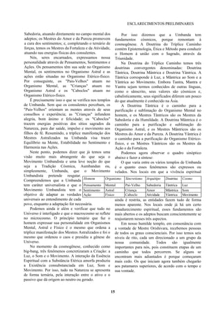 ESCLARECIMENTOS PRELIMINARES
Sabedoria, atuando diretamente no campo mental dos
adeptos; os Mestres do Amor e da Pureza promovem
a cura dos sentimentos; e, completando o ternário de
forças, temos os Mestres da Fortaleza e da Atividade,
atuando nas energias físicas dos consulentes.
Nós, seres encarnados, expressamos nossa
personalidade através de Pensamentos, Sentimentos e
Ações. Os pensamentos têm sua sede no Organismo
Mental, os sentimentos no Organismo Astral e as
ações estão situadas no Organismo Etérico-físico.
Por conseguinte, os "Pais-Velhos" atuam no
Organismo Mental, as "Crianças" atuam no
Organismo Astral e os "Caboclos" atuam no
Organismo Etérico-físico.
É precisamente isso o que se verifica nos templos
de Umbanda. Sem que os consulentes percebam, os
"Pais-Velhos" orientam as mentes através de seus
conselhos e experiência; as "Crianças" infundem
alegria, bom ânimo e felicidade; os "Caboclos"
trazem energias positivas dos sítios sagrados da
Natureza, para dar saúde, impulso e movimento aos
filhos de fé. Resumindo, a tríplice manifestação dos
Mestres Astralizados na Umbanda visa trazer
Equilíbrio na Mente, Estabilidade no Sentimento e
Harmonia nas Ações.
Neste ponto, podemos dizer que já temos uma
visão muito mais abrangente do que seja o
Movimento Umbandista e uma leve noção do que
seja a Tradição Cósmica, Aumbandan ou,
simplesmente, Umbanda, que o Movimento
Umbandista pretende resgatar.
Compreendemos que a Umbanda
tem caráter universalista e que o
Movimento Umbandista tem o
objetivo de adaptar as verdades
universais ao entendimento de cada
povo, enquanto a adaptação for necessária.
Podemos ainda ir além e verificar que tudo no
Universo é interligado e que o macrocosmo se reflete
no microcosmo. O princípio ternário que faz o
homem expressar sua personalidade em Organismos
Mental, Astral e Físico é o mesmo que ordena a
tríplice manifestação dos Mestres Astralizados e foi o
mesmo que ordenou o caos e presidiu a gênese do
Universo.
No momento da cosmogênese, conhecido como
big-bang, três fenômenos concretizaram a Criação: a
Luz, o Som e o Movimento. A interação da Essência
Espiritual com a Substância Etérica amorfa produziu
a Existência consubstanciada em Luz, Som e
Movimento. Por isso, tudo na Natureza se apresenta
de forma ternária, pela interação entre o ativo e o
passivo que dá origem ao neutro ou gerado.
Por isso dizemos que a Umbanda tem
fundamentos cósmicos, porque remontam à
cosmogênese. A Doutrina do Tríplice Caminho
contém Epistemologia, Ética e Método para conduzir
o Homem à união com o Sagrado, através da
Triunidade.
Na Doutrina do Tríplice Caminho temos três
doutrinas convergentes denominadas: Doutrina
Tântrica, Doutrina Mântrica e Doutrina Yântrica. A
Tântrica corresponde à Luz, a Mântrica ao Som e a
Yântrica ao Movimento. Embora Tantra, Mantra e
Yantra sejam termos conhecidos de outras línguas,
como o sânscrito, seus valores são cósmicos e,
cabalisticamente, seus significados diferem um pouco
do que atualmente é conhecido na Ásia.
A Doutrina Tântrica é o caminho para a
purificação e sublimação do Organismo Mental no
homem, e os Mestres Tântricos são os Mestres da
Sabedoria e da Humildade. A Doutrina Mântrica é o
caminho para a purificação e sublimação do
Organismo Astral, e os Mestres Mântricos são os
Mestres do Amor e da Pureza. A Doutrina Yântrica é
o caminho para a purificação do Organismo Etérico-
físico, e os Mestres Yântricos são os Mestres da
Ação e da Fortaleza.
Podemos agora observar o quadro sinóptico
abaixo e fazer a síntese:
O que varia entre os vários templos de Umbanda
é o quanto esses fenômenos são expressos ou
velados. Nos locais em que a vivência espiritual
ainda é restrita, as entidades fazem tudo de forma
menos aparente. Nos locais onde já há um certo
amadurecimento espiritual, esses fundamentos são
mais abertos e os adeptos buscam conscientemente se
reajustarem nesses três aspectos.
Em nosso humilde templo, em consonância com
a vontade de Mestre Orishivara, recebemos pessoas
de todos os graus conscienciais. Por isso temos seis
níveis de rito, cada um direcionado a um grupo da
nossa comunidade. Todos são igualmente
importantes para nós, pois constituem etapas de um
caminho que todos percorrem. Se alguns se
encontram mais adiantados é porque começaram
mais cedo. Os que iniciam agora também chegarão
aos patamares superiores, de acordo com o tempo e
sua vontade.
15
Homem Organismo Sincretismo Arquétipo Doutrina Cosmo
Pensamento Mental Pai-Velho Sabedoria Tântrica Luz
Sentimento Astral Criança Amor Mântrica Som
Ação Físico Caboclo Atividade Yântrica Movimento
 