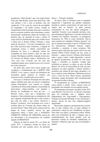 CAPÍTULOX
pseudônimo "Allan Kardec", que é de origem hindu.
Claro que Allan Kardec, assim como disse Jesus, "não
veio destruir a Lei e nem os profetas, mas sim
cumpri-los". E foi o que fez, através de um trabalho
de compilação e de caráter externo, visando ao
soerguimento moral da grande massa que se arrastava
presa a conceitos estáticos sobre nascimento e morte,
reencarnação, mediunismo, planos de evolução e Lei
Kármica (por ele chamada de causa e efeito). O
corpo astral foi identificado para esses cristãos novos
e outros que se diziam cristãos. Chamam o corpo
astral de perispírito. A Lei das Conseqüências, a Lei
das vidas sucessivas para evoluirmos, a negação da
condenação eterna, a infinita misericórdia dos
Prepostos de Jesus e a aplicação correta dos
Evangelhos de Jesus formam a base de todo esse
sistema filorreligioso-científíco chamado kardecismo.
No Governo do Mundo surgiu o Kardecismo, não
como uma nova revelação, mas sim como uma
compilação popular, para a grande massa, dos conceitos
que acima expusemos.
Faz parte dele, assim como outros, pregar com
veemência e cristalinamente que a MORTE NÃO
EXISTE. Viver, nascer e morrer são fenômenos tão
necessários quanto salutares ao Espírito, que
necessita evoluir, caminhar para novos rumos.
Claro que os Senhores D'aruanda não iriam abrir
espaço vibratório para mais um inócuo e improfícuo
sistema filorreligioso. Esse sistema, na verdade,
vislumbrou de forma ainda empírica a necessidade da
proto-síntese relígio-científica, veio preparar o
advento do Aumbandan na Terra da Luz — o
Baratzil. Assim, vimos que o Kardecismo veio
despertar a Alma indolente para as realidades da vida
que a aguarda, relembrando-lhe que a vida é eterna e
que cada um colhe o que semeia. Iniciou-se o
Religare Verdadeiro. Esse movimento teve e tem o
controle direto da "Corrente das Santas Almas do
Cruzeiro Divino". Bem, Filho de Fé, estamos bem no
âmago de nosso caminho, através do qual
chegaremos frente a frente com a SAGRADA
CORRENTE ASTRAL DE UMBANDA, através de
seu Movimento e do ressurgimento do vocábulo
sagrado AUMBANDAN.
Estamos no final do século XV e no limiar do
século XVI. A majestosa Europa da época era
dominada por dois grandes povos da península
ibérica — Portugal e Espanha.
Na época, tanto os lusitanos como os espanhóis
disputavam a hegemonia nas grandes conquistas,
fazendo-se exímios comerciantes, tal qual eram em
tempos idos os fenícios, os quais estavam
reencarnados no seio das nações portuguesa e
espanhola. Visando a uma expansão marítima, claro
que orientada por digníssimos e elevados mentores da
Confraria dos Espíritos Ancestrais, os portugueses
alcançaram em 1500 as costas brasileiras. Deu-se
nesse instante um verdadeiro "balanço cósmico", em
que se reuniram novamente os povos. O Baratzil seria
um miniuniverso, albergaria brancos, negros,
vermelhos e amarelos, e assim aconteceu. Não
demorou quase nada para que muitos cativos em suas
próprias Pátrias fossem trazidos até nós, como os
africanos — negros escravos. O branco tinha domínio
sobre o negro e sobre o índio degenerado, e através
de algemas pesadíssimas, do ponto de vista astral,
negros e vermelhos se reuniram, visando opor
resistência ao agressor, ao algoz, ao povo da Raça
Branca. Em favor da monocultura do café, da cana-
de-açúcar, nos ditos engenhos, o branco sacrifica e
animaliza seus irmãos de pele negra, passando a vê-
los e a tratá-los como subumanos. Momentos terríveis
viveu a Terra da Cruz. Dores atrozes, sentimentos
destruídos, sangue derramado, ódio consubstanciado
na agressão de todas as formas.
O ressurgimento do vocábulo AUMBANDAN
estava prestes a eclodir. Antes, vejamos como foi
precipitado esse momento em sua acepção externa.
Na tormentosa escravatura, em pleno século XVI,
neste Baratzil, Terra da Cruz, os africanos aportados
aqui, em comunhão com o indígena nativo
(degenerações dos Tupy-nambá e Tupy-guarany),
firmaram na luta pela liberdade os seus sentimentos e
desejos, através de seus ritos religiosos-mágicos
degenerados.
Dessa fusão surgiram e permanecem até os nossos
dias os mais variados ritos, os quais refletem os
sentimentos e ideais de seus "fundadores" na época.
Nem todos com ideais e sentimentos nobres. Muitos
deles com sentimentos de ódio e vingança, que se
consubstanciaram em rituais pesados, com um
baixíssimo sistema de oferendas (solidificação de
elementos vibratórios para que seja movimentada a
magia).
151
 