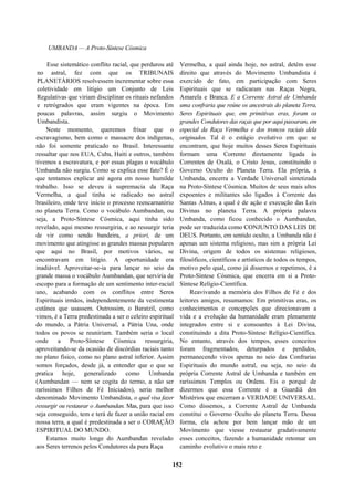 UMBANDA — A Proto-Síntese Cósmica
Esse sistemático conflito racial, que perdurou até
no astral, fez com que os TRIBUNAIS
PLANETÁRIOS resolvessem incrementar sobre essa
coletividade em litígio um Conjunto de Leis
Regulativas que viriam disciplinar os rituais nefandos
e retrógrados que eram vigentes na época. Em
poucas palavras, assim surgiu o Movimento
Umbandista.
Neste momento, queremos frisar que o
escravagismo, bem como o massacre dos indígenas,
não foi somente praticado no Brasil. Interessante
ressaltar que nos EUA, Cuba, Haiti e outros, também
tivemos a escravatura, e por essas plagas o vocábulo
Umbanda não surgiu. Como se explica esse fato? É o
que tentamos explicar até agora em nosso humilde
trabalho. Isso se deveu à supremacia da Raça
Vermelha, a qual tinha se radicado no astral
brasileiro, onde teve início o processo reencarnatório
no planeta Terra. Como o vocábulo Aumbandan, ou
seja, a Proto-Síntese Cósmica, aqui tinha sido
revelado, aqui mesmo ressurgiria, e ao ressurgir teria
de vir como sendo bandeira, a priori, de um
movimento que atingisse as grandes massas populares
que aqui no Brasil, por motivos vários, se
encontravam em litígio. A oportunidade era
inadiável. Aproveitar-se-ia para lançar no seio da
grande massa o vocábulo Aumbandan, que serviria de
escopo para a formação de um sentimento inter-racial
uno, acabando com os conflitos entre Seres
Espirituais irmãos, independentemente da vestimenta
cutânea que usassem. Outrossim, o Baratzil, como
vimos, é a Terra predestinada a ser o celeiro espiritual
do mundo, a Pátria Universal, a Pátria Una, onde
todos os povos se reuniriam. Também seria o local
onde a Proto-Síntese Cósmica ressurgiria,
aproveitando-se da ocasião de discórdias raciais tanto
no plano físico, como no plano astral inferior. Assim
somos forçados, desde já, a entender que o que se
pratica hoje, generalizado como Umbanda
(Aumbandan — nem se cogita do termo, a não ser
raríssimos Filhos de Fé Iniciados), seria melhor
denominado Movimento Umbandista, o qual visa fazer
ressurgir ou restaurar o Aumbandan. Mas, para que isso
seja conseguido, tem e terá de fazer a união racial em
nossa terra, a qual é predestinada a ser o CORAÇÃO
ESPIRITUAL DO MUNDO.
Estamos muito longe do Aumbandan revelado
aos Seres terrenos pelos Condutores da pura Raça
Vermelha, a qual ainda hoje, no astral, detém esse
direito que através do Movimento Umbandista é
exercido de fato, em participação com Seres
Espirituais que se radicaram nas Raças Negra,
Amarela e Branca. E a Corrente Astral de Umbanda
uma confraria que reúne os ancestrais do planeta Terra,
Seres Espirituais que, em primitivas eras, foram os
grandes Condutores das raças que por aqui passaram, em
especial da Raça Vermelha e dos troncos raciais dela
originados. Tal é o estágio evolutivo em que se
encontram, que hoje muitos desses Seres Espirituais
formam uma Corrente diretamente ligada às
Correntes de Oxalá, o Cristo Jesus, constituindo o
Governo Oculto do Planeta Terra. Ela própria, a
Umbanda, encerra a Verdade Universal sintetizada
na Proto-Síntese Cósmica. Muitos de seus mais altos
expoentes e militantes são ligados à Corrente das
Santas Almas, a qual é de ação e execução das Leis
Divinas no planeta Terra. A própria palavra
Umbanda, como ficou conhecido o Aumbandan,
pode ser traduzida como CONJUNTO DAS LEIS DE
DEUS. Portanto, em sentido oculto, a Umbanda não é
apenas um sistema religioso, mas sim a própria Lei
Divina, origem de todos os sistemas religiosos,
filosóficos, científicos e artísticos de todos os tempos,
motivo pelo qual, como já dissemos e repetimos, é a
Proto-Síntese Cósmica, que encerra em si a Proto-
Síntese Relígio-Científica.
Reavivando a memória dos Filhos de Fé e dos
leitores amigos, resumamos: Em primitivas eras, os
conhecimentos e concepções que direcionavam a
vida e a evolução da humanidade eram plenamente
integrados entre si e consoantes à Lei Divina,
constituindo a dita Proto-Síntese Relígio-Científica.
No entanto, através dos tempos, esses conceitos
foram fragmentados, deturpados e perdidos,
permanecendo vivos apenas no seio das Confrarias
Espirituais do mundo astral, ou seja, no seio da
própria Corrente Astral de Umbanda e também em
raríssimos Templos ou Ordens. Eis o porquê de
dizermos que essa Corrente é a Guardiã dos
Mistérios que encerram a VERDADE UNIVERSAL.
Como dissemos, a Corrente Astral de Umbanda
constitui o Governo Oculto do planeta Terra. Dessa
forma, ela achou por bem lançar mão de um
Movimento que viesse restaurar gradativamente
esses conceitos, fazendo a humanidade retomar um
caminho evolutivo o mais reto e
152
 