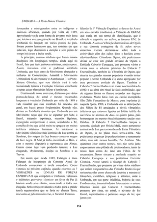 UMBANDA — A Proto-Síntese Cósmica
deturpados e miscigenados entre os indígenas e
escravos africanos, quando por volta de 1889,
aproveitando-se de uma forma de governo mais justa
que iniciava sua peregrinação no Brasil, o vocábulo
Umbanda foi lançado em vários pontos do país.
Foram pontos luminosos que, nas sombras em que
estavam, logo chamaram a atenção e sem perda de
tempo iniciaram a árdua tarefa.
A princípio, usamos médiuns que foram nossos
discípulos em longínquos tempos, ainda aqui no
Brasil, fato que hoje, embora raríssimo, ainda ocorre.
Assim, iniciamos com o poderoso vocábulo
Umbanda, que hoje serve de Movimento abarcador a
milhares de Consciências. Amanhã o Movimento
Umbandista há de restaurar o Aumbandan — a Proto-
Síntese Cósmica, que sem dúvida trará à toda
humanidade terrena a Evolução Cósmica semelhante
a outras casas planetárias felizes e luminosas.
Continuando nossa conversa, dizíamos que vários
pontas-de-lança do astral e mesmo encarnados
lançaram o vocábulo Umbanda por volta de 1889 e
vale ressaltar que esse vocábulo foi lançado, em
geral, em locais pouco freqüentados. Quando não,
diziam as Entidades atuantes que Umbanda era um
Movimento novo que iria se espalhar por todo o
Brasil, trazendo esperança, secando lágrimas,
espargindo compreensão e amor, acendendo a Fé,
centelha divina que de há muito se apagara em muitas
infelizes criaturas humanas. Aí iniciou-se o
Movimento silencioso mas contínuo da Luz contra as
Sombras, dos magos da face branca contra os magos
da face negra. O Mal já tinha encontrado o Bem, e
com o mesmo disputava a supremacia das Almas.
Ontem como hoje vem perdendo terreno; a Luz
chegando, obviamente, dissipa as Sombras e as
Trevas.
Foi assim que, desde 1889, Falanges e mais
Falanges de integrantes da Corrente Astral de
Umbanda começaram a tarefa saneadora. Como
veremos no próximo capítulo, quando citarmos as 7
VIBRAÇÕES ou LINHAS DE FORÇAS
ESPIRITUAIS que compõem a Umbanda, valorosos
e indômitos guerreiros cósmicos em favor da Paz já
haviam soado seus clarins, anunciando a todos sua
chegada, bem como convidando a todos para a grande
tarefa regeneradora que se faria no planeta Terra,
iniciando-se pelo miniuniverso, o Baratzil. Estamos
falando da lª Vibração Espiritual a descer do Astral
em seus cavalos (médiuns), a Vibração de OGUM,
que trazia em seu termo de identificação, que é
vibrado e sagrado, no sufixo, o fonema UM, de
Umbanda. Assim as Vibrações harmoniosas de Ogum
e sua corrente contagiosa de fé, pelos novos
conceitos vieram derramar-se sobre toda a
coletividade afim dos cultos ditos e havidos como
afro-brasileiros. Citando-se Ogum, não poderíamos
deixar de citar um grande enviado de Ogum, a
Entidade Caboclo Curuguçu, que preparou vários e
vários anos o advento primeiro do Caboclo 7
Encruzilhadas, também da Vibratória de Ogum, que
atuaria nas grandes massas populares visando tornar
popular o termo Umbanda e o culto apregoado por
esse portentoso enviado de Ogum. Também o
Caboclo 7 Encruzilhadas veio trazer aos humildes do
corpo e da alma um ritual de fácil assimilação, que
de alguma forma os fizesse ascender aos degraus
evolutivos. Muito lutou com seu cavalo exemplarão
filho Zélio Fernandino de Morais, para implantar já
naquela época, 1908, a Umbanda sem as deturpações
dos Filhos de Fé arraigados a níveis vibratórios
inferiores que estavam ligados ao hábito infeliz do
sacrifício de animais de duas ou quatro patas, para
homenagear ou mesmo ritualisticamente saudar seus
Orishas. O Caboclo 7 Encruzilhadas lançou a
semente, ajudado por Orisha-Malé, outro portentoso
emissário da Luz para as sombras da Faixa Vibratória
de Ogum, já no plano mais terra-a-terra. Não
poderíamos esquecer do poderosíssimo e sumamente
sábio, mas não menos humilde, Pai Antônio. Não
queremos citar outros nomes, pois não seria justo
esquecermos uma plêiade de colaboradores, tanto de
nosso lado como do lado dos Filhos de Fé
encarnados. Nosso sincero e profundo respeito ao
Caboclo Curuguçu e sua portentosa Corrente
Cósmica. Nosso saravá à falange do Caboclo 7
Encruzilhadas, que preparou por cima vários médiuns
que seriam vanguardeiros das Verdades Imutáveis que
seriam trazidas como chaves de doutrina e manancial
filosófico, científico, religioso e artístico, onde a
Umbanda, em sua parte Iniciática, beberia de seus
Fundamentos, transmitindo-os futuramente a outros.
Dizemos assim que Caboclo 7 Encruzilhadas
preparou por cima, no astral, o advento do Pai
Guiné, sapientíssimo e poderoso mago da luz, que
junto com
154
 